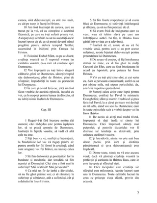 carnea, sânt duhovniceşti; cu atât mai mult,
cu cât pe toate le faceţi în Hristos.
10 Am fost înştiinţat de careva, care au
trecut pe la voi, că au conspirat o doctrină
făţarnică; pe care nu i-aţi suferit printre voi.
Astupaţivă-ţi urechile ca să nu ascultaţi acele
lucruri spuse de ei; ca să puteţi deveni stânci
pregătite pentru zidirea templul Tatălui;
ascenzând în înălţimi prin Crucea lui
Hristos.
11 Folosind Duhul Sfânt, ca pe o sfoară;
credinţa voastră va fi suportul vostru iar
caritatea voastră, ce-a care vă conduce spre
Dumnezeu.
12 Voi împreună cu toţi într-o singură
călătorie, plini de Dumnezeu, sânteţi templul
său duhovnicesc; plini de Hristos, plini de
sfinţenie; împodobiţi în toate cu poruncile
lui Dumnezeu.
13 În care şi eu mă fericesc, căci am fost
făcut vrednic de această epistolă, laolaltă cu
voi, ca în respect pentru lumea de dincolo, să
nu iubiţi nimic înafară de Dumnezeu.
Cap. III
1 Rugaţivă-ţi fără încetare pentru alţi
oameni; căci nădejdea este pentru ispăşirea
lor, să se poată apropia de Dumnezeu.
Instruiţii în faptele voastre, să vadă că altă
cale nu este.
2 Fiţi buni cu ei; umiliţii şi încurajaţii;
la blasfemiile lor voi vă rugaţi pentru ei;
pentru erorile lor fiţi fermi în credinţă; când
sunt aroganţi voi fiţi blânzi, nu imitaţi calea
lor.
3 Să fim duhovnici şi povăţuitori lor în
bunătate şi modestie, dar totodată să fim
ucenici ai Domnului. Căci cine a fost mai în
suferinţe? Mai destituit? Mai persecutat?
4 Ca nici un fir de iarbă a diavolului,
să nu fie găsit printre voi; ci să rămâneţi în
suferinţe şi sobrietate, atât a sufletului, cât şi
a duhului în Iisus Hristos.
5 Să fim foarte respectuoşi şi să avem
frică de Dumnezeu; şi suferinţă îndelungată
şi răbdare, ca să nu fim judecaţi de el.
6 Să avem frică de indignarea care va
veni; s-au să iubim slava pe care am
îmbrăţişat-o astăzi. Să fim în Hristos Iisus
găsiţi într-u viaţa ce-a adevărată.
7 Înafară de el, nimic să nu vă fie
vrednic vouă, pentru care şi eu port aceste
suferinţe, aceste bijuteri duhovniceşti pentru
preamărirea lui Dumnezeu.
8 De aceea vă conjur, să fiţi întodeauna
alături de mine, ca să fiu găsit în mulţi
Creştini din Efes, care au fost întodeauna în
acord cu Apostoli, prin puterea lui Iisus
Hristos.
9 Voi cu toţi ştiţi cine sânt; şi cui scriu
eu. Sânt o persoană condamnată; astfel ca să
pot obţine mila, mă expun pericolului; da,
confirm împotriva pericolului.
10 Sunteţi calea celor care luptă pentru
Dumnezeu; confraţi lui Pavel în misterele
Evangheliei; sfânt şi martir, vrednicul şi prea
fericitul Pavel; la a cărui picioare voi desluji
să mă aflu, când voi sosi la Dumnezeu; care
în toate epistolele sale a vorbit despre voi în
Iisus Hristos.
11 De aceea să aveţi mai multă râvnă,
împreună să daţi laudă şi cinste lui
Dumnezeu. Căci împreună sânteţi mai
puternici; şi puterile diavolului vor fi
distruse iar tendinţa sa dizolvată; prin
unitatea credinţei voastre.
12 Şi întradevăr, nimic nu este mai bun
decât pacea, prin care şi credinţa
pământească şi ce-a duhovnicească este
împăcată.
13 Dintre toate, nimic nu vă este ascuns
vouă; dacă vă păstraţi credinţa voastră la
perfecţie şi caritatea în Hristos Iisus, care-le
este începutu şi sfârşitul vieţi.
14 Căci începutul este credinţa iar
sfârşitul este milostenia. Aceste lucruri sunt
una în Dumnezeu. Toate celălalte lucruri în
ceea ce priveşte viaţa sfântă, provin din
aceasta.
3
 