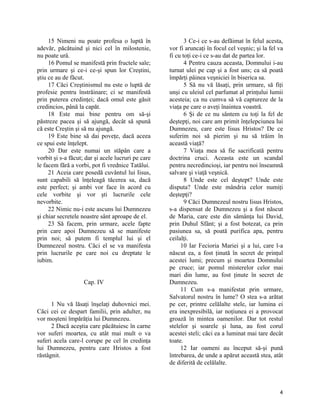 15 Nimeni nu poate profesa o luptă în
adevăr, păcătuind şi nici cel în milostenie,
nu poate urâ.
16 Pomul se manifestă prin fructele sale;
prin urmare şi ce-i ce-şi spun lor Creştini,
ştiu ce au de făcut.
17 Căci Creştinismul nu este o luptă de
profesie pentru înstrăinare; ci se manifestă
prin puterea credinţei; dacă omul este găsit
credincios, până la capăt.
18 Este mai bine pentru om să-şi
păstreze pacea şi să ajungă, decât să spună
că este Creştin şi să nu ajungă.
19 Este bine să dai poveţe, dacă aceea
ce spui este înţelept.
20 Dar este numai un stăpân care a
vorbit şi s-a făcut; dar şi acele lucruri pe care
le facem fără a vorbi, pot fi vrednice Tatălui.
21 Aceia care posedă cuvântul lui Iisus,
sunt capabili să înţeleagă tăcerea sa, dacă
este perfect; şi ambi vor face în acord cu
cele vorbite şi vor şti lucrurile cele
nevorbite.
22 Nimic nu-i este ascuns lui Dumnezeu
şi chiar secretele noastre sânt aproape de el.
23 Să facem, prin urmare, acele fapte
prin care apoi Dumnezeu să se manifeste
prin noi; să putem fi templul lui şi el
Dumnezeul nostru. Căci el se va manifesta
prin lucrurile pe care noi cu dreptate le
iubim.
Cap. IV
1 Nu vă lăsaţi înşelaţi duhovnici mei.
Căci cei ce despart familii, prin adulter, nu
vor moşteni împărăţia lui Dumnezeu.
2 Dacă aceştia care păcătuiesc în carne
vor suferi moartea, cu atât mai mult o va
suferi acela care-l corupe pe cel în credinţa
lui Dumnezeu, pentru care Hristos a fost
răstâgnit.
3 Ce-i ce s-au defăimat în felul acesta,
vor fi aruncaţi în focul cel veşnic; şi la fel va
fi cu toţi ce-i ce s-au dat de partea lor.
4 Pentru cauza aceasta, Domnului i-au
turnat ulei pe cap şi a fost uns; ca să poată
împărţi pâinea veşniciei în biserica sa.
5 Să nu vă lăsaţi, prin urmare, să fiţi
unşi cu uleiul cel parfumat al prinţului lumii
acesteia; ca nu cumva să vă captureze de la
viaţa pe care o aveţi înaintea voastră.
6 Şi de ce nu sântem cu toţi la fel de
deştepţi, noi care am primit înţelepciunea lui
Dumnezeu, care este Iisus Hristos? De ce
suferim noi să pierim şi nu să trăim în
această viaţă?
7 Viaţa mea să fie sacrificată pentru
doctrina cruci. Aceasta este un scandal
pentru necredincioşi, iar pentru noi înseamnă
salvare şi viaţă veşnică.
8 Unde este cel deştept? Unde este
disputa? Unde este mândria celor numiţi
deştepţi?
9 Căci Dumnezeul nostru Iisus Hristos,
s-a dispensat de Dumnezeu şi a fost născut
de Maria, care este din sămânţa lui David,
prin Duhul Sfânt; şi a fost botezat, ca prin
pasiunea sa, să poată purifica apa, pentru
ceilalţi.
10 Iar Fecioria Mariei şi a lui, care l-a
născut ea, a fost ţinută în secret de prinţul
acestei lumi; precum şi moartea Domnului
pe cruce; iar pomul misterelor celor mai
mari din lume, au fost ţinute în secret de
Dumnezeu.
11 Cum s-a manifestat prin urmare,
Salvatorul nostru în lume? O stea s-a arătat
pe cer, printre celălalte stele, iar lumina ei
era inexpresibilă, iar noţiunea ei a provocat
groază în mintea oamenilor. Dar tot restul
stelelor şi soarele şi luna, au fost corul
acestei steli; căci ea a luminat mai tare decât
toate.
12 Iar oameni au început să-şi pună
întrebarea, de unde a apărut această stea, atât
de diferită de celălalte.
4
 