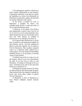 13 Şi toată puterea magiei s-a dizolvat şi
toate coastele slăbiciunilor au fost distruse;
şi ignoranţa oamenilor a fost dată la o parte;
iar împărăţia ce-a veche a fost diminuată; iar
Dumnezeu în persoană a apărut sub formă de
om, pentru reânoirea vieţi veşnice.
14 De atunci a început tot ceea ce
Dumnezeu a pregătit, de atunci s-au
schimbat multe lucruri; cu atât mai mult, cu
cât el a dorit diminuarea morţi.
15 Dacă-mi va da putere Iisus Hristos
prin rugăcinunile voastre şi prin voia lui; eu
vă voi scrie în ce-a de-a doua epistolă a mea,
despre dispensarea de care am început acum,
care este Iisus Hristos în credinţa şi
milostivirea sa; în suferinţa şi învierea sa.
16 În special dacă Domnul îmi va da de
ştire că sunteţi cu toţi împreună în faptele lui
Iisus Hristos, care-le a fost din sămânţa lui
David, în privinţa trupului; Fiu al omului şi
Fiul lui Dumnezeu. Daţi ascultare supuşilor
voştri, cu o afecţiune pură; rupând una şi
aceiaşi pâine, care este medicina imortalităţi;
antidotul nostru, ca să nu murim, ci să trăim
veşnic în Iisus Hristos.
17 Sufletul meu să fie al vostru şi cu cei
din Smirna, cărora le-am scris deasemenea;
de unde vă voi mai scrie şi vouă, cu voia
Domnului. Vă iubeşte şi Policarp la fel ca şi
mine. Amintiţivă-ţi de mine la fel cum Iisus
Hristos şi-a amintit de voi.
18 Rugaşivă-ţi pentru biserica din Siria,
de unde am plecat spre Roma legat în juguri,
fiind ultimul dintre toţi luptători credinţei de
acolo, care m-am făcut vrednic să găsesc
slava lui Dumnezeu.
19 Rămâneţi cu bine în Dumnezeu şi
Iisus Hristos nădejdea noastră comună.
Amin.
5
 