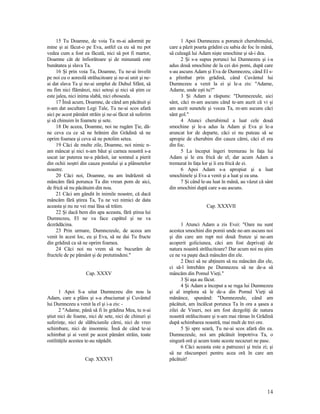 15 Tu Doamne, de voia Ta m-ai adormit pe
mine şi ai făcut-o pe Eva, astfel ca eu să nu pot
vedea cum a fost ea făcută, nici să pot fi martor,
Doamne cât de înfiorătoare şi de minunată este
bunătatea şi slava Ta.
16 Şi prin voia Ta, Doamne, Tu ne-ai învelit
pe noi cu o aoreolă strălucitoare şi ne-ai unit şi ne-
ai dat slava Ta şi ne-ai umplut de Duhul Sfânt, să
nu fim nici flămânzi, nici setoşi şi nici să ştim ce
este jalea, nici inima slabă, nici oboseala.
17 Însă acum, Doamne, de când am păcătuit şi
n-am dat ascultare Legi Tale, Tu ne-ai scos afară
aici pe acest pământ străin şi ne-ai făcut să suferim
şi să chinuim în foamete şi sete.
18 De aceea, Doamne, noi ne rugăm Ţie, dă-
ne ceva cu ce să ne hrănim din Grădină să ne
oprim foamea şi ceva să ne potolim setea.
19 Căci de multe zile, Doamne, noi nimic n-
am mâncat şi nici n-am băut şi carnea noastră s-a
uscat iar puterea ne-a părăsit, iar somnul a pierit
din ochii noştri din cauza postului şi a plânsetelor
noastre.
20 Căci noi, Doamne, nu am îndrăznit să
mâncăm fără porunca Ta din vreun pom de aici,
de frică să nu păcătuim din nou.
21 Căci am gândit în inimile noastre, că dacă
mâncăm fără ştirea Ta, Tu ne vei nimici de data
aceasta şi nu ne vei mai lăsa să trăim.
22 Şi dacă bem din apa aceasta, fără ştirea lui
Dumnezeu, El ne va face capătul şi ne va
dezrădăcina.
23 Prin urmare, Dumnezeule, de aceea am
venit în acest loc, eu şi Eva, să ne dai Tu fructe
din grădină ca să ne oprim foamea.
24 Căci noi nu vrem să ne bucurăm de
fructele de pe pământ şi de pretutindeni."
Cap. XXXV
1 Apoi S-a uitat Dumnezeu din nou la
Adam, care a plâns şi s-a zbuciumat şi Cuvântul
lui Dumnezeu a venit la el şi i-a zis: -
2 "Adame, până să fi în grădina Mea, tu n-ai
ştiut nici de foame, nici de sete, nici de chinuri şi
suferinţe, nici de slăbiciunile cărni, nici de vreo
schimbare, nici de insomnie. Însă de când te-ai
schimbat şi ai venit pe acest pământ străin, toate
ostilităţile acestea te-au năpădit.
Cap. XXXVI
1 Apoi Dumnezeu a poruncit cherubimului,
care a păzit poarta grădini cu sabia de foc în mână,
să culeagă lui Adam nişte smochine şi să-i dea.
2 Şi s-a supus porunci lui Dumnezeu şi i-a
adus două smochine de la cei doi pomi, după care
s-au ascuns Adam şi Eva de Dumnezeu, când El s-
a plimbat prin grădină, când Cuvântul lui
Dumnezeu a venit la ei şi le-a zis: "Adame,
Adame, unde eşti tu?"
3 Şi Adam a răspuns: "Dumnezeule, aici
sânt, căci m-am ascuns când te-am auzit că vi şi
am auzit sunetele şi vocea Ta, m-am ascuns căci
sânt gol."
4 Atunci cherubimul a luat cele două
smochine şi le-a adus la Adam şi Eva şi le-a
aruncat lor de departe, căci ei nu puteau să se
apropie de cherubim din cauza cărni, căci el era
din foc.
5 La început îngeri tremurau în faţa lui
Adam şi le era frică de el; dar acum Adam a
tremurat în faţa lor şi îi era frică de ei.
6 Apoi Adam s-a apropiat şi a luat
smochinele şi Eva a venit şi a luat şi ea una.
7 Şi când le-au luat în mână, au văzut că sânt
din smochini după care s-au ascuns.
Cap. XXXVII
1 Atunci Adam a zis Evei: "Oare nu sunt
acestea smochini din pomii unde ne-am ascuns noi
şi din care am rupt noi două frunze şi ne-am
acoperit goliciunea, căci am fost deprivaţi de
natura noastră strălucitoare? Dar acum noi nu ştim
ce ne va paşte dacă mâncăm din ele.
2 Deci să ne abţinem să nu mâncăm din ele,
ci să-l întrebăm pe Dumnezeu să ne de-a să
mâncăm din Pomul Vieţi."
3 Şi aşa au făcut.
4 Şi Adam a început a se ruga lui Dumnezeu
şi al implora să le de-a din Pomul Vieţi să
mănânce, spunând: "Dumnezeule, când am
păcătuit, am încălcat porunca Ta în ora a şasea a
zilei de Vineri, noi am fost dezgoliţi de natura
noastră strălucitoare şi n-am mai rămas în Grădină
după schimbarea noastră, mai mult de trei ore.
5 Şi spre seară, Tu ne-ai scos afară din ea.
Dumnezeule, noi am păcătuit împotriva Ta, o
singură oră şi acum toate aceste necazuri ne pasc.
6 Căci aceasta este a patruzeci şi treia zi; şi
să ne răscumperi pentru acea oră în care am
păcătuit!
14
 