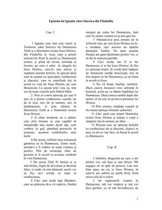 Epistola lui Ignaţiu către biserica din Filadelfia
Cap. I
1 Ignaţiu care mai este numit şi
Teoforus, către biserica lui Dumnezeu
Tatăl şi a Domnului nostru Iisus Hristos,
din Filadelfia în Asia; care a primit
milostivire fiind în acord cu Dumnezeul
nostru; şi plină de râvnă, umilinţă şi
înviere; pe care o salut în sângele lui
Iisus Hristos, care-le este eterna şi
nepătata noastră fericire; în special dacă
sunt în uniune cu episcopul, credincioşii
şi diaconii, care se manifestă toţi în
acord cu voia lui Iisus Hristos, pe care
Dumnezeu l-a aşezat prin voia sa, mai
sus de toate cerurile prin Duhul Sfânt.
2 Prin al vostru episcop, pe care îl
ştiu că a primit conducerea voastră, nu
de la sine, nici de la oamnei, nici în
deşărtăciune, ci prin iubirea în
Dumnezeu Tatăl şi a Domnului nostru
Iisus Hristos.
3 A cărui modestie eu o admir;
care prin liniştea sa este capabil să
intreprindă mai multe decât alţi, care
vorbesc în gol; păstrând poruncile în
armonie, asemeni cordelinelor unei
harfe.
4 De aceea, sufletul meu estimează
gândirea sa în Dumnezeu, foarte mult,
ştiindu-l a fi roditor în toată virtutea şi
perfect. Plin de existenţă, liber de
pasiune şi în acord cu aceasta, moderat
în viul Dumnezeu.
5 De aceea fiind fii lumini şi ai
adevărului; fugiţi de diviziune şi doctrini
false; ci unde vă este păstorul, acolo voi
să fiţi; să-l urmaţi ca nişte oi
credincioase.
6 Căci sunt mulţi lupi flămânzi,
care au plăcerea de-a vă captiva, fiindcă
mergeţi pe calea lui Dumnezeu; însă
care în unirea voastră nu-şi pot găsi loc.
7 Abţineţivă-ţi prin urmare de la
ierburile rele, pe care Iisus Hristos nu le-
a semănat, căci acestea nu aparţin
plantaţiei Tatălui. Nu spun aceasta
fiindcă am găsit dezbinare printre voi, ci
să fiţi în maniera purităţi.
8 Căci orcâţi am fi ai lui
Dumnezeu şi ai lui Iisus Hristos, să fim
cu episcopi noştri. Şi orcâţi prin ispăşire
ne întoarcem unităţi bisericeşti, toţi să
fim slujnici ai lui Dumnezeu, ca să trăim
în acord cu Iisus.
9 Nu vă lăsaţi înşelaţi, iubiţilor.
Dacă cineva încearcă vreo schismă în
biserică, acela nu va obţine împărăţia lui
Dumnezeu. Dacă cineva umblă după alte
opinii, el nu este în acord cu pasiunea lui
Hristos.
10 Prin urmare, tendinţa voastră să
fie numai părtaşa sfintelor euharistii.
11 Căci unul este trupul Domnului
nostru Iisus Hristos şi numai o cupă a
sângelui său în unitate, pe altar.
12 Precum este un episcop laolaltă
cu credincioşii săi şi diaconii, slujnici ai
mei, ca tot ce veţi face, să faceţi în acord
cu Dumnezeu.
Cap. II
1 Iubiţilor, dragostea pe care o am
printre voi, mă face şi mai fericit. Mă
angajez să vă apăr de pericol, s-au mai
bine spus, nu eu, ci Iisus Hristos; în
care-le am suferit cu multă frică, fiind
unica cale de-a suferi.
2 Iar rugăciunile voastre în
Dumnezeu, mă vor vindeca şi mă vor
face perfect, ca să mă învrednicesc de
1
 