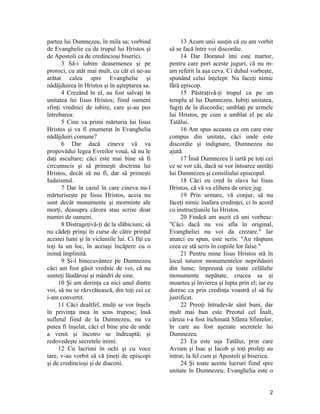 partea lui Dumnezeu, în mila sa; vorbind
de Evanghelie ca de trupul lui Hristos şi
de Apostoli ca de credincioşi biserici.
3 Să-i iubim deasemenea şi pe
proroci, cu atât mai mult, cu cât ei ne-au
arătat calea spre Evanghelie şi
nădăjduirea în Hristos şi în aşteptarea sa.
4 Crezând în el, au fost salvaţi în
unitatea lui Iisus Hristos; fiind oameni
sfinţi vrednici de iubire, care şi-au pus
întrebarea:
5 Cine va primi mărturia lui Iisus
Hristos şi va fi enumerat în Evanghelia
nădăjduiri comune?
6 Dar dacă cineva vă va
propovădui legea Evreilor vouă, să nu le
daţi ascultare; căci este mai bine să fi
circumscis şi să primeşti doctrina lui
Hristos, decât să nu fi, dar să primeşti
Iudaismul.
7 Dar în cazul în care cineva nu-l
mărturiseşte pe Iisus Hristos, aceia nu
sunt decât monumente şi morminte ale
morţi, deasupra cărora stau scrise doar
numiri de oameni.
8 Distrageţivă-ţi de la slăbiciuni; să
nu cădeţi prinşi în curse de către prinţul
acestei lumi şi în vicleniile lui. Ci fiţi cu
toţi la un loc, în aceiaşi încăpere cu o
inimă împlinită.
9 Şi-l binecuvântez pe Dumnezeu
căci am fost găsit vrednic de voi, că nu
sunteţi lăudăroşi şi mândri de sine.
10 Şi am dorinţa ca nici unul dintre
voi, să nu se răzvrătească, din toţi cei ce
i-am convertit.
11 Căci dealtfel, mulţi se vor înşela
în privinţa mea în sens trupesc; însă
sufletul fiind de la Dumnezeu, nu va
putea fi înşelat, căci el bine ştie de unde
a venit şi încotro se îndreaptă; şi
redovedeşte secretele inimi.
12 Cu lacrimi în ochi şi cu voce
tare, v-au vorbit să vă ţineţi de episcopi
şi de credincioşi şi de diaconi.
13 Acum unii susţin că eu am vorbit
să se facă între voi discordie.
14 Dar Domnul îmi este martor,
pentru care port aceste juguri, că nu m-
am referit la aşa ceva. Ci duhul vorbeşte,
spunând celui înţelept: Nu faceţi nimic
fără episcop.
15 Păstraţivă-ţi trupul ca pe un
templu al lui Dumnezeu. Iubiţi unitatea,
fugiţi de la discordie; umblaţi pe urmele
lui Hristos, pe cum a umblat el pe ale
Tatălui.
16 Am spus aceasta ca om care este
compus din unitate, căci unde este
discordie şi indignare, Dumnezeu nu
ajută.
17 Însă Dumnezeu îi iartă pe toţi cei
ce se vor căi, dacă se vor întoarce unităţi
lui Dumnezeu şi consiliului episcopal.
18 Căci eu cred în slava lui Iisus
Hristos, că vă va elibera de orice jug.
19 Prin urmare, vă conjur, să nu
faceţi nimic înafara credinţei, ci în acord
cu instrucţiunile lui Hristos.
20 Findcă am auzit că uni vorbesc:
"Căci dacă nu voi afla în original,
Evangheliei nu voi da crezare." Iar
atunci eu spun, este scris: "Au răspuns
ceea ce stă scris în copiile lor false."
21 Pentru mine Iisus Hristos stă în
locul tuturor monumentelor neprihăniri
din lume; împreună cu toate celălalte
monumente nepătate, crucea sa şi
moartea şi învierea şi lupta prin el; iar eu
doresc ca prin credinţa voastră el să fie
justificat.
22 Preoţi întradevăr sânt buni, dar
mult mai bun este Preotul cel Înalt,
căruia i-a fost închinată Sfânta Sfintelor,
în care au fost aşezate secretele lui
Dumnezeu.
23 Ea este uşa Tatălui, prin care
Avram şi Isac şi Iacob şi toţi profeţi au
intrat; la fel cum şi Apostoli şi biserica.
24 Şi toate aceste lucruri fiind spre
unitate în Dumnezeu; Evanghelia este o
2
 