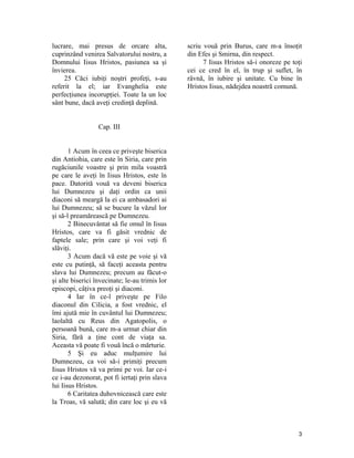 lucrare, mai presus de orcare alta,
cuprinzând venirea Salvatorului nostru, a
Domnului Iisus Hristos, pasiunea sa şi
învierea.
25 Căci iubiţi noştri profeţi, s-au
referit la el; iar Evanghelia este
perfecţiunea incorupţiei. Toate la un loc
sânt bune, dacă aveţi credinţă deplină.
Cap. III
1 Acum în ceea ce priveşte biserica
din Antiohia, care este în Siria, care prin
rugăciunile voastre şi prin mila voastră
pe care le aveţi în Iisus Hristos, este în
pace. Datorită vouă va deveni biserica
lui Dumnezeu şi daţi ordin ca unii
diaconi să meargă la ei ca ambasadori ai
lui Dumnezeu; să se bucure la văzul lor
şi să-l preamărească pe Dumnezeu.
2 Binecuvântat să fie omul în Iisus
Hristos, care va fi găsit vrednic de
faptele sale; prin care şi voi veţi fi
slăviţi.
3 Acum dacă vă este pe voie şi vă
este cu putinţă, să faceţi aceasta pentru
slava lui Dumnezeu; precum au făcut-o
şi alte biserici învecinate; le-au trimis lor
episcopi, câţiva preoţi şi diaconi.
4 Iar în ce-l priveşte pe Filo
diaconul din Cilicia, a fost vrednic, el
îmi ajută mie în cuvântul lui Dumnezeu;
laolaltă cu Reus din Agatopolis, o
persoană bună, care m-a urmat chiar din
Siria, fără a ţine cont de viaţa sa.
Aceasta vă poate fi vouă încă o mărturie.
5 Şi eu aduc mulţumire lui
Dumnezeu, ca voi să-i primiţi precum
Iisus Hristos vă va primi pe voi. Iar ce-i
ce i-au dezonorat, pot fi iertaţi prin slava
lui Iisus Hristos.
6 Caritatea duhovnicească care este
la Troas, vă salută; din care loc şi eu vă
scriu vouă prin Burus, care m-a însoţit
din Efes şi Smirna, din respect.
7 Iisus Hristos să-i onoreze pe toţi
cei ce cred în el, în trup şi suflet, în
râvnă, în iubire şi unitate. Cu bine în
Hristos Iisus, nădejdea noastră comună.
3
 