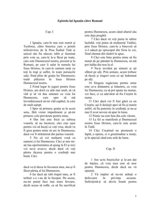 Epistola lui Ignaţiu către Romani
Cap. I
1 Ignaţiu, care-le mai este numit şi
Teoforus, către biserica care a primit
milostivirea de la Prea Înaltul Tată şi
unicul său fiu născut; iubit şi iluminat
prin voia sa, care-le le-a făcut pe toate,
care este Dumnezeul nostru, prezent şi la
Romani, pe care îi salut în numele lui
Iisus Hristos; în care-le suntem uniţi cu
toţi în trup şi suflet, în toate poruncile
sale; fiind plini de graţia lui Dumnezeu;
toată plăcerea în Iisus Hristos
Dumnezeul nostru.
2 Fiind legat în juguri pentru Iisus
Hristos; am dorit cu atât mai mult, să vă
văd şi să vă dau salutare cu voia lui
Dumnezeu, care sper să mă
învrednicească să-mi văd capătul, la care
de mult aştept.
3 Sper să primesc graţia sa în acest
sens, fără vreun impediment şi şă-mi
primesc cele prevăzute pentru mine.
4 Dar îmi este frică ca iubirea
voastră, să nu înceteze; căci este uşor
pentru voi să faceţi ce veţi vrea, decât va
fi greu pentru mine să urc la Dumnezeu,
dacă voi fi strâmtorat din partea voastră.
5 Nu că voi mulţumi vouă ca
oameni ci lui Dumnezeu. Căci şi mie mi-
aţi lua oportunitatea să ajung la El şi nici
voi na-ţi avea-o; decât dacă vă veţi
păstra tăcerea pentru o credinţă mai
bună. Căci
dacă ve-ţi tăcea în favoarea mea, ma-şi fi
făcut părtaş al lui Dumnezeu.
6 Iar dacă aţi iubi trupul meu, ar fi
trebuit s-o i-au de la început. De aceea,
nu-mi puteţi face mai mare favoare,
decât aceea să sufăr, ca să fiu sacrificat
pentru Dumnezeu, acum când altarul său
este deja pregătit.
7 Căci dacă vă veţi purta în iubire
laolaltă, veţi putea să mulţumiţi Tatălui,
prin Iisus Hristos, care-le a binevoit să
vi-l aducă pe episcopul din Siria la voi,
fiind chemat din răsărit în apus.
8 Căci este bine pentru mine să fiu
mutat de pe pământ la Dumnezeu, să mă
pot înălţa din nou la el.
9 Na-ţi invidiat pe nimeni şi aţi
sfătuit pe alţi. Prin urmare, acum trebuie
să faceţi şi singuri ceea ce aţi îndemnat
pe alţi.
10 Singura rugăciune pentru mine
este ce-a dinăuntru şi înăuntru, cu voia
lui Dumnezeu; ca să pot spune nu numai,
voi face, ci cu adevărat să fiu Creştin în
nume.
11 Căci dacă voi fi fost găsit ca un
Creştin, aşi fi deslujit apoi să fiu şi numit
astfel, să fiu puternic în credinţă; şi na-şi
mai fi avut nevoie să apar în lume.
12 Nimic nu este bun din cele văzute.
13 La fel se manifestă şi Dumnezeul
nostru Iisus Hristos, care-le este acum
în Tatăl.
14 Căci Creştinul nu prestează o
faptă, o opinie, ci o greatitudine a minţi;
şi în special când este urât de lume.
Cap. II
1 Am scris bisericilor şi le-am dat
de înţeles, că voia mea este să mor
pentru Dumnezeu, decât dacă nu vă
opuneţi.
2 Vă implor să nu-mi arătaţi o
defavoare în privinţa aceasta.
Suferiţimă-ţi să devin hrană pentru
1
 