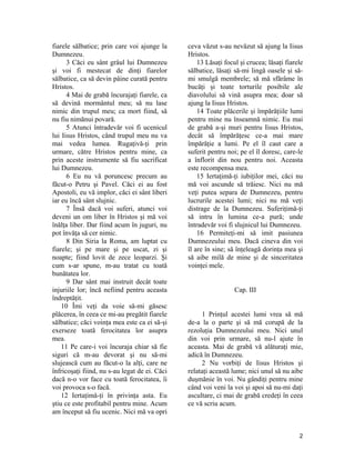fiarele sălbatice; prin care voi ajunge la
Dumnezeu.
3 Căci eu sânt grâul lui Dumnezeu
şi voi fi mestecat de dinţi fiarelor
sălbatice, ca să devin pâine curată pentru
Hristos.
4 Mai de grabă încurajaţi fiarele, ca
să devină mormântul meu; să nu lase
nimic din trupul meu; ca mort fiind, să
nu fiu nimănui povară.
5 Atunci întradevăr voi fi ucenicul
lui Iisus Hristos, când trupul meu nu va
mai vedea lumea. Rugaţivă-ţi prin
urmare, către Hristos pentru mine, ca
prin aceste instrumente să fiu sacrificat
lui Dumnezeu.
6 Eu nu vă poruncesc precum au
făcut-o Petru şi Pavel. Căci ei au fost
Apostoli, eu vă implor, căci ei sânt liberi
iar eu încă sânt slujnic.
7 Însă dacă voi suferi, atunci voi
deveni un om liber în Hristos şi mă voi
înălţa liber. Dar fiind acum în juguri, nu
pot învăţa să cer nimic.
8 Din Siria la Roma, am luptat cu
fiarele; şi pe mare şi pe uscat, zi şi
noapte; fiind lovit de zece leoparzi. Şi
cum s-ar spune, m-au tratat cu toată
bunătatea lor.
9 Dar sânt mai instruit decât toate
injuriile lor; încă nefiind pentru aceasta
îndreptăţit.
10 Îmi veţi da voie să-mi găsesc
plăcerea, în ceea ce mi-au pregătit fiarele
sălbatice; căci voinţa mea este ca ei să-şi
exerseze toată ferocitatea lor asupra
mea.
11 Pe care-i voi încuraja chiar să fie
siguri că m-au devorat şi nu să-mi
slujească cum au făcut-o la alţi, care ne
înfricoşaţi fiind, nu s-au legat de ei. Căci
dacă n-o vor face cu toată ferocitatea, îi
voi provoca s-o facă.
12 Iertaţimă-ţi în privinţa asta. Eu
ştiu ce este profitabil pentru mine. Acum
am început să fiu ucenic. Nici mă va opri
ceva văzut s-au nevăzut să ajung la Iisus
Hristos.
13 Lăsaţi focul şi crucea; lăsaţi fiarele
sălbatice, lăsaţi să-mi lingă oasele şi să-
mi smulgă membrele; să mă sfărâme în
bucăţi şi toate torturile posibile ale
diavolului să vină asupra mea; doar să
ajung la Iisus Hristos.
14 Toate plăcerile şi împărăţiile lumi
pentru mine nu înseamnă nimic. Eu mai
de grabă a-şi muri pentru Iisus Hristos,
decât să împărăţesc ce-a mai mare
împărăţie a lumi. Pe el îl caut care a
suferit pentru noi; pe el îl doresc, care-le
a înflorit din nou pentru noi. Aceasta
este recompensa mea.
15 Iertaţimă-ţi iubiţilor mei, căci nu
mă voi ascunde să trăiesc. Nici nu mă
veţi putea separa de Dumnezeu, pentru
lucrurile acestei lumi; nici nu mă veţi
distrage de la Dumnezeu. Suferiţimă-ţi
să intru în lumina ce-a pură; unde
întradevăr voi fi slujnicul lui Dumnezeu.
16 Permiteţi-mi să imit pasiunea
Dumnezeului meu. Dacă cineva din voi
îl are în sine; să înţeleagă dorinţa mea şi
să aibe milă de mine şi de sinceritatea
voinţei mele.
Cap. III
1 Prinţul acestei lumi vrea să mă
de-a la o parte şi să mă corupă de la
rezoluţia Dumnezeului meu. Nici unul
din voi prin urmare, să nu-l ajute în
aceasta. Mai de grabă vă alăturaţi mie,
adică în Dumnezeu.
2 Nu vorbiţi de Iisus Hristos şi
relataţi această lume; nici unul să nu aibe
duşmănie în voi. Nu gândiţi pentru mine
când voi veni la voi şi apoi să nu-mi daţi
ascultare, ci mai de grabă credeţi în ceea
ce vă scriu acum.
2
 