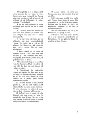 3 Căci gândiţi ca eu să trăiesc, când
scriu aceasta, dar eu vreau să mor.
Iubirea mea este răstâgnită, iar flacăra
din mine nu doreşte apă; ci doreşte să
trăiască şi să înflorească în mine,
spunând: Vino la Tatăl.
4 Nu am nici o plăcere în hrana
corupţiei, nici plăcere nu am în viaţa
aceasta.
5 Ci doresc pâinea lui Dumnezeu
care este Iisus Hristos şi băututa care
este sângele său; care este o iubire
incoruptibilă.
6 Nu mai vreau să trăiesc ca om
obişnuit, nici prin consimţământul
vostru. Fiţi voitori ca şi voi să fiţi
plăcerea lui Dumnezeu. Vă exorcizez
prin câteva cuvinte. Mă rog vouă,
credeţimă-ţi.
7 Iisus Hristos vă va arăta că
vorbesc adevăr. Gura mea este fără
viclenie şi Tatăl vorbeşte prin mine.
Rugaţivă-ţi prin urmare, pentru mine, să
pot obţine ceea ce doresc.
8 Nu vă scriu în trup, ci în acord cu
voia lui Dumnezeu. Dacă voi suferi, mă
veţi iubi, dar dacă mă veţi alunga, mă
voi urâ pe mine.
9 Amintiţivă-ţi în rugăciunile
voastre de biserica din Siria, care acum
se bucură în Dumnezeu şi este păstorită
de el, în locul meu. Lăsaţi pe Iisus
Hristos să o poarte peste marea
milostenie a voastră.
10 Dar sânt ruşinat să mă enumăr
printre ei. Căci nu sânt vrednic, fiind
ultimul dintre ei şi unul născut înafara ei.
Ci prin milostenie voi obţine să ajung
cineva, dacă voi ajunge la Dumnezeu.
11 Sufletul meu vă salută şi mila
biserici care m-a primit pe mine în
numele lui Iisus Hristos; Căci ce-i ce nu
sunt aproape de mine în drum, să meargă
în oraşul următor, să mă întâlnească.
12 Aceste lucruri vă scriu din
Smirna, prin ce-a mai vrednică biserică
din Efes.
13 Cu mine este laolaltă şi cu mulţi
alţi, Crocus, foarte iubit de mine. Cât
pentru ce-i ce vin din Siria şi vor merge
înaintea mea la Roma, în slava lui
Dumnezeu, presupun că nu veţi fi
ignoranţi faţă de ei.
14 Căci sunt vrednici de voi şi de
Dumnezeu; să-i ajutaţi în toate.
15 Ceea ce v-am scris a fost înainte
de ce-a de-a noua zi a calendarului lui
Septembrie. Fiţi tari până la sfârşit, în
umilinţa lui Iisus Hristos.
3
 