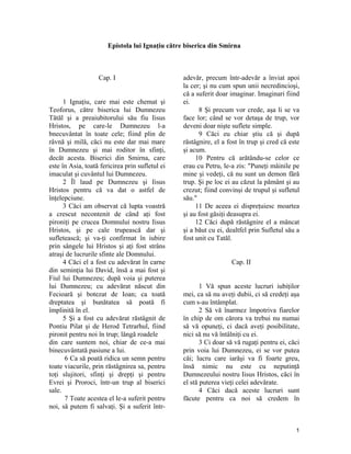 Epistola lui Ignaţiu către biserica din Smirna
Cap. I
1 Ignaţiu, care mai este chemat şi
Teoforus, către biserica lui Dumnezeu
Tătăl şi a preaiubitorului său fiu Iisus
Hristos, pe care-le Dumnezeu l-a
bnecuvântat în toate cele; fiind plin de
râvnă şi milă, căci nu este dar mai mare
în Dumnezeu şi mai roditor în sfinţi,
decăt acesta. Biserici din Smirna, care
este în Asia, toată fericirea prin sufletul ei
imaculat şi cuvântul lui Dumnezeu.
2 Îl laud pe Dumnezeu şi Iisus
Hristos pentru că va dat o astfel de
înţelepciune.
3 Căci am observat că lupta voastră
a crescut necontenit de când aţi fost
pironiţi pe crucea Domnului nostru Iisus
Hristos, şi pe cale trupească dar şi
sufletească; şi va-ţi confirmat în iubire
prin sângele lui Hristos şi aţi fost strâns
atraşi de lucrurile sfinte ale Domnului.
4 Căci el a fost cu adevărat în carne
din seminţia lui David, însă a mai fost şi
Fiul lui Dumnezeu; după voia şi puterea
lui Dumnezeu; cu adevărat născut din
Fecioară şi botezat de Ioan; ca toată
dreptatea şi bunătatea să poată fi
împlinită în el.
5 Şi a fost cu adevărat răstâgnit de
Pontiu Pilat şi de Herod Tetrarhul, fiind
pironit pentru noi în trup; lângă roadele
din care suntem noi, chiar de ce-a mai
binecuvântată pasiune a lui.
6 Ca să poată ridica un semn pentru
toate viacurile, prin răstâgnirea sa, pentru
toţi slujitori, sfinţi şi drepţi şi pentru
Evrei şi Proroci, într-un trup al biserici
sale.
7 Toate acestea el le-a suferit pentru
noi, să putem fi salvaţi. Şi a suferit într-
adevăr, precum într-adevăr a înviat apoi
la cer; şi nu cum spun unii necredincioşi,
că a suferit doar imaginar. Imaginari fiind
ei.
8 Şi precum vor crede, aşa li se va
face lor; când se vor detaşa de trup, vor
deveni doar nişte suflete simple.
9 Căci eu chiar ştiu că şi după
răstâgnire, el a fost în trup şi cred că este
şi acum.
10 Pentru că arătându-se celor ce
erau cu Petru, le-a zis: "Puneţi mâinile pe
mine şi vedeţi, că nu sunt un demon fără
trup. Şi pe loc ei au căzut la pământ şi au
crezut; fiind convinşi de trupul şi sufletul
său."
11 De aceea ei dispreţuiesc moartea
şi au fost găsiţi deasupra ei.
12 Căci după răstâgnire el a mâncat
şi a băut cu ei, dealtfel prin Sufletul său a
fost unit cu Tatăl.
Cap. II
1 Vă spun aceste lucruri iubiţilor
mei, ca să nu aveţi dubii, ci să credeţi aşa
cum s-au întâmplat.
2 Să vă înarmez împotriva fiarelor
în chip de om cărora va trebui nu numai
să vă opuneţi, ci dacă aveţi posibilitate,
nici să nu vă întâlniţi cu ei.
3 Ci doar să vă rugaţi pentru ei, căci
prin voia lui Dumnezeu, ei se vor putea
căi; lucru care iarăşi va fi foarte greu,
însă nimic nu este cu neputinţă
Dumnezeului nostru Iisus Hristos, căci în
el stă puterea vieţi celei adevărate.
4 Căci dacă aceste lucruri sunt
făcute pentru ca noi să credem în
1
 