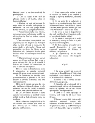 Domnul, atunci şi eu simt nevoia să fiu
pus în juguri.
5 Căci de aceea m-am lăsat în
ghiarele morţi şi al focului, săbiei şi
fiarelor sălbatice!
6 Căci cu cât sânt mai aproape de
tăişul săbiei, cu atât sânt mai aproape de
Dumnezeu. Iar când voi ajunge printre
fiarele sălbatice, voi ajunge la Dumnezeu.
7 Numai în numele lui Iisus Hristos,
mă supun tuturor suferinţelor laolaltă cu
el; care-le a fost făcut om perfect, care mă
va sprijini.
8 Pe care alţi ne cunoscându-l, l-au
dispreţuit; sau mai de grabă i-a dispreţuit
el pe ei, fiind advocaţi ai morţi, mai de
grabă decât ai adevărului. Cărora nici
prorocirile, nici legea lui Moise nu i-a
îndemânat, nici Evanghelia în sine până
în zilele astea, nici suferinţele noastre ale
tuturor.
9 Căci ei consideră aceleaşi lucruri
despre noi. Cu ce profit eu dacă pe de o
parte, mă vor slăvi, iar pe de cealaltă îl
ocărăsc pe Domnul. Ne mărturisind că
este cu adevărat om împlinit?
10 Şi ce-i care nu-l mărturisesc, aceia
îl dispreţuiesc şi aceasta înseamnă
moarte. De aceea nu mă amestecaţi cu ei.
11 Da, Dumnezeu îmi interzice chiar
şi să amintesc de ei, până nu se vor căi şi
întoarce la credinţa în Hristos, care este
scăparea noastră.
12 Să nu vă înşelaţi nici unul din voi,
căci indiferent; şi făpturile văzute şi cele
nevăzute, dacă nu dau crezare în sângele
lui Hristos, va fi spre condamnarea lor.
13 Cine are urechi de auzit să audă
aceasta. Căci nimic nu se face fără voia sa
şi fără râvnă; şi fără milostenie nimic nu
se obţine.
14 Iar ce-i ce sunt de opinii diferite de
ale noastre, care suntem prin harul lui
Isus Hristos; cât de contrari sunt ei
planului lui Dumnezeu.
15 Ei nu cunosc mila, nici nu le pasă
de văduve, de bătrâni şi de oropsiţi şi
înjugaţi şi deprivaţi de libertate, în foame
şi sete.
16 Ei se abţin de la euharistie şi
biserică şi nu o mărturisesc ca fiind trupul
Salvatorului nostru Iisus Hristos; care-le
a suferit pentru păcatele noastre, pe care
Tatăl Atotmilostiv l-a înviat din morţi.
17 De aceea ei mor în disputele lor,
dar mult mai bine le-ar fi dacă ar crede,
ca într-o bună zi să fie înălţaţi.
18 De aceea vă sustrageţi de la astfel
de persoane şi nu staţi de vorbă cu ei; nici
în particular nici în public.
19 Ci daţi ascultare prorocilor şi în
special Evangheliei, în care este
exprimată pasiunea lui Hristos şi
declarată răstâgnirea sa.
20 Şi depărtaţivă-ţi de la orice
discordie, căci aceasta este începutul
urâciunilor.
Cap. III
1 De aceea urmaţi-l pe episcopul
vostru, ca pe Iisus Hristos şi Tatăl; şi pe
credincioşi, ca pe Apostoli; şi pe diaconi,
ca pe poruncile lui Dumnezeu.
2 Nimeni să nu se separe, din ce-i
din biserică, de episcop.
3 Euharistia să ne găsească într-o
manieră comună, căci ea este deasemenea
oferită de episcop, sau de ce-l căruia
episcopul i-a dat împuternicire.
4 Cănd vi se arată episcopul în
biserică, să-l vedeţi la fel ca pe Iisus
Hristos.
5 Nu este permis, fără episcop nici
săvârşirea botezului, precum nici
celebrarea Sfintei Comuniuni; ci aceea ce
el aprobă este plăcut şi lui Dumnezeu; ca
orice va fi făcut, să fie sigur şi bine făcut.
2
 