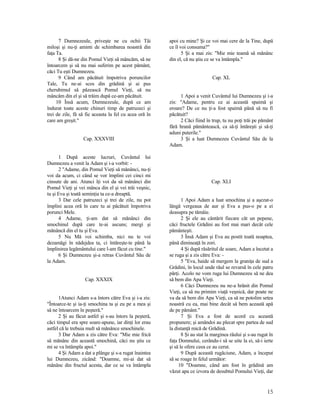 7 Dumnezeule, priveşte ne cu ochii Tăi
miloşi şi nu-ţi aminti de schimbarea noastră din
faţa Ta.
8 Şi dă-ne din Pomul Vieţi să mâncăm, să ne
întoarcem şi să nu mai suferim pe acest pământ,
căci Tu eşti Dumnezeu.
9 Când am păcătuit împotriva poruncilor
Tale, Tu ne-ai scos din grădină şi ai pus
cherubimul să păzească Pomul Vieţi, să nu
mâncăm din el şi să trăim după ce-am păcătuit.
10 Însă acum, Dumnezeule, după ce am
îndurat toate aceste chinuri timp de patruzeci şi
trei de zile, fă să fie aceasta la fel cu acea oră în
care am greşit."
Cap. XXXVIII
1 După aceste lucruri, Cuvântul lui
Dumnezeu a venit la Adam şi i-a vorbit: -
2 "Adame, din Pomul Vieţi să mănânci, nu-ţi
voi da acum, ci când se vor împlini cei cinci mi
cinsute de ani. Atunci îţi voi da să mănânci din
Pomul Vieţi şi vei mânca din el şi vei trăi veşnic,
tu şi Eva şi toată seminţia ta ce-a dreaptă.
3 Dar cele patruzeci şi trei de zile, nu pot
împlini acea oră în care tu ai păcătuit împotriva
porunci Mele.
4 Adame, ţi-am dat să mănânci din
smochinul după care te-ai ascuns; mergi şi
mănâncă din el tu şi Eva.
5 Nu Mă voi schimba, nici nu te voi
dezamăgi în nădejdea ta, ci întăreşte-te până la
împlinirea legământului care l-am făcut cu tine."
6 Şi Dumnezeu şi-a retras Cuvântul Său de
la Adam.
Cap. XXXIX
1Atunci Adam s-a întors către Eva şi i-a zis:
"Întoarce-te şi ia-ţi smochina ta şi eu pe a mea şi
să ne întoarcem în peşteră."
2 Şi au făcut astfel şi s-au întors la peşteră,
căci timpul era spre soare-apune, iar dinţi lor erau
astfel că le trebuia mult să mănânce smochinele.
3 Dar Adam a zis către Eva: "Mie mie frică
să mănânc din această smochină, căci nu ştiu ce
mi se va întâmpla apoi."
4 Şi Adam a dat a plânge şi s-a rugat înaintea
lui Dumnezeu, zicând: "Doamne, mi-ai dat să
mănânc din fructul acesta, dar ce se va întâmpla
apoi cu mine? Şi ce voi mai cere de la Tine, după
ce îl voi consuma?"
5 Şi a mai zis: "Mie mie teamă să mănânc
din el, că nu ştiu ce se va întâmpla."
Cap. XL
1 Apoi a venit Cuvântul lui Dumnezeu şi i-a
zis: "Adame, pentru ce ai această spaimă şi
eroare? De ce nu ţi-a fost spaimă până să nu fi
păcătuit?
2 Căci fiind în trup, tu nu poţi trăi pe pământ
fără hrană pământească, ca să-ţi întăreşti şi să-ţi
aduni puterile."
3 Şi a luat Dumnezeu Cuvântul Său de la
Adam.
Cap. XLI
1 Apoi Adam a luat smochina şi a aşezat-o
lângă vergeaua de aur şi Eva a pus-o pe a ei
deasupra pe tămâie.
2 Şi ele au cântărit fiecare cât un pepene,
căci fructele Grădini au fost mai mari decât cele
pământeşti.
3 Însă Adam şi Eva au postit toată noaptea,
până dimineaţă în zori.
4 Şi după răsăritul de soare, Adam a încetat a
se ruga şi a zis către Eva: -
5 "Eva, haide să mergem la graniţa de sud a
Grădini, în locul unde râul se revarsă în cele patru
părţi. Acolo ne vom ruga lui Dumnezeu să ne dea
să bem din Apa Vieţi.
6 Căci Dumnezeu nu ne-a hrănit din Pomul
Vieţi, ca să nu primim viaţă veşnică, dar poate ne
va da să bem din Apa Vieţi, ca să ne potolim setea
noastră cu ea, mai bine decât să bem această apă
de pe pământ."
7 Şi Eva a fost de acord cu această
propunere; şi amândoi au plecat spre partea de sud
la distanţă mică de Grădină.
8 Şi au stat la marginea râului şi s-au rugat în
faţa Domnului, cerându-i să se uite la ei, să-i ierte
şi să le ofere ceea ce au cerut.
9 După această rugăciune, Adam, a început
să se roage în felul următor:
10 "Doamne, când am fost în grădină am
văzut apa ce izvora de desubtul Pomului Vieţi, dar
15
 