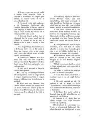 4 De aceea, precum am mai vorbit
şi înainte, toate trebuiesc făcute în
credinţă şi milostenie. Vă implor prin
urmare, ca studiul vostru să fie în
concordanţă divină.
5 Episcopii voştri sânt suplinitori
ai lui Dumnezeu. Credincioşi sânt
consiliul Apostolilor şi diaconi voştri au
vost conjuraţi în locul lui Iisus Hristos;
care-le a fost înainte de viacuri, iar în
cele din urmă a venit la noi.
6 Vorbind despre acelaşi curs al
sfinţeniei, fiţi în respect unul faţă de
celălalt; şi nimeni să nu se uite la
aproapele său în trup, ci laolaltă în Iisus
Hristos.
7 Să nu permiteţi prin urmare, nici
o dezbinare între voi, ci fiţi uniţi în
frunte cu episcopi voştri şi cu suspuşi
voştri; care sânt părinţi voştri şi calea
voastră spre nemurire.
8 Precum nici Domnul n-a făcut
nimic fără Tatăl, fiind unit cu el. Nici
fără Apostoli chiar. Aşa că nici voi să nu
faceţi nimic fără ştirea episcopilor şi a
credincioşilor.
9 Nici nu vă angajaţi în lucrurile
care vă par iraţionale.
10 Ci cu toţi vă astrângeţi laolaltă,
într-un singur loc; având un singur preot,
o singură rugăciune-cerinţă; o singură
minte, o nădejde; una în milostenie şi
umilinţă.
11 Căci unul este Domnul Iisus
Hristos şi nimic nu este mai bun decât el.
De aceea, veniţi toţi laolaltă şi fiţi un
templu al lui Dumnezeu, un altar, ca un
Hristos; care-le e născut de la Tatăl şi
una sânt.
Cap. III
1 Nu vă lăsaţi înşelaţi de doctrinele
străine, basmele vechi, care sunt
neprofitabile, căci dacă continuaţi să
trăiţi după legea Evreilor, nu veţi putea
primi harul cel nou, căci chiar şi sfinţi
proroci, au trăit în acord cu Iisus Hristos.
2 Din cauza aceasta au şi fost
persecutaţi, fiind inspiraţi de slava sa,
pentru ai convinge pe necredincioşi şi pe
făţarnici că este doar un Dumnezeu, care
se manifestă prin Iisus Hristos fiul său;
care-le este eternul său cuvânt, în tot şi
toate.
3 Astfel proroci care au scris legile
ancestrale, n-au mai luat în seamă
sabatele, ci au ţinut ziua Domnului, prin
care şi noi ne înălţăm laolaltă cu el şi
prin moartea sa, pe care alţi o contestă.
4 Prin misterul acesta, noi am fost
aduşi la credinţă şi am fost făcuţi
discipoli ai lui Iisus Hristos, singurul
nostru stăpân.
5 Dacă proroci prin duh l-au primit
pe Iisus, atunci cum vom putea noi să
trăim fără el.
6 Căci tot el i-a înviat din morţi pe
ei, care l-au aşteptat cu dreptate.
7 Să nu fim atunci, insensibili la
bunătate, căci el ne dă după faptele
noastre.
8 Deveniţi ucenici ai săi. Să
învăţăm a trăi în acord cu legile
Creştinismului, căci orcine se cheamă pe
el cu un alt nume decât acesta, nu este de
la Dumnezeu.
9 Să lăsăm de-o parte vechiul şi
dospitul aluat şi să-l schimbăm cu cel
nou, care-le este Hristos.
10 Exaltaţi în el; decât dacă nu
sânteţi corupţi, căci după însuşirile
voastre veţi fi judecaţi.
11 Este absurd să-l chemaţi pe Iisus
Hristos şi să practicaţi Iudaismul. Căci
religia Creştină n-o îmbrăţişează pe ce-a
2
 