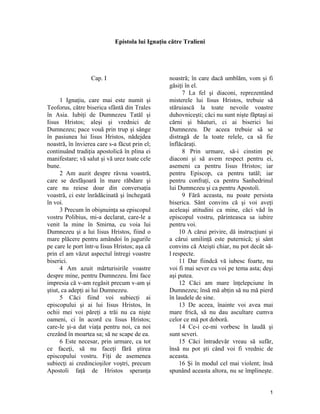 Epistola lui Ignaţiu către Tralieni
Cap. I
1 Ignaţiu, care mai este numit şi
Teoforus, către biserica sfântă din Trales
în Asia. Iubiţi de Dumnezeu Tatăl şi
Iisus Hristos; aleşi şi vrednici de
Dumnezeu; pace vouă prin trup şi sânge
în pasiunea lui Iisus Hristos, nădejdea
noastră, în învierea care s-a făcut prin el;
continuând tradiţia apostolică în plina ei
manifestare; vă salut şi vă urez toate cele
bune.
2 Am auzit despre râvna voastră,
care se desfăşoară în mare răbdare şi
care nu reiese doar din conversaţia
voastră, ci este înrădăcinată şi închegată
în voi.
3 Precum în obişnuinţa sa episcopul
vostru Polibius, mi-a declarat, care-le a
venit la mine în Smirna, cu voia lui
Dumnezeu şi a lui Iisus Hristos, fiind o
mare plăcere pentru amândoi în jugurile
pe care le port într-u Iisus Hristos; aşa că
prin el am văzut aspectul întregi voastre
biserici.
4 Am azuit mărturisirile voastre
despre mine, pentru Dumnezeu. Îmi face
impresia că v-am regăsit precum v-am şi
ştiut, ca adepţi ai lui Dumnezeu.
5 Căci fiind voi subiecţi ai
episcopului şi ai lui Iisus Hristos, în
ochii mei voi păreţi a trăi nu ca nişte
oameni, ci în acord cu Iisus Hristos;
care-le şi-a dat viaţa pentru noi, ca noi
crezând în moartea sa; să ne scape de ea.
6 Este necesar, prin urmare, ca tot
ce faceţi, să nu faceţi fără ştirea
episcopului vostru. Fiţi de asemenea
subiecţi ai credincioşilor voştri, precum
Apostoli faţă de Hristos speranţa
noastră; în care dacă umblăm, vom şi fi
găsiţi în el.
7 La fel şi diaconi, reprezentând
misterele lui Iisus Hristos, trebuie să
stăruiască la toate nevoile voastre
duhovniceşti; căci nu sunt nişte făptaşi ai
cărni şi băuturi, ci ai biserici lui
Dumnezeu. De aceea trebuie să se
distragă de la toate relele, ca să fie
înflăcăraţi.
8 Prin urmare, să-i cinstim pe
diaconi şi să avem respect pentru ei,
asemeni ca pentru Iisus Hristos; iar
pentru Episcop, ca pentru tatăl; iar
pentru confraţi, ca pentru Sanhedrinul
lui Dumnezeu şi ca pentru Apostoli.
9 Fără aceasta, nu poate persista
biserica. Sânt convins că şi voi aveţi
aceleaşi atitudini ca mine, căci văd în
episcopul vostru, părinteasca sa iubire
pentru voi.
10 A cărui privire, dă instrucţiuni şi
a cărui umilinţă este puternică; şi sânt
convins că Ateişti chiar, nu pot decât să-
l respecte.
11 Dar fiindcă vă iubesc foarte, nu
voi fi mai sever cu voi pe tema asta; deşi
aşi putea.
12 Căci am mare înţelepciune în
Dumnezeu; însă mă abţin să nu mă pierd
în laudele de sine.
13 De aceea, înainte voi avea mai
mare frică, să nu dau ascultare cumva
celor ce mă pot doborâ.
14 Ce-i ce-mi vorbesc în laudă şi
sunt severi.
15 Căci întradevăr vreau să sufăr,
însă nu pot şti când voi fi vrednic de
aceasta.
16 Şi în modul cel mai violent; însă
spunând aceasta altora, nu se împlineşte.
1
 