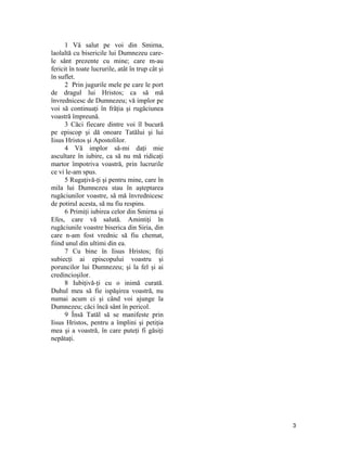 1 Vă salut pe voi din Smirna,
laolaltă cu bisericile lui Dumnezeu care-
le sânt prezente cu mine; care m-au
fericit în toate lucrurile, atât în trup cât şi
în suflet.
2 Prin jugurile mele pe care le port
de dragul lui Hristos; ca să mă
învrednicesc de Dumnezeu; vă implor pe
voi să continuaţi în frăţia şi rugăciunea
voastră împreună.
3 Căci fiecare dintre voi îl bucură
pe episcop şi dă onoare Tatălui şi lui
Iisus Hristos şi Apostolilor.
4 Vă implor să-mi daţi mie
ascultare în iubire, ca să nu mă ridicaţi
martor împotriva voastră, prin lucrurile
ce vi le-am spus.
5 Rugaţivă-ţi şi pentru mine, care în
mila lui Dumnezeu stau în aşteptarea
rugăciunilor voastre, să mă învrednicesc
de potirul acesta, să nu fiu respins.
6 Primiţi iubirea celor din Smirna şi
Efes, care vă salută. Amintiţi în
rugăciunile voastre biserica din Siria, din
care n-am fost vrednic să fiu chemat,
fiind unul din ultimi din ea.
7 Cu bine în Iisus Hristos; fiţi
subiecţi ai episcopului voastru şi
poruncilor lui Dumnezeu; şi la fel şi ai
credincioşilor.
8 Iubiţivă-ţi cu o inimă curată.
Duhul meu să fie ispăşirea voastră, nu
numai acum ci şi când voi ajunge la
Dumnezeu; căci încă sânt în pericol.
9 Însă Tatăl să se manifeste prin
Iisus Hristos, pentru a împlini şi petiţia
mea şi a voastră, în care puteţi fi găsiţi
nepătaţi.
3
 