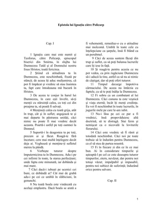 Epistola lui Ignaţiu către Policarp
Cap. I
1 Ignaţiu care mai este numit şi
Teoforus, către Policarp, episcopul
biserici din Smirna, în slujba lui
Dumnezeu Tatăl şi al Domnului nostru
Iisus Hristos; toată fericirea.
2 Ştiind că atitudinea ta în
Dumnezeu, este neschimbată, fixată pe
stâncă; de aceea îţi aduc mulţumirea, că
pot fi împăcat şi vrednic să stau înaintea
ta, fapt care întodeauna mă bucură în
Hristos.
3 De aceea te conjur în harul lui
Dumnezeu, în care eşti învelit, să-ţi
menţii cu stăruinţă calea, ca toţi cei din
preajma ta, să poată fi salvaţi.
4 Menţineţi calea cu toată grija, atât
în trup, cât şi în suflet; angajează te şi
mai departe în păstrarea unităţi, căci
nimic nu poate fi mai vrednic decât
aceasta. Poartă-i astfel pe toţi oamnei la
Domnul.
5 Suportă-i în deagostea ta pe toţi,
precum ai şi făcut. Roagă-te fără
încetare; cere mai multă înţelegere decât
deja ai. Veghează şi menţine-ţi sufletul
mereu la pândă.
6 Vorbeşte tuturor despre
împuternicirea ta în Dumnezeu. Adu-i pe
cei infirmi în toate, la starea perfecţiuni;
unde fapta este minunată, iar dobânda şi
mai mare.
7 Căci dacă-i iubeşti pe ucenici cei
buni, ce dobândă ai? Cât mai de grabă
adu-i pe cei ce umblă în slăbiciuni, în
genunchi.
8 Nu toată boala este vindecată cu
acelaşi emplastru. Dacă boala se arată a
fi vehementă, remediaz-o cu o atitudine
mai molcomă. Umblă în toate cele cu
înţelepciune ca şarpele, însă fi blând ca
un porubmel.
9 Căci de aceea suntem făcuţi din
trup şi suflet, ca să poţi balansa lucrurile
care îţi iese în faţă.
10 Şi roagă-te pentru aceeia ce nu
pot vedea, ca prin rugăciune Dumnezeu
să-i aducă la tine, astfel ca să nu ai nimic
de câştigat, dar să poţi oferi tuturor.
11 Timpul decurge împotriva
cârmaciului. De aceea nu întârzia cu
faptele, ca să te poţi înălţa la Dumnezeu.
12 Fi sobru ca un combatant al lui
Dumnezeu. Căci cununa ta este veşnică
şi viaţa eternă; încât îţi menţi credinţa.
Eu voi fi neschimbat în toate lucrurile, în
jugurile mele pe care le-am iubit.
13 Nu-i lăsa pe cei ce par a fi
vrednici, însă propovăduiesc altă
doctrină, să te distragă. Stai ferm şi
nemişcat ca o nicovală la loviturile
fierarului.
14 Căci este vrednic să fi rănit şi
totodată neschimbat. Căci noi pe toate
trebuie să le îndurăm pentru Dumnezeu,
ca el să stea de partea noastră.
15 Fi în fiecare zi din ce în ce mai
bun. Ai în considerare timpurile şi
aşteaptă-l pe cel ce este deasupra tuturor
timpurilor, etern, nevăzut, dar pentru noi
totuşi văzut; impalpabil şi impasabil,
pentru noi subiect de suferinţă; îndurând
orice pentru salvare.
Cap. II
1
 