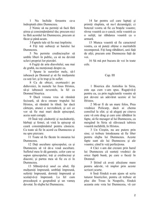 1 Nu închide fereastra ce-a
îndreptată către Dumnezeu.
2 Nimic să nu permiţi să facă fără
ştirea şi consimţământul tău; precum nici
tu fără acordul lui Dumnezeu, precum ai
făcut şi până acum.
3 Faptele tale să fie mai împlinite.
4 Fiţi toţi subiecţi ai harului lui
Dumnezeu.
5 Nu permite credincioşilor să
umble liberi în public, ca să nu devină
sclavi propriei lor pierzări.
6 Fugiţi de arta diavolului; sau mai
de grabă, nu menţionaţi despre ea.
7 Spune le surorilor mele, să-l
iubească pe Domnul şi să fie mulţumite
cu soţi lor; şi în trup şi în suflet.
8 Ca de obicei, exortează-i pe
duhovnici, în numele lui Iisus Hristos,
să-şi iubească nevestele, la fel ca
Domnul biserica.
9 Dacă vreuna vrea să rămână
fecioară, să de-a onoare trupului lui
Hristos, să rămână în tihnă. Iar dacă
cârteşte, atunci e nevrednică; şi cei ce
vor să fie mai mari decât episcopul,
aceia sunt corupţi.
10 Însă toţi căsătoriţi şi necăsătoriţi,
bărbaţi şi femei, să vină la episcop să
ceară consimţământul pentru căsnicie.
Ca toate să fie în acord cu Dumnezeu şi
nu spre pierzare.
11 Toate să fie făcute în onoarea lui
Dumnezeu.
12 Daţi ascultare episcopului, ca şi
Dumnezeu să vă de-a vouă ascultare.
Sufletul meu le dă garanţie, celor care se
supun episcopului; toţi şi credincioşi şi
diaconi; şi partea mea să fie cu ei în
Dumnezeu.
13 Sfătuiţivă-ţi unul cu altul; fiţi
mulţumiţi împreună; umblaţi împreună,
suferiţi împreună, dormiţi împreună şi
sculaţivă-ţi împreună. La fel cum
procedează o gospodină şi un vameş
devotat. În slujba lui Dumnezeu.
14 Iar pentru cel care luptaţi şi
primiţi răsplata, să nu-l dezamăgiţi; ci
botezul vostru să fie ca braţele voastre;
râvna voastră ca o cască; mila voastră ca
o suliţă; iar răbdarea voastră ca o
armură.
15 Munca voastră să fie caracterul
vostru, ca să puteţi obţine o meritabilă
recompensă. Fiţi lung răbdători, unii faţă
de alţii, precum este Dumnezeu faţă de
voi.
16 Să mă pot bucura de voi în toate
cele.
Cap. III
1 Biserica din Antiohia în Siria,
este aşa cum v-am spus. Rugaţivă-ţi
pentru ea, ca prin rugăciunile voastre să
pot deveni un adevărat ucenic al lui
Hristos.
2 Mi-ar fi de un mare folos, Prea
vrednice Policarp, dacă ai chema
consiliul la sfat; şi să alegeţi pe cineva
care vă este drag şi care este răbdător în
fapte, să fie mesager al lui Dumnezeu, ca
mergând în Siria să slăvească iubirea
voastră inefabilă, în Hristos.
3 Un Creştin, nu are putere prin
sine; ci trebuie întodeauna să fie liber
pentru slujba lui Dumnezeu. Aceste
fapte sunt ale lui Dumnezeu şi ale
voastre; când le veţi perfecţiona.
4 Căci v-am dat crezare prin harul
lui Dumnezeu că sunteţi vrednici de
orice faptă bună, pe care o faceţi în
Domnul.
5 Ştiind că aveţi afecţiune mare
pentru adevăr, vă implor prin aceste
scrisori scurte.
6 Însă fiindcă n-am ajuns să scriu
tuturor bisericilor, pentru că trebuie să
plec din Troas la Neapolis, fiindcă
aceasta este voia lui Dumnezeu, vă cer
2
 