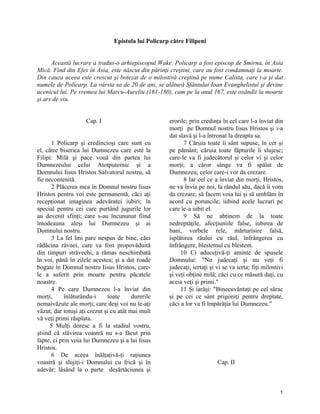 Epistola lui Policarp către Filipeni
Această lucrare a tradus-o arhiepiscopul Wake. Policarp a fost episcop de Smirna, în Asia
Mică. Find din Efes în Asia, este născut din părinţi creştini, care au fost condamnaţi la moarte.
Din cauza aceea este crescut şi botezat de o milostivă creştină pe nume Calista, care i-a şi dat
numele de Policarp. La vârsta sa de 20 de ani, se alătură Sfântului Ioan Evanghelistul şi devine
ucenicul lui. Pe vremea lui Marcu-Aureliu (161-180), cam pe la anul 167, este osândit la moarte
şi ars de viu.
Cap. I
1 Policarp şi credincioşi care sunt cu
el, către biserica lui Dumnezeu care este la
Filipi: Milă şi pace vouă din partea lui
Dumnezeului celui Atotputernic şi a
Domnului Iisus Hristos Salvatorul nostru, să
fie necontenită.
2 Plăcerea mea în Domnul nostru Iisus
Hristos pentru voi este permanentă, căci aţi
recepţionat imaginea adevăratei iubiri; în
special pentru cei care purtând jugurile lor
au devenit sfinţi; care s-au încununat fiind
întodeauna aleşi lui Dumnezeu şi ai
Domnului nostru.
3 La fel îmi pare nespus de bine, căci
rădăcina râvnei, care va fost propovăduită
din timpuri străvechi, a rămas neschimbată
în voi, până în zilele acestea; şi a dat roade
bogate în Domnul nostru Iisus Hristos, care-
le a suferit prin moarte pentru păcatele
noastre.
4 Pe care Dumnezeu l-a înviat din
morţi, înlăturându-i toate durerile
nemaivăzute ale morţi; care deşi voi nu le-aţi
văzut, dar totuşi aţi crezut şi cu atât mai mult
vă veţi primi răsplata.
5 Mulţi doresc a fi la stadiul vostru,
ştiind că slăvirea voastră nu s-a făcut prin
fapte, ci prin voia lui Dumnezeu şi a lui Iisus
Hristos.
6 De aceea înălţaţivă-ţi raţiunea
voastră şi slujiţi-i Domnului cu frică şi în
adevăr; lăsând la o parte deşărtăciunea şi
erorile; prin credinţa în cel care l-a înviat din
morţi pe Domnul nostru Iisus Hristos şi i-a
dat slavă şi l-a întronat la dreapta sa.
7 Căruia toate îi sânt supuse, în cer şi
pe pământ; căruia toate făpturile îi slujesc;
care-le va fi judecătorul şi celor vi şi celor
morţi; a căror sânge va fi spălat de
Dumnezeu; celor care-i vor da crezare.
8 Iar cel ce a înviat din morţi, Hristos,
ne va învia pe noi, la rândul său, dacă îi vom
da crezare, să facem voia lui şi să umblăm în
acord cu poruncile; iubind acele lucruri pe
care le-a iubit el.
9 Să ne abţinem de la toate
nedreptăţile, afecţiuniile false, iubirea de
bani, vorbele rele, mărturisire falsă,
isplătirea răului cu răul, înfrângerea cu
înfrângere, blestemul cu blestem.
10 Ci aduceţivă-ţi aminte de spusele
Domnului: "Nu judecaţi şi nu veţi fi
judecaţi; iertaţi şi vi se va ierta; fiţi milostivi
şi veţi obţine milă; căci cu ce măsură daţi, cu
aceia veţi şi primi."
11 Şi iarăşi: "Binecuvântaţi pe cel sărac
şi pe cei ce sânt prigoniţi pentru dreptate,
căci a lor va fi împărăţia lui Dumnezeu."
Cap. II
1
 