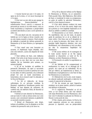 1 Aceste lucruri pe care vi le spun, vă
spun nu de la mine, ci voi ma-ţi încurajat să
vi le spun.
2 Căci nici eu nici alţi nu pot ajunge la
înţelepciunea binecuvântatului şi
reânăscutului Pavel; care-le a cunoscut în
persoană pe aceeia ce au trăit atunci, care cu
toată exactitatea şi inspirarea a propovăduit
cuvântul adevărului şi care a scris epistola sa
către voi.
3 În care dacă veţi citi, veţi putea să vă
întăriţi pe voi în lupta şi râvna voastră; căci
ea este mama noastră a tuturor; fiind urmată
de nădejde şi purtată de iubirea generală în
Dumnezeu şi în Iisus Hristos şi a aproapelui
nostru.
4 Căci omul care este înzestrat cu
aceasta, el împlineşte legea dreptăţi, căci
cine este milostiv, acela este departe de toate
păcatele.
5 Însă iubirea de bani, este rădăcina
răutăţi. Căci ştim că pe lumea aceasta nu am
adus nimic cu noi, deci nici nu vom duce
îndărăt. Să ne înarmăm prin urmare, cu
armura dreptăţi.
6 Şi să ne învăţăm să umblăm în
poruncile Domnului; iar apoi şi nevestele
voastre să înveţe în acord cu puterea lor care
le este dată, în milă şi puritate; să-şi iubească
propri lor soţi cu toată sinceritatea şi
tenacitatea; să-şi crească copii în educaţie şi
în frica de Domnul.
7 La fel şi văduvele, să înveţe
sobrietatea în ce priveşte credinţa în
Domnul; rugându-se întodeauna pentru toţi
bărbaţi; să stea departe de calomnie, de
vorbele rele, de mărturie falsă, de lăcomie şi
de toate relele.
8 Ştiind că sunt altarele lui Dumnezeu,
care pe toate le vede şi căruia nimic nu-i este
ascuns; care cercetează raţiunea şi gândurile
şi secretele inimilor noastre.
9 Ştiind că Dumnezeu este drept,
trebuie să umblăm şi noi în dreptate şi să fim
vrednici de poruncile sale şi de slava sa.
10 La fel şi diaconi trebuie să fie făptaşi
în Dumnezeu şi Hristos, nu ai oamenilor.
Fără acuzări false, fără făţărnicie, fără iubire
de bani; ci moderaţi în toate cu compasiune,
cu grija să umble în adevărul Domnului.,
care-le a fost slujnicul tuturor.
11 Căci dacă sântem vrednici de toate
acestea, el ne va învia din morţi, după cum
ne-a promis şi vom împărăţi împreună cu el;
dacă ne arătăm a umbla în credinţă.
12 Deasemenea şi cei tineri, trebuie să
fie neprihăniţi; mai sus de toate, să poarte
grijă de puritatea lor şi să se abţină de la
toate relele. Căci bine este să fi despărţit de
cei ce merg la pierzare, din lume; căci cei
pierduţi luptă împotriva duhului; căci nici
desfrânarea, nici afemeitatea şi nici un abuz,
nu duc la moştenirea împărăţiei lui
Dumnezeu.
13 De aceea trebuie să vă sustrageţi de
la toate aceste lucruri şi să fiţi supuşi
preoţilor şi diaconilor; şi totul să fie în
sfinţenie, ca între Dumnezeu şi Hristos.
14 Fecioarele să umble în neprihănire şi
în puritate.
15 Iar bătrâni să fie compasionaţi şi
mulţumitori în toate; să se distragă de la
greşeli, să-i ajute pe cei nehotărâţi. Să nu
uite pe văduve, pe neputincioşi şi săraci, ci
întodeauna să pregătească ce este bun în faţa
lui Dumnezeu şi a oamenilor.
16 Abţineţivă-ţi de la ură, aveţi respect,
nu aduceţi judecată nedreaptă şi daţivă-ţi la
o parte în special de la lăcomie.
17 Nu da crezare pe uşor împotriva
nimănui; nu te pune martor, ştiind că suntem
toţi debitori ai păcatelor.
18 Ci rugaţivă-ţi Domnului ca să ne
ierte; şi voi iertaţi altora; căci toţi sântem
sub aripa Domnului şi ai lui Dumnezeu; căci
toţi vom fi chemaţi la judecata lui Hristos şi
fiecare va da acont de sine.
19 Să-i slujim, prin urmare, în frică şi în
toată supuerea, precum ne este poruncit;
precum şi Apostoli, care au propovăduit
2
 