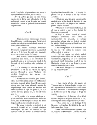 nouă Evanghelia; şi proroci care au prorocit
venirea Domnului nostru, ne-au spus-o.
20 Fiţi geloşi pe cele ce sânt bune;
susţineţivă-ţi de la toate ofensările şi de la
duhovnici corupţi şi de la orice ce poartă
numele lui Hristos în ipocrizie, care seamănă
deşărtăciune.
Cap. III
1 Căci oricine nu mărturiseşte precum
Iisus Hristos a venit în trup, este Anticrist; şi
oricine nu mărturiseşte suferinţele sale de pe
cruce, vine de la diavol.
2 Şi oricine răsuceşte prorocirea
Domnului, merge spre pierzarea sa, spunând
că nu va fi învierea de apoi, nici judecată,
acela este primul născut de Satana.
3 Prin urmare, lăsând deşărtăciunea şi
doctrinele cele false, să ne întoarcem la
cuvântul care ne-a fost destinat nouă de la
început; şi să-l păstrăm prin rugăciune şi
post.
4 Cu stăruinţă să căutăm pe-ale lui
Dumnezeu şi să nu ne lăsăm în ispită;
precum Domnul a spus: "Sufletul este
vrednic întradevăr, dar carnea este
neputincioasă."
5 Haideţi ca fără încetare, prin urmare,
să ne îndreptăm către cel ce este nădejdea şi
dreptatea noastră; chiar Iisus Hristos, care
singur ne-a luat toate păcatele noastre în
trupul său pe cruce; care-le n-a păcătuit, nici
vreo viclenie n-a ieşit din gura sa, ci le-a
suferit pe toate pentru noi, ca noi să trăim
prin el.
6 Să imităm prin urmare, răbdarea sa;
şi dacă suferim pentru numele său, să-i dăm
slavă, căci acest exemplu ne-a fost dat de el
în persoană, ca noi să-i dăm crezare.
7 De aceea vă implor pe toţi voi, să vă
supuneţi dreptăţi şi să exersaţi răbdarea
îndelungată, pe care aţi văzut-o în faţa
ochilor voştri, nu numai în binecuvântatul
Ignaţiu şi Zozimus şi Rufus, ci şi într-alţi de
printre voi şi în Pavel şi în toţi ceilalţi
Apostoli.
8 Căci nici unul din ei n-au umblat în
deşărtăciune, ci în râvnă şi dreptate şi s-au
dus la lăcaşurile lor pregătite de Domnul,
pentru care au şi suferit.
9 Căci ei n-au iubit această lume, ci pe
el care a suferit şi care a fost înălţat de
Dumnezeu pentru noi.
10 Staţi în aceste lucruri şi urmaţi
exemplul Domnului, fiind fermi şi
neschimbători în credinţă, în iubirea
aproapelui, iubirea între voi înşivă; confraţi
în adevăr, fiind ingenioşi şi buni între voi,
fără nici un dispreţ.
11 Iar când puterea de-a face bine, este
în voi, nu veţi amâna în caritatea care
eliberează de la moarte.
12 Fiţi toţi supuşi uni altuia, având
conversaţii oneste între voi, ca prin faptele
voastre bune, să puteţi şi voi şi ce-i cu voi să
primească harul Domnului, ca el să nu fie
blasfemiat printre voi, ci vai de cel prin care
numele Domnului este ocărât.
13 De aceea învăţaţivă-ţi a vă manifesta
cu toţi prin sobrietate.
Cap. IV
1 Sunt foarte afectat din cauza lui
Valensiu, care a fost credincios printre voi,
că a înţeles atât de puţin din ceea ce i-a oferit
biserica. De aceea vă îndemn să vă sustrageţi
de la lăcomie şi să fiţi oneşti şi drepţi în
vorbire.
2 Abţineţivă-ţi de la toate relele. Căci
cel care singur nu se poate abţine de la rău,
cum va putea atunci să povăţuiască pe altul?
3 Dacă omul nu se va distrage de la
lăcomie, va fi poluat de idolatrie dar va fi
judecat ca şi un Drept.
4 Dar cine dintre voi este ignorant faţă
de judecata lui Dumnezeu? Oare noi nu ştim
3
 
