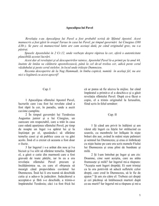 Apocalipsa lui Pavel
Revelaţia s-au Apocalipsa lui Pavel a fost probabil scrisă de Sfântul Apostol. Acest
manuscris a fost găsit în oraşul Tarsus în casa lui Pavel, pe timpul guvernări lui Cinegius (388
d.Hr.). Se pare că manuscrisul latin are cam aceiaşi dată, pe când originalul grec, nu s-a
păstrat.
Spusele Apostolului în 2 Cr.12, unde vorbeşte despre răpirea la cer, oferă o autenticitate
plauzibilă acestei lucrări.
Acest dar al revelaţiei şi al descoperirilor tainice, Apostolul Pavel le-a primit pe la anul 44,
înainte de întâia sa călătorie apostolicească, până la cel de-al treilea cer, adică peste cerul
văzduhului şi peste cerul stelelor, în locul unde trăieşte Dumnezeu.
Recenta descoperire de la Nag Hammadi, în limba coptică, numită în acelaşi fel, nu are
nici o legătură cu acest apocrif!
Cap. I
1 Apocalipsa sfântului Apostol Pavel,
lucrurile care i-au fost lui revelate când a
fost răpit la cer, în paradis, unde a auzit
cuvinte cumplite.
2 În timpul guvernări lui Teodosius
Augustus junior şi a lui Cinegius, un
oarecare om respectabil, care a trăit în casa
care odată aparţinea sfântului Pavel, pe timp
de noapte un înger i-a apărut lui şi la
înştiinţat pe el, spunându-i să sfărâme
temelia casei şi să publice ceea ce va găsi
acolo. Însă el a crezut că aceasta a fost doar
o iluzie.
3 Iar îngerul i s-a arătat din nou şi l-a
biciuit şi l-a silit să sfărâme temelia. Săpând
el, a găsit o cutie din marmoră care a fost
gravată de toate părţile, iar în ea a era
revelaţia sfântului Pavel precum şi
încălţămintea sa, cu care el obişnuia să
meargă când propovăduia cuvântul lui
Dumnezeu. Însă lui îi era teamă să deschidă
cutia şi a adus-o la judecător. Judecătorul a
acceptat-o şi fără s-o deschidă, a trimis-o
împăratului Teodosiu; căci i-a fost frică lui
că ar putea să fie alceva la mijloc. Iar când
împăratul a primit-o el a deschis-o şi a găsit
revelaţia sfântului Pavel. După ce-a făcut o
copie, el a trimis originalul la Ierusalim,
fiind scris în felul următor:
Cap. II
1 Şi când am privit în înălţimi şi am
văzut alţi îngeri cu feţele lor strălucind ca
soarele, cu membrele lor înfăşate în nişte
brâuri din aur, având în mâini nişte palmieri
şi semnul lui Dumnezeu; şi erau ei îmbrăcaţi
cu nişte haine pe care era scris numele Fiului
lui Dumnezeu şi erau plini de bunătate şi
milă.
2 Şi l-am întrebat pe înger şi am zis:
Doamne, cine sunt aceştia, care au atâta
frumuseţe şi milă? Iar îngerul mi-a răspuns:
"Aceştia sunt îngeri dreptăţi. Ei sunt trimişi
ca la ora potrivită să aducă sufletele celor
drepţi, care cred în Dumnezeu, să le fie de
ajutor." Şi am zis către el: Trebuie cei drepţi
şi cei păcătoşi să întâlnească martori după
ce-au murit? Iar îngerul mi-a răspuns şi mi-a
1
 