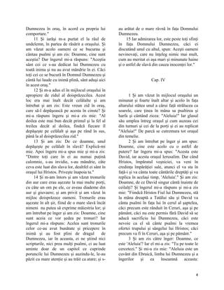 Dumnezeu în oraş, în acord cu propria lui
comportare."
11 Şi iarăşi m-a purtat el la râul de
undelemn, în partea de răsărit a oraşului. Şi
am văzut acolo oameni ce se bucurau şi
cântau psalmi şi am zis: Doamne, cine sunt
aceştia? Dar îngerul mi-a răspuns: "Aceştia
sânt cei ce s-au dedicat lui Dumnezeu cu
toată inima şi nu au avut mândrie în ei. Căci
toţi cei ce se bucură în Domnul Dumnezeu şi
cântă lui laude cu inimă plină, sânt aduşi aici
în acest oraş."
12 Şi m-a adus el în mijlocul oraşului în
apropiere de zidul al doisprăzecilea. Acest
loc era mai înalt decât celălalte şi am
întrebat şi am zis: Este vreun zid în oraş,
care să-l depăşească pe acesta în cinste? Şi
mi-a răspuns îngeru şi mi-a zis mie: "Al
doilea este mai bun decât primul şi la fel al
treilea decât al doilea, findcă fiecare îl
depăşeşte pe celălalt şi aşa pe rând în sus,
până la al doisprăzecilea zid."
13 Şi am zis: De ce doamne, unul
depăşeşte pe celălalt în slavă? Explică-mi
mie. Apoi îngeru mi-a spus mie şi mi-a zis:
"Dintre toţi care în ei au numai puţină
calomnie, s-au invidie, s-au mândrie, câte
ceva este luat din slava lor, dealtfel ei sânt în
oraşul lui Hristos. Priveşte înapoia ta."
14 Şi m-am întors şi am văzut tronurile
din aur care erau aşezate la mai multe porţi,
cu câte un om pe ele, ce aveau diademe din
aur şi giuvaere; şi am privit şi am văzut în
mijloc doisprăzece oameni. Tronurile erau
aşezate în alt şir, fiind de o mare slavă încât
nimeni nu putea să exprime măiestria lor; şi
am întrebat pe înger şi am zis: Doamne, cine
sunt aceia ce vor şedea pe tronuri? Iar
îngerul mi-a răspuns: Acelea sunt tronurile
celor ce-au avut bunătate şi pricepere în
inimă şi au fost plini de dragul de
Dumnezeu, iar în aceasta, ei ne ştiind nici
scripturile, nici prea mulţi psalmi, ci au luat
aminte doar de un capitol ce cuprinde
poruncile lui Dumnezeu şi auzindu-le, le-au
păzit cu mare atenţie şi au trăit ca atare; şi s-
au arătat de o mare râvnă în faţa Domnului
Dumnezeu.
15 Iar admirarea lor, este peste toţi sfinţi
în faţa Domnului Dumnezeu, căci ei
discutând unul cu altul, spun: Aceşti oameni
nevinovaţi, care nu înţeleg nimic mai mult,
cum au meritat ei aşa mari şi minunate haine
şi o astfel de slavă din cauza inocenţei lor."
Cap. IV
1 Şi am văzut în mijlocul oraşului un
minunat şi foarte înalt altar şi acolo în faţa
altarului stătea unul a cărui faţă strălucea ca
soarele, care ţinea în mâna sa psaltirea şi
harfa şi cântând zicea: "Aleluia!" Iar glasul
său umplea întreg oraşul şi cum auzeau cei
din turnuri şi cei de la porţi şi ei au replicat
"Aleluia!" De parcă se cutremura tot oraşul
din temelie.
2 Şi am întrebat pe înger şi am spus:
Doamne, cine este acolo cu o astfel de
putere? Iar îngeru mi-a spus: "Acesta este
David, iar acesta oraşul Ierusalim. Dar când
Hristos, împăratul veşniciei, va veni în
credinţa împărăţiei sale, atunci el va sta în
faţă-i şi va cânta toate cântările dreptăţi şi va
replica în acelaşi timp, 'Aleluia'." Şi am zis:
Doamne, de ce David singur cântă înainte de
ceilalţi? Şi îngerul mi-a răspuns şi mi-a zis
mie: "Fiindcă Hristos Fiul lui Dumnezeu, stă
la mâna dreaptă a Tatălui său şi David va
cânta psalmi în faţa lui în cerul al şaptelea,
căci precum este rânduit în Ceruri, aşa şi pe
pământ, căci nu este permis fără David să se
aducă sacrificiu lui Dumnezeu, căci este
nevoie ca el să cânte psalmi la vremea
ofertei trupului şi sângelui lui Hristos; căci
precum va fi în Ceruri, aşa şi pe pământ."
3 Şi am zis către înger: Doamne, ce
este 'Aleluia'? Iar el mi-a zis: "Tu pe toate le
cercetezi." Şi mi-a zis mie: "Aleluia este un
cuvânt din Ebraică, limba lui Dumnezeu şi a
îngerilor şi ea înseamnă aceasta:
4
 