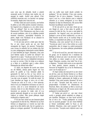 care este aşa de afundă, încât o piatră
aruncată acolo îi trebuie mai multe ore să
ajungă la capăt. Astfel este abisul. Căci
sufletele aruncate aici, cu încetul vor ajunge
la temelie, după cinci sute de ani.
10 Dar când am auzit aceasta, am bufnit
în plâns şi am oftat pentru neamul omenesc.
Iar îngerul mi-a răspuns şi a zis către mine:
"De ce plângi? Eşti tu mai îndurerat ca
Dumnezeu? Căci Dumnezeu este bun şi ştie
de aceste pedepse, căci el cu răbdare poartă
neamul omenesc, permiţând fiecăruia în
parte, după voia fiecăruia să se căiască în
timpul vieţi pe pământ."
11 Şi am mai privit o dată spre râul de
foc şi am văzut acolo pe un om find
strangulat de îngeri, de paznici Tartarului,
care aveau în mâinile lor un trident din fier
cu care străpungeau indestinele acelui bătrân
şi l-am întrebat pe înger: Doamne, cine este
acel bătrân supus la astfel de chinuri? Iar
îngerul mi-a spus: "Acela pe care tu îl vezi a
fost un preot care nu şi-a îndeplinit misiunea
sa cum se cuvine. Căci în timp ce-a mâncat
şi a băut şi a păcătuit apoi a adus oferte
Domnului pe altarul său sfânt."
12 Apoi, nu departe de acolo am văzut
un alt bătrân, căruia patru îngeri răi l-au
prins în grabă şi l-au înmuiat până la
genunchi în râul cu foc şi l-au strivit cu
pietre ca o furtună şi i-au rănit obrazul şi nu
i-au dat voie să spună: 'Ai milă de mine'. Şi
l-am întrebat pe înger şi mi-a zis el mie:
"Acesta pe care tu îl vezi, a fost episcop,
însă el nu şi-a îndeplinit misiunea sa cum se
cuvine; căci el a avut întradevăr un mare
renume, însă el n-a dat sfinţenie celui ce l-a
înzestrat cu aceasta în viaţă; căci el n-a
purtat judecată dreaptă şi n-a avut milă de
văduve şi orfani. Dar acum plăteşte după
ticăloşiile şi faptele sale,"
13 Şi am mai văzut un om înmuiat până
la genunchi în râul de foc. Mâinile lui au fost
întinse şi sângeroase şi viermi au ieşit din
gura lui şi din nările sale. Iar el a gemut şi a
plâns şi a strigat, spunând: "Ai milă de mine,
căci eu sufăr mai mult decât ceilalţi în
pedepse." Şi am întrebat: Cine este acesta,
doamne? Iar el mi-a răspuns: "Acesta pe
care-l vezi tu, a fost diacon care a mâncat
ofertele şi a comis nelegiuiri şi n-a făcut
dreptate în faţa lui Dumnezeu. De aceea fără
încetare îşi plăteşte acum faptele."
14 Şi am privit şi am mai văzut pe un
om lângă el, care a fost adus în grabă şi
aruncat în râul de foc, în care a stat până la
genunchi. Iar îngerul care era prevăzut al
pedepsi a avut un brici strălucitor, cu care a
tăiat buzele acelui om şi în acelaşi timp şi
limba; şi suspinând am plâns şi am întrebat:
"Doamne, cine este acesta? Iar el mi-a zis:
"Acesta pe care-l vezi a fost cititor şi a cetit
oamenilor, dar el singur n-a păzit poruncile
lui Dumnezeu. Iar acum plăteşte penalităţile
sale."
15 Şi tot în acel loc, am mai văzut un şir
de gropi, iar în mijlocul lor o mulţime de
bărbaţi şi femei pe care i-au devorat viermi.
Am plâns cu mare suspin şi am zis către
înger: Doamne, aceştia, cine sânt? Iar el mi-
a răspuns: "Aceştia sânt aceia ce-au speculat
cu bani pentru interes propriu şi s-au
încrezut în bogăţiile lor şi nu în Dumnezeu,
care i-ar fi cruţat pe ei."
16 Apoi iarăşi am mai privit şi am văzut
un alt loc, care era foarte limitat şi s-a făcut
acolo parcă un zid din foc, iar pe el am văzut
bărbaţi şi femei, spânzuraţi de limbă şi am
întrebat: Cine sunt aceştia, doamne? Şi mi-a
zis el mie: "Aceştia sunt din aceia ce au
propovăduit Cuvântul lui Dumnezeu în
biserică, fără a da atenţie şi fără a socoti pe
Dumnezeu şi îngeri săi. De aceea acum sunt
pedepsiţi în mod deosebit."
17 Iarăşi am privit şi am mai văzut
acolo o groapă, parcă umplută cu sânge şi
am întrebat: Doamne, ce este locul acesta?
Iar el mi-a zis: "Toate pedepsele se scurg
aici în această groapă." Şi am văzut bărbaţi
şi femei scufundaţi până la buze şi am
întrebat: Doamne, cine sunt aceştia? Iar el
mi-a zis mie: "Aceştia sunt vrăjitori care i-au
6
 