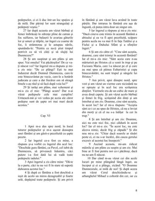 pedepselor, ci ei îi duc într-un loc spaţios şi
de milă. Dar părinţi lor sunt strangulaţi şi
pedepsiţi veşnic."
27 Iar după aceasta am văzut bărbaţi şi
femei îmbrăcaţi în zdrenţe pline de catran şi
foc sulfuros, iar balaurii le avariau gâturile
lor şi umeri şi tălpile, iar îngeri cu coarne de
foc, îi strâmtorau şi le astupau nările,
spunându-le: "Pentru ce na-ţi ştiut timpul
potrivit ca să vă căiţi şi să slujiţi lui
Dumnezeu?"
28 Şi am suspinat şi am plâns şi am
spus: Vai omului! Vai păcătoşilor! De ce va-
ţi născut voi? Iar îngerul mi-a răspuns şi mi-
a zis mie: "De ce plângi? Eşti tu mai
îndurerat decât Domnul Dumnezeu, care-le
este binecuvântat pe vecie, care-le a hotărât
judecata şi care a dat fiecărui om să aleagă
binele s-au răul şi să facă după voia lui?"
29 Şi iarăşi am plâns, mai vehement şi
mi-a zis el mie: "Plângi acum? Dar n-ai
văzut pedepsele cele mai cumplite!
Urmează-mă şi vei vedea pe aceia ale căror
pedepse sunt de şapte ori mai mari decât
acestea."
Cap. VI
1 Apoi m-a dus spre nord, în locul
tuturor pedepselor şi m-a aşezat deasupra
unei fântâni şi am găsit-o pecetluită cu şapte
pecete.
2 Iar îngerul ce-a fost cu mine, a
răspuns şi-a vorbit cu îngerul din acel loc:
"Deschide gura fântâni, ca Pavel, cel iubit de
Dumnezeu, să privească înăuntru, căci
putere i-a fost dată lui să vadă toate
pedepsele iadului."
3 Apoi îngerul a zis către mine: "Dă-te
la o parte, căci tu nu vei fi în stare să suporţi
duhoarea acestui loc."
4 Şi după ce fântâna a fost deschisă a
ieşit de acolo un miros dezagreabil şi foarte
urât, depăşind toate pedepsele. Şi am privit
în fântână şi am văzut lava arzând în toate
părţile. Dar intrarea în fântână era aşa de
îngustă, că putea intra doar un singur om.
5 Iar îngerul a răspuns şi mi-a zis mie:
"Dacă cineva este trimis în această fântână a
abisului şi ea va fi apoi pecetluită, scăpare
pentru acela nu va mai fi în faţa Tatălui şi a
Fiului şi a Duhului Sfânt şi a sfinţilor
îngeri."
6 Şi am zis către el: "Cine sânt aceştia,
doamne, care sânt trimişi în această fântână?
Iar el mi-a zis mie: "Sânt aceia care n-au
mărturisit pe Hristos că a venit în trup şi pe
Fecioara Maria, care l-a născut pe el şi care
au mai spus că pâinea Euharistiei şi cupa
binecuvântări, nu sunt trupul şi sângele lui
Hristos."
7 Am privit, apoi dinspre nord, spre
vest şi am văzut un vierme care niciodată nu
se opreşte şi în acel loc era scrâşnirea
dinţilor. Viermele era de un cubic de mare şi
avea două capete. Şi am văzut acolo bărbaţi
şi femei în frig, scrâşnind din dinţi şi am
întrebat şi am zis: Doamne, cine sânt aceştia,
în acest loc? Iar el mi-a răspuns: "Aceştia
sânt ce-i ce au spus de Hristos, că nu a înviat
din morţi şi că el nu s-a înălţat la cer în
trup."
8 Şi am întrebat şi am zis: Doamne,
aici nu este nici foc, nici căldură în acest
loc? Iar el mi-a zis: "În acest loc, nu este
alceva nimic, decât frig şi zăpadă." Şi din
nou mi-a zis: "Chiar dacă soarele ar răsări
peste ei, ei nu s-ar încălzi, din cauza gerului
excesiv al acestui loc înzepezit."
9 Auzind aceasta, mi-am ridicat
mâinile şi am plâns cu suspin şi am zis: Mai
bine ar fi fost pentru noi ce-i păcătoşi, dacă
nu ne-am fi născut.
10 Dar când m-au văzut cei din acele
locuri pe mine plângând lângă înger, au
început şi ei a plânge, zicând: "O Doamne
Dumnezeule, ai milă de noi! Şi după aceea
am văzut Cerul deschizându-se şi
arhanghelul Mihael a coborât din cer, iar cu
8
 