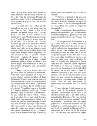 cruce. Şi toţi sfinţi m-au privit atunci pe
mine, spunând: Vezi Moise ce-au făcut acei
fii ai tăi, Fiului lui Dumnezeu. De aceea tu
eşti binecuvântat Pavel, şi binecuvântaţi sânt
acele generaţii şi poporul care a dat crezare
spuselor tale."
17 Şi până încă mai vorbea el, alţi
doisprăzece au venit şi când m-au văzut, au
zis: "Eşti tu Pavel, lăudat în Cer şi pe
pământ?" Iar primul din ei a zis: "Eu sânt
Isaia, a cui cap l-a tăiat Manase cu un
fierăstrăul de lemn." Şi al doilea deasemenea
a zis: "Eu sânt Ieremia, cel ucis cu pietre de
fii lui Izrael." Şi al treilea a zis: "Eu sânt
Ezechiel, pe care fii lui Izrael l-au aruncat
peste stânci de pe munte, până ce mi-au
zburat creeri, căci noi le-am îndurat pe toate
acestea, ca să-i salvăm pe fii lui Izrael; căci
după aceste pedepse comise asupra mea, m-
am aruncat cu faţa la pământ înaintea
Domnului, rugându-mă pentru ei în
genunchi, până la ora a doua a Zilei
Domnului, până ce Mihael n-a venit şi m-a
ridicat de jos. Binecuvântat eşti tu Pavel, şi
binecuvântat este poporul care a dat crezare
prin tine."
18 După ce-au trecut acestea, am văzut
pe alţi cu nişte feţe splendide şi am întrebat:
Cine sunt aceştia, doamne? Iar el mi-a zis:
Acesta este Lot care-le a fost găsit a fi drept
în Sodoma." Când el m-a văzut pe mine, s-a
bucurat şi urcând la mine, m-a salutat şi mi-a
zis: "Binecuvântat eşti tu Pavel şi generaţiile
cărora tu le-ai slujit." Şi am întrebat şi am
zis către el: "Tu eşti Lot, care-le ai fost găsit
a fi drept în Sodoma? Iar el a zis: "Eu am
primit pe îngeri în casa mea ca fiind străini,
iar când oameni din oraş au vrut să-i violeze,
eu le-am oferit lor pe cele două fecioare,
ficele mele, care n-au cunoscut bărbaţi şi le-
am dat lor spunând: Folosiţivă-ţi pe ele cum
veţi dori, dar lăsaţii în pace pe aceşti oameni,
căci sunt oaspeţi în casa mea. Trebuie să
avem în vedere, prin urmare, că orice am
face pentru Dumnezeu, el ne va întoarce
nouă înzecit. Binecuvântat eşti tu Pavel şi
binecuvântat este neamul care ţi-a dat ţie
crezare."
19 După ce-a terminat el de spus, am
văzut venind de la distanţă, un alt om cu o
faţă foarte frumoasă zâmbind, iar îngeri lui
cântând himne. Şi am zis către îngerul ce era
cu mine: Oare toţi drepţi au îngeri în
compania lor?
20 Iar el mi-a răspuns: "Fiecare sfânt are
propriul său înger care îl ajută şi cântă himne
şi ei sânt nedespărţiţi." Şi am zis: Cine este
acesta, doamne? Iar el mi-a zis: "Acesta este
Iov."
21 Şi s-a apropiat el şi m-a salutat şi a
zis: "Frate Pavel, tu ai o mare onoare la
Dumnezeu şi la oameni. Eu sânt Iov care a
suferit mult, timp de treizeci de ani, până ce
rănile nu mi s-au vindecat. La început,
supărarea ce-a ieşit din trupul meu, a fost ca
un grăunte de grâu, în ce-a de-a treia zi ea a
fost ca un măgar împieliţat, iar viermi ce-au
ieşit din rănile mele, erau ca degetele de
lungi. Şi Diavolul mi-a apărut mie şi a treia
oară mi-a zis: Spune un cuvânt împotriva
Domnului şi vei muri. Iar eu am zis: Dacă
este voia lui Dumnezeu ca eu să sufăr până
la moarte, eu nu voi presta să laud pe
Domnul Dumnezeu şi voi avea mai mare
răsplată. Căci eu ştiu că necazurile acestei
lumi, nu este nimica în comparaţie cu
consolarea, ce va urma pe lumea cealaltă. De
aceea Pavel, tu eşti binecuvântat şi
binecuvântat este norodul care-le a crezut
ţie."
22 Apoi până ce el încă spunea, un alt
om a venit de la distanţă, strigând şi
spunând: "Binecuvântat eşti tu Pavel şi eu
sânt binecuvântat, căci te-am văzut pe tine,
preaiubitul lui Dumnezeu." Şi l-am întrebat
pe înger: Cine este acesta, doamne? Dar el
mi-a răspuns: "Acesta este Noe, din timpul
potopului." Şi imediat ne-am salutat unul pe
celălalt şi cu mare bucurie, el mi-a zis: "Tu
eşti Pavel, cel preaiubit de Dumnezeu." Şi l-
am întrebat pe el: Cine eşti tu? Iar el mi-a
zis: "Eu sânt Noe, care am trăit în timpul
12
 