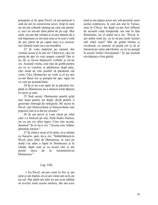 potopului şi îţi spun Pavel, că am petrecut o
sută de ani în construirea arcei; timp în care
nu mi-am coborât cămaşa pe care am purtat-
o, nici nu mi-am tăiat părul de pe cap. Mai
mult, mi-am dat silinţat şi m-am abţinut de a
mă împreuna cu nevasta mea şi în acei o sută
de ani, părul de pe capul meu n-a crescut,
nici hainele mele nu s-au murdărit.
23 Şi i-am implorat pe oameni din
vremea aceea şi le-am zis: Căiţivă-ţi, căci un
potop de ape va veni asupra voastră! Dar ei
au râs şi mi-au batjocorit vorbele şi mi-au
zis: Această vreme, este mai de grabă pentru
cei ce se veselesc şi păcătuiesc după plac,
căci nouă ne este posibil să păcătuim cât
vrem. Căci Dumnezeu nu vede şi el nu ştie
ce-am făcut noi şi potopul de ape, sigur nu
va veni pe această lume.
24 Şi ei nu s-au oprit de la păcatele lor,
până ce Dumnezeu nu a nimicit toată făptura
în carne şi oase.
25 Însă acum, Dumnezeu poartă grijă
mai mare pentru un drept, decât pentru o
generaţie întreagă de nelegiuiţi. De aceea tu
Pavel, eşti binecuvântat şi binecuvântat este
poporul care ţi-a dat ţie crezare."
26 Şi am privit şi l-am văzut pe altul
care i-a întrecut pe toţi, fiind foarte frumos,
iar eu am zis către înger: Cine este acesta,
doamne? Şi el mi-a zis: "Acesta este Adam,
părintele tuturor."
27 Şi când a urcat el la mine, m-a salutat
cu bucurie, apoi mi-a zis: "Îmbărbătează-te
Pavel, prea iubit de Dumnezeu, tu care pe
mulţi i-ai adus a lupta în Dumnezeu şi la
căinţă, după cum şi eu m-am căit şi am
primit slava de la Atotmilostivul
Dumnezeu."
Cap. VIII
1 Eu Pavel, mi-am venit în fire şi am
ştiut şi am înţeles că ce-am văzut am scris pe
un sul. Dar până am trăit nu am avut odihnă
să revelez toate aceste mistere, dar am scris
totul şi am depus acest sul, sub peretele casei
acelui credincios, la care am stat în Tarsus,
oraş în Cilicia. Iar după ce-am fost eliberat
de această viaţă temporală, am stat în faţa
Domnului, iar el astfel mi-a zis: "Pavel, ţi-
am arătat totul ţie, ca tu să pui acele lucruri
sub zidul casei? Mai de grabă trimite şi
revelează, ca oameni să poată citi şi să se
întoarcă pe calea adevărului, ca să nu ajungă
la aceste torturi înverşunate." Şi aşa această
revelaţiune a fost găsită.
13
 