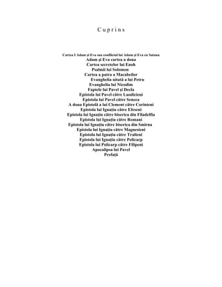 C u p r i n s
Cartea I Adam şi Eva sau conflictul lui Adam şi Eva cu Satana
Adam şi Eva cartea a doua
Cartea secretelor lui Enoh
Psalmii lui Solomon
Cartea a patra a Macabeilor
Evanghelia uitată a lui Petru
Evanghelia lui Nicodim
Faptele lui Pavel şi Decla
Epistola lui Pavel către Laodicieni
Epistola lui Pavel către Seneca
A doua Epistolă a lui Clement către Corinteni
Epistola lui Ignaţiu către Efeseni
Epistola lui Ignaţiu către biserica din Filadelfia
Epistola lui Ignaţiu către Romani
Epistola lui Ignaţiu către biserica din Smirna
Epistola lui Ignaţiu către Magnesieni
Epistola lui Ignaţiu către Tralieni
Epistola lui Ignaţiu către Policarp
Epistola lui Policarp către Filipeni
Apocalipsa lui Pavel
Prefaţă
 