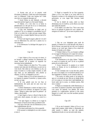 6 Acesta este cel ce va promis vouă
divinitate şi măiestrie. Unde este acum frumuseţea
care l-a înfăşurat? Unde este lumina lui? Unde
este slava ce a poposit deasupra sa?
7 Acum forma sa este hidoasă; a devenit
îngrozitor printre îngeri şi a fost numit Satana.
8 Adame, el a vrut să-ţi i-a şi haina ta
pământeană ce-a din piei de oi şi s-o nimicească,
ca să nu te poţi acoperi cu ea.
9 Care este frumuseţea sa după care ai
umblat tu? Şi ce ai câştigat tu ascultându-l pe el?
Uită te la relele lui şi apoi priveşte asupra Mea,
Creatorul tău; şi asupra faptelor bune pe care ţi le-
am făcut ţie.
10 Vezi l-am legat în juguri, până să vi tu să-l
vezi în slăbiciunea lui, cum nici o putere nu i-a
mai rămas lui.
11 Şi Dumnezeu l-a dezlegat din juguri şi i-a
dat drumul.
Cap. LII
1 Apoi Adam şi Eva n-au mai zis nimic, ci
au început a plânge înaintea lui Dumnezeu din
cauza situaţiei lor şi pentru că trupurile lor
necesitau lucruri pământeşti.
2 Atunci Adam a zis către Eva: "Eva, aceste
cojoace sunt nişte piei de dobitoace, cu care noi ne
vom înveli. Dar când ne vom îmbrăca cu ele, un
semn al morţi se va lăsa asupra noastră, cu atât
mai mult, cu cât dobitoacele sunt moarte şi
sfâşiate. La fel se va întâmpla şi cu noi."
3 Atunci Adam şi Eva au luat cojoacele şi s-
au înapoiat la peştera Comorilor; şi ajunşi acolo,
au stat a se ruga.
4 Şi s-au gândit cum îşi vor face ei
îmbrăcăminte din acele piei de care n-au mai
folosit înainte.
5 Atunci Dumnezeu a trimis un înger şi le-a
arătat el cum să le îmbrace. Şi îngerul a zis către
Adam: "Mergi şi aduu nişte spini de palmier". Şi
Adam a făcut astfel.
6 Apoi îngeru a luat şi a făcut în faţa lor din
acele piei, două cojoace, iar spini i-a cosut la o
parte.
7 Iar apoi îngeru s-a ridicat şi s-a rugat la
Dumnezeu ca lucrul să iese bine şi ţesătura la fel.
8 Şi aşa a fost din voia lui Dumnezeu şi le-a
făcut îmbrăcăminte din ele.
9 De atunci goliciunea lor a fost acoperită.
10 Şi aceasta s-a întâmplat în ce-a de-a cinzeci
şi una zi.
11 După ce trupurile lor au fost acoperite,
Adam şi Eva s-au rugat şi au cerut milă de la
Domnul şi iertare şi i-au mulţumit că le-a acoperit
goliciunea; şi s-au rugat fără încetare toată
noaptea.
12 Iar la răsărit de soare, când s-a lăsat
dimineaţa şi-au zis molitva, ca de obicei şi au ieşit
apoi afară din peşteră.
13 Şi Adam a zis către Eva: "Noi n-am văzut
încă ce se găseşte în partea de vest a peşteri. Să
mergem să vedem azi". Şi au mers în partea aceea.
Cap. LIII
1 Dar nu s-au îndepărtat prea mult de
peşteră, că Satana le-a şi dat târcoale sub forma a
doi lei fioroşi, care parcă de trei zile n-ar fi mâncat
nimica; şi au venit spre Adam şi Eva vrând să-i
despice în bucăţi şi să-i sfâşie.
2 Văzând Adam şi Eva, au început a plânge
şi s-au rugat lui Dumnezeu să-i scape de la necaz.
3 Şi Cuvântul lui Dumnezeu a venit la ei şi i-
a alungat pe lei.
4 Iar Dumnezeu a zis către Adam: "Adame,
ce cauţi tu în partea de vest? Şi de ce ai părăsit
partea de est unde ai stat?
5 Acum întoarce-te la peştera ta şi rămâi
acolo, ca Satana să nu te păcălească şi să te
ademenească.
6 Căci seminţia care va ieşi din tine, partea
de vest o vor umple şi se vor întina în păcate şi vor
face legământ cu Satana, ca să-i urmeze calea lui.
7 De aceea voi aduce peste ei un potop de
ape şi-i voi pierde pe toţi. Dar pe cei drepţi dintre
ei îi voi cruţa şi-i voi duce într-o ţară depărtată, iar
locul unde stai tu acum, va rămâne pustiu, fără
nici o vietate."
8 După ce-a terminat de vorbit Dumnezeu, ei
s-au întors la peştera Comorilor; însă trupurile lor
s-au uscat, iar puterile i-au părăsit, din cauza
postului şi a rugăciunilor, precum şi din cauza
tânguiri şi a jalei, căci n-au dat ascultare porunci
lui Dumnezeu.
Cap. LIV
1 Şi au stat în peşteră, Adam şi Eva şi s-au
rugat toată noaptea, până mâine zi dimineaţă, iar
când soarele a răsărit, au ieşit din peşteră,
îngânduraţi de jale şi n-au mai ştiut unde merg.
20
 