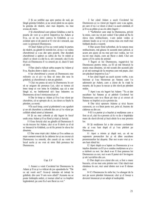 2 Şi au umblat aşa spre partea de sud, pe
lângă graniţa Grădini; şi au urcat până nu au ajuns
la graniţa de răsărit, căci mai departe, nu mai
aveau de mers.
3 Şi cherubimul care păzea Grădina a stat la
poarta de vest şi a privit împotriva lui Adam şi
Eva, ca să nu intre cumva în Grădină; şi s-a
avântat spre ei de parcă ar fi vrut să-i omoară, aşa
cum i-a poruncit Dumnezeu.
4 Când Adam şi Eva au venit iarăşi în partea
de răsărit, au gândit în inimile lor, că nu-i va vedea
cherubimul şi s-au dat spre poartă. Dar deodată
cherubimul a apărut cu sabia de foc în mână şi
când i-a văzut s-a dat la ei, să-i omoară; căci îi era
frică că Dumnezeu îl va omorâ pe el, dacă îi lasă
să intre.
5 Dar când a ridicat sabia asupra lui Adam şi
Eva, flacăra dintr-o dată s-a stins.
6 Iar cherubimul a crezut că Dumnezeu este
milostiv cu ei şi-i va lăsa să intre din nou în
grădină; şi cherubimul a stat pe gânduri.
7 Căci nu putea să urce la Dumnezeu în cer
să se asigure de porunca Lui, căci se temea că
între timp ei vor intra în Grădină; aşa că a stat
lângă ei, ne îndrăznind să-i lase înăuntru ca
Dumnezeu să nu-l nimicească pe el.
8 Dar în timp ce Adam şi Eva l-au văzut pe
cherubim, că se apropie de ei, au căzut cu feţele la
pământ, ca morţi.
9 În acel timp, cerul şi pământul s-au zguduit
şi un alt cherubim a coborât din cer şi l-a văzut pe
celălalt stând uimit şi înlemnit.
10 Şi au mai coborât şi alţi îngeri în locul
unde erau Adam şi Eva fiind şi trişti şi fericiţi.
11 Erau fericiţi căci au gândit că Dumnezeu îi
va da trecere lui Adam, căci ei ar fi dorit ca el să
se întoarcă în Grădină, ca să fie primit în slava lui
dinainte.
12 Dar erau trişti căci Adam şi Eva arătau ca
nişte oameni morţi de la căderea lor şi au crezut că
Dumnezeu i-a omorât, din cauză că au venit în
locul acela şi au vrut să intre fără porunca lui
Dumnezeu.
Cap. LV
1 Atunci a venit Cuvântul lui Dumnezeu la
Adam şi Eva şi i-a ridicat de jos spunându-le: "De
ce aţi venit aici? Avea-ţi intenţia să intraţi în
grădină, din care V-am scos afară? Aceasta nu se
poate întâmpla astăzi, ci numai când se va împlini
legământul, pe care Eu l-am făcut cu voi."
2 Iar când Adam a auzit Cuvântul lui
Dumnezeu şi i-a văzut pe îngerii care s-au agitat,
pe care el nu i-a văzut ci doar i-a auzit cântând, el
şi Eva au plâns şi au zis către îngeri: -
3 "Sufletelor care staţi la Dumnezeu, priviţi
la mine, care nu vă pot vedea! Căci până să fiu în
slava mea strălucitoare, v-am putut vedea şi
cântam laude ca şi voi şi inima mea era mult mai
înălţată decât a voastră.
4 Dar acum fiind schimbat, de la natura mea
strălucitoare, mă găsesc în această stare jalnică; şi
acum am ajuns să nu mai pot nici vedea, iar voi
nu-mi mai slujiţi, cum aţi făcut o dată. Căci am
ajuns a fi în carne de animal.
5 Îngeri ai lui Dumnezeu, rugaţivă-ţi lui
Dumnezeu pentru mine, ca El să mă întoarcă la
starea mea dinainte, să mă scoată din această jale
şi să mă sustragă de la moartea care mă paşte, căci
am păcătuit împotriva Lui."
6 Iar când îngeri au auzit aceste vorbe, s-au
întristat şi l-au blestemat pe Satana care l-a
ademenit pe Adam, care a căzut de la viaţă la
moarte, de la pace la necaz şi din slavă pe pământ
străin.
7 Apoi i-au zis îngeri lui Adam: "Tu ai dat
ascultare lui Satana şi ai părăsit Cuvântul lui
Dumnezeu care te-a făcut pe tine şi ai crezut că
Satana va împlini ce ţi-a promis ţie.
8 Dar să-ţi spunem Adame şi să-ţi facem
cunoscut, ce s-a lăsat peste noi, prin el, înainte de
căderea sa din cer.
9 El i-a purtat şi a înşelat şi mulţimea care a
fost cu el, căci le-a promis că le va da o împărăţie
mare de slavă divină şi încă altele le-a mai promis
lor.
10 Şi mulţimea lui a dat crezare cuvântului
său şi s-au luat după el şi l-au părăsit pe
Dumnezeu.
11 Apoi a trimis şi după noi, ca să ne
supunem poruncilor lui şi să dăm ascultare
promisiunilor lui deşarte. Dar noi n-am vrut şi n-
am luat sfatul lui.
12 Apoi după ce-a luptat cu Dumnezeu şi s-a
înţeles dinainte cu El şi-a condus mulţimea sa şi s-
a războit cu noi. Iar dacă n-ar fi fost puterea lui
Dumnezeu cu noi, noi n-am fi putut să-l învingem
şi să-l azvârlim din cer.
13 Dar după ce-a căzut din cer, a fost o mare
bucurie, că nu mai este printre noi. Căci dacă mai
rămânea în cer, nici unul dintre noi n-ar fi rămas
aici.
14 Ci Dumnezeu în mila lui, l-a alungat de la
noi pe acest pământ întunecat; căci şi el însuşi a
devenit întunecat şi un adept al nedreptăţi.
21
 