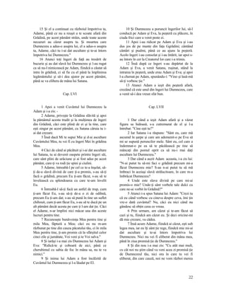 15 Şi el a continuat cu războiul împotriva ta,
Adame, până ce nu a reuşit a te scoate afară din
Grădină, pe acest pământ străin, unde toate aceste
necazuri au căzut asupra ta. Şi moartea care
Dumnezeu a adus-o asupra lui, el a adus-o asupra
ta, Adame, căci tu i-ai dat ascultare şi te-ai întors
împotriva lui Dumnezeu."
16 Atunci toţi îngeri de faţă au tresărit de
bucurie şi au dat slavă lui Dumnezeu şi l-au rugat
ca să nu-l nimicească pe Adam, fiindcă a căutat să
intre în grădină, ci să fie cu el până la împlinirea
legământului şi să-i dea ajutor pe acest pământ,
până se va elibera de mâna lui Satana.
Cap. LVI
1 Apoi a venit Cuvântul lui Dumnezeu la
Adam şi i-a zis: -
2 Adame, priveşte la Grădina slăvită şi apoi
la pământul acesta trudit şi la mulţimea de îngeri
din Grădină, căci este plină de ei şi la tine, care
eşti singur pe acest pământ, cu Satana căruia tu i-
ai dat crezare.
3 Însă dacă Mi te supui Mie şi d-ai ascultare
Cuvântului Meu, tu vei fi cu îngeri Mei în grădina
Mea.
4 Căci de când ai păcătuit şi i-ai dat ascultare
lui Satana, tu ai devenit oaspete printre îngeri săi,
care sânt plini de urâciune şi ai fost adus pe acest
pământ, care-ţi va rodi ţie spini şi ciulini.
5 Adame, întreabă-l pe cel ce te-a înşelat, să-
ţi de-a slavă divină de care ţi-a promis, s-au să-ţi
facă o grădină, precum Eu ţi-am făcut, s-au să te
învelească cu splendoarea cu care te-am învelit
Eu.
6 Întreabă-l să-ţi facă un astfel de trup, cum
ţi-am făcut Eu, s-au să-ţi de-a o zi de odihnă,
precum Eu ţi-am dat; s-au să pună în tine un suflet
chibzuit, cum ţi-am făcut Eu, s-au să te ducă pe un
alt pământ decât acesta pe care ţi l-am dat ţie. Căci
el Adame, n-ar împlini nici măcar una din aceste
lucruri pentru tine.
7 Recunoaşte bunăvoinţa Mea pentru tine şi
mila Mea, făptură a Mea; căci eu nu m-am
răzbunat pe tine din cauza păcatului tău, ci în mila
Mea pentru tine, ţi-am promis că la sfârşitul celor
cinci zile şi jumătate, Voi veni şi te Voi salva."
8 Şi iarăşi i-a mai zis Dumnezeu lui Adam şi
Eva: "Ridică-te şi coboară de aici, până ce
cherubimul cu sabia de foc în mâna sa, nu te va
nimici."
9 Şi inima lui Adam a fost încălzită de
Cuvântul lui Dumnezeu şi l-a lăudat pe El.
10 Şi Dumnezeu a poruncit îngerilor lui, să-l
conducă pe Adam şi Eva, la peşteră cu plăcere, în
ciuda frici care a venit peste ei.
11 Apoi i-au ridicat pe Adam şi Eva şi i-au
dus jos de pe munte din faţa Ggrădini; cântând
cântări şi psalmi, până ce au ajuns la peşteră.
Acolo îngeri i-au consolat şi i-au întărit, iar apoi s-
au întors în cer la Creatorul lor care i-a trimis.
12 Însă după ce îngeri s-au depărtat de la
Adam şi Eva, a venit Satana, ruşinat, stând la
intrarea în peşteră, unde erau Adam şi Eva; şi apoi
l-a chemat pe Adam, spunându-i: "Vino şi lasă-mă
să-ţi vorbesc ţie."
13 Atunci Adam a ieşit din peşteră afară,
crezând că este unul din îngeri lui Dumnezeu, care
a venit să-i dea vreun sfat bun.
Cap. LVII
1 Dar când a ieşit Adam afară şi a văzut
figura sa hidoasă, s-a cutremurat de el şi l-a
întrebat: "Cine eşti tu?"
2 Iar Satana i-a răspuns: "Sânt eu, care mă
ascumd în şarpe şi care am ademenit-o pe Eva să
mi se supună poruncilor mele. Sânt eu, cel care a
îndemnat-o pe ea să te păcălească pe tine să
mâncaţi din pomul oprit ca să nu-i mai daţi
ascultare lui Dumnezeu."
3 Dar când a auzit Adam aceasta, i-a zis lui:
"N-ai putut tu să-mi faci o grădină precum mi-a
făcut Dumnezeu mie? S-au n-ai putut tu să mă
îmbraci în aceiaşi slavă strălucitoare, în care m-a
îmbrăcat Dumnezeu?
4 Unde este slava divină pe care mi-ai
promis-o mie? Unde-ţi sânt vorbele tale dulci cu
care ne-ai vorbit în Grădină?"
5 Atunci i-a spus Satana lui Adam: "Crezi tu
că eu când vorbesc cu cineva despre ceva, îmi ţin
vre-o dată cuvântul? Nu, căci eu nici când nu
gândesc să obţin ceea ce vreau.
6 Prin urmare, am căzut şi te-am făcut să
cazi şi tu, fiindcă am căzut eu. Şi deci oricine-mi
dă mie crezare, va cădea.
7 Însă acum Adame, fiindcă ai căzut, eşti sub
legea mea, iar eu îţi sânt ţie rege, fiindcă mie mi-ai
dat ascultare şi te-ai întors împotriva lui
Dumnezeu. Nici nu vei fi eliberat din mâna mea,
până în ziua promisă ţie de Dumnezeu."
8 Şi din nou i-a mai zis: "Cu atât mai mult,
cu cât noi nu ştim când va veni acea zi promisă ţie
de Dumnezeul tău, nici ora în care tu vei fi
eliberat, din care cauză, noi ne vom război mereu
22
 