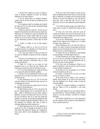 1 Atunci într-a optzeci şi noua zi, Satana a
venit în peşteră, îmbrăcat în haine de lumină,
înfăşurat cu un brâu sclipitor.
2 Iar în mână ţinea un pumnal luminos,
având o privire severă, iar faţa şi cuvântarea lui au
fost plăcute.
3 S-a deghizat astfel cu tendinţa de-ai păcăli
pe Adam şi Eva, să-i facă să iese din peşteră după
ce-a de-a patruzecia zi.
4 Căci şi-a spus în sinea lui: "Acum că s-au
împlinit cele patruzeci de zile de post şi rugăciuni,
Dumnezeu îi va întoarce la slava lor dinainte, dar
chiar dacă El nu va face astfel, dacă nu va avea
milă de ei, El le va da lor iarăşi ceva din Grădină
ca să-i liniştească, precum a făcut deja de două
ori."
5 Astfel s-a arătat el lor în faţa peşteri,
spunând: -
6 "Adame, ridică te şi vino tu şi Eva să
mergem în lumea ce-a dreaptă şi n-ai frică, căci eu
am fost primul făcut de Dumnezeu.
7 Şi a fost aşa, când m-a făcut pe mine, El
m-a pus în Grădină, în partea de nord, la graniţa
lumii.
8 Şi mi-a zis: Locuieşte aici; şi eu am locuit
acolo după poruncile Cuvântului Său şi n-am
încălcat porunca Sa.
9 Apoi El a făcut ca un somn să vină
deasupra mea şi te-a făcut pe tine Adame, din
trupul meu, însă nu te-a pus să locuieşti cu mine.
10 Ci te-a luat Dumnezeu pe mâna Sa divină
şi te-a aşezat în partea de răsărit a grădini.
11 Atunci, eu m-am întristat din cauza ta, căci
Dumnezeu mi te-a luat de la mine şi nu te-a lăsat
să fim la un loc.
12 Dar Dumnezeu mi-a zis: Nu fi trist din
cauza lui Adam, că l-am luat de la tine, căci nu i se
va întâmpla nici un rău.
13 Căci acum am scos o parte din el ca să nu
fie singur şi să aibe plăcere."
14 Apoi Satana a mai zis: "Eu n-am ştiut că tu
eşti în această peşteră, nici de necazurile care te
pasc - până ce Dumnezeu nu mi-a spus: Adam a
păcătuit, cel care l-am făcut din tine şi Eva la fel,
pe care am făcut-o din el; şi i-am scos afară din
grădină; şi i-am pus să locuiască pe pământ în jale
şi necaz, fiindcă au păcătuit împotriva Mea şi i-au
dat ascultare lui Satana. Dar iată că sânt în
suferinţă, până acum într-a optzecia zi.
15 Apoi Dumnezeu mi-a zis mie: Ridică-te şi
mergi la ei şi fă-i să meargă în locuinţa ta, să nu
mai sufere din partea lui Satana, să-i necăjească.
Căci acum sânt în mare desnădejde şi lihniţi de
foame.
16 Şi mi-a mai zis El: Când îi vei lua la tine,
dă-le să mănânce din Pomul Vieţi şi să bea din apa
păci şi îmbracă-i cu hainele cele de lumină şi apoi
întoarce-i la slava lor dinainte şi nu-i mai lăsa în
acea jale, căci ei sânt din tine. Să nu se mai
zbuciume şi să nu mai ispăşească pentru păcatele
lor.
17 Iar când am auzit aceasta, mi-a părut rău şi
inima mea n-a putut fi liniştită din cauza ta, fiul
meu.
18 Căci mi-a fost frică, când am auzit de
numele lui Satana şi mi-am zis în sinea mea, eu nu
voi ieşi afară, să nu-mi întindă vreo cursă, precum
a făcut fiilor mei Adam şi Eva.
19 Şi am zis: Dumnezeule, când mă voi duce
după fii mei, Satana mă va întâlni şi se va război
cu mine, cum a făcut cu ei.
20 Iar Dumnezeu mi-a zis: Nu-ţi fie frică, ci
când îl vei vedea, loveşte-l cu pumnalul acesta din
mâna ta şi nu-ţi fie teamă de el, căci tu eşti cel mai
bătrân şi el nu va izbuti împotriva ta.
21 Atunci am zis eu: Doamne, eu sânt bătrân
şi nu pot merge, ci trimite îngeri Tăi la ei.
22 Însă Dumnezeu mi-a spus: Îngeri nu sânt
ca şi ei şi nu vor consimţi să meargă cu ei; ci te-
am ales pe tine, căci ei sânt progeniturile tale, în
forma ta şi ţie-ţi vor da ascultare.
23 Şi mi-a mai zis Dumnezeu: Dacă nu vei
putea să umbli îţi voi da un nor ţie, care să te ducă
şi să te coboare la peştera lor.
24 Şi dacă vor voi să meargă, eu voi trimite
norul să vă poarte pe tine şi ei.
25 Atunci a poruncit El şi un nor m-a adus
aici la voi şi apoi s-a întors.
26 Şi acum fii mei, Adam şi Eva, priviţi la
pletele mele cărunte şi la umeri mei încovoiaţi,
căci din depărtare vin. Veniţi, veniţi cu mine în
locul de odihnă.
27 Apoi el a început a plânge şi a suspina în
faţa lui Adam şi Eva şi lacrimile i s-au stors
şiroaie.
28 Iar când Adam şi Eva şi-au ridicat ochii şi
au văzut barba şi vorba lui blândă, inimile lor s-au
muiat şi i-au dat ascultare, crezând că vorbeşte
adevărul.
29 Crezând întradevăr că ei sânt progenituri
ale sale, când au văzut că faţa lui a fost identică cu
a lor, i-au dat crezare lui.
Cap. LXI
1 Atunci i-a luat el de mână pe Adam şi Eva
şi a plecat să iese din peşteră.
24
 