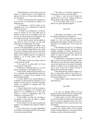 2 Însă Dumnezeu a văzut aceasta şi a ştiut că
Satana îi va păcăli, după ce se vor împlini cele
patruzeci de zile şi-i va duce undeva departe, ca
să-i nimicească.
3 Atunci Cuvântul Domnului Dumnezeu a
venit din nou şi l-a blestemat pe Satana şi l-a
alungat de la ei.
4 Şi Dumnezeu a vorbit lui Adam şi Eva,
spunându-le lor: "Ce va determinat să ieşiţi din
peşteră, în acest loc?"
5 Şi Adam a zis lui Dumnezeu: "Ai făcut tu
vreun om înainte de noi? Căci până eram în
peşteră, a venit la noi un om bătrân şi bun, care
ne-a zis: Eu sânt un trimis al lui Dumnezeu, care
am fost pus să vă întorc la locul de odihnă.
6 Şi noi i-am dat crezare, căci am gândit că
este trimis de Tine şi de aceea am ieşit afară
împreună cu el, neştiind unde vom merge."
7 Atunci i-a zis Dumnezeu lui Adam: "Vezi,
că acela a fost tatăl răutăţilor, cel care pe tine şi
Eva va scos afară din Grădina Plăceri; care a văzut
că tu şi Eva vă rugaţi şi postiţi şi că nu veţi ieşi din
peşteră timp de patruzeci de zile. El a vrut să vă
înşele şi să vă sfărâme oasele, să vă stingă orice
nădejde şi să vă ducă undeva unde să vă
nimicească.
8 Căci altfel n-a putut să vă înşele, decât să
se arate în forma voastră.
9 De aceea vi s-a arătat astfel, să vă de-a
semne parcă ar fi adevărate.
10 Însă Eu, în mila Mea pentru voi, nu l-am
lăsat să vă distrugă, ci l-am alungat de la voi.
11 Prin urmare, întoarceţivă-ţi în peşteră, tu şi
Eva şi rămâneţi acolo până dimineaţa celei de-a
patruzecia zi, iar când veţi ieşi, mergeţi în faţa
porţi de răsărit a grădini.
12 Atunci Adam şi Eva, au dat mulţumire şi
au lăudat şi au binecuvântat pe Dumnezeu, că i-a
scăpat şi de acest necaz şi s-au întors în peşteră.
Aceasta s-a întâmplat în amurgul celei de-a
treizeci şi noua zi.
13 Atunci Adam şi Eva au stat şi s-au rugat cu
mare râvnă la Dumnezeu, să-i întărească căci
puterile lor s-au îndepărtat de la ei din cauza
foamei şi a setei şi a rugăciunilor. Însă ei au
continuat a se ruga până în zori.
14 Apoi Adam a zis către Eva: "Scoală-te şi
să mergem în faţa porţi de răsărit a grădini,
precum ne-a spus Dumnezeu."
15 Şi au încetat a se mai ruga şi au plecat din
peşteră şi s-au îndreptat către poarta de răsărit a
grădini.
16 Şi au stat acolo şi s-au rugat implorându-l
pe Dumnezeu să le întoarcă puterile şi să le trimită
ceva pentru aşi potoli foamea.
17 Dar după ce au terminat rugăciunea, au
rămas aşa pe loc, căci nu mai aveau putere.
18 Atunci a venit din nou Cuvântul lui
Dumnezeu le ei şi le-a zis: "Adame, scoală te şi
dute de culege şi adu-u două smochini."
19 Şi s-au ridicat Adam şi Eva şi au mers
până ce n-au ajuns aproape de peşteră.
Cap. LXII
1 Dar Satana cel netrebnic, a fost invidios
din cauză că Dumnezeu i-a consolat pe ei.
2 De aceea le-a luat-o înainte şi a mers în
peşteră şi a luat cele două smochine şi le-a
îngropat afară din peşteră, ca Adam şi Eva să nu le
poată găsi; iar în gândul său a avut în plan să-i
omoară.
3 Dar Dumnezeu în mila Lui, l-a alungat pe
Satana şi i-a încurcat planurile sale, iar cele două
smochine îngropate de Satana, Dumnezeu le-a
transformat în doi pomi de smochini, care făce-au
umbră la intrarea în peşteră, căci Satana le-a
îngropat în partea de răsărit.
4 Astfel Satana, n-a mai putut de ciudă, căci
după ce pomii au crescut plini de fructe, a spus:
"Mai bine era să fiu lăsat cele două smochine aşa
cum au fost, decât acum că au crescut în doi pomi
roditori, iar Adam va avea să mănânce din el câte
zile va avea. Ce-am avut în minte, mai bine le
dădeam foc şi le nimiceam complect.
5 Dar Dumnezeu mi-a răsucit minţile şi n-a
lăsat ca aceste fructe sfinţite să fie nimicite şi a
prevăzut intenţiile mele şi mi-a zăpăcit planurile
mele, pentru slujnici Lui"
6 Atunci Satana a plecat ruşinat căci nu i-a
reuşit intenţia sa.
Cap. LXIII
1 Şi cum s-au apropiat Adam şi Eva de
peşteră au observat cei doi pomi de smochini, plini
de fructe făcând umbră la intrarea în peşteră.
2 Atunci Adam a zis Evei: "Mie mi se pare
că noi ne-am rătăcit. De unde pomii aceştia aici?
Mie mi se pare că duşmanul nostru vrea să ne
pună în încurcătură. Crezi tu că aici mai este vreo
altă peşteră?
3 Haide să intrăm în ea şi să luăm cele două
smochine, căci aceasta trebuie că este peştera
noastră. Dar dacă înăuntru nu vom găsi cele două
smochine, atunci nu este peştera noastră."
25
 