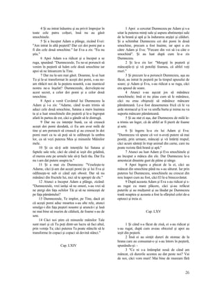 4 Şi au intrat înăuntru şi au privit împrejur în
toate cele patru colţuri, însă nu au găsit
smochinele.
5 Şi a început Adam a plânge, zicând Evei:
"Am intrat în altă peşteră? Dar cei doi pomi par a
fi din cele două smochine." Iar Eva a zis: "Eu nu
ştiu."
6 Apoi Adam s-a ridicat şi a început a se
ruga, spunând: "Dumnezeule, Tu ne-ai poruncit să
venim în peşteră să luăm cele două smochine iar
apoi să ne întoarcem la Tine.
7 Dar nu le-am mai găsit. Doamne, le-ai luat
Tu şi le-ai transformat în aceşti doi pomi, s-au ne-
am rătăcit noi de la peştera noastră, s-au inamicul
nostru ne-a înşelat? Dumnezeule, dezveleşte-ne
acest secret, a celor doi pomi şi a celor două
smochine.
8 Apoi a venit Cuvântul lui Dumnezeu la
Adam şi i-a zis: "Adame, când te-am trimis să
aduci cele două smochine, Satana a mers înaintea
ta şi a luat smochinele din peşteră şi le-a îngropat
afară în partea de est, căci a gândit să le distrugă.
9 Dar nu cu intenţie bună, ca să crească
aceşti doi pomi deodată, ci Eu am avut milă de
tine şi am poruncit să crească şi au crescut în doi
pomi mari ca tu să poţi să te odihneşti la umbra
lor, ca să vezi puterea Mea şi minunile Mâinilor
mele.
10 Şi ca să-ţi arăt intenţiile lui Satana şi
faptele sale rele, căci de când ai ieşit din grădină,
el mereu este pe urmele tale să-ţi facă rău. Dar Eu
nu i-am dat putere asupra ta."
11 Şi a mai zis Dumnezeu: "Veseleşte-te
Adame, căci ţi-am dat aceşti pomi ţie şi lui Eva şi
odihneşte-te sub ei când eşti obosit. Dar să nu
mănânci din fructele lui, nici să te apropii de ele."
12 Atunci a început Adam a plânge, zicând:
"Dumnezeule, vrei iarăşi să ne omori, s-au vrei să
ne ştergi din faţa ochilor Tăi şi să ne nimiceşti de
pe faţa pământului?
13 Dumnezeule, Te implor, pe Tine, dacă şti
că aceşti pomi aduc moartea s-au alte rele, atunci
smulge-i din faţa peşteri noastre şi aruncă-i şi lasă
ne mai bine să murim de căldură, de foame s-au de
sete.
14 Căci noi ştim că minunile mâinilor Tale
sunt mari şi că Tu poţi dintr-un lucru să faci altul,
prin voinţa Ta; căci puterea Ta poate stâncile să le
transforme în copaci şi copaci să devină stânci."
Cap. LXIV
1 Apoi a cercetat Dumnezeu pe Adam şi s-a
uitat la puterea minţi sale şi aspura abstinenţei sale
de la hrană şi apă şi la îndurarea arşiţei şi călduri.
Şi a schimbat Dumnezeu cei doi pomi în două
smochine, precum a fost înainte, iar apoi a zis
către Adam şi Eva: "Fiecare din voi să i-a câte o
smochină". Şi au luat după cum le-a zis
Dumnezeu.
2 Şi le-a zis lor: "Mergeţi în peşteră şi
mâncaţile-ţi şi vă potoliţi foamea, că altfel veţi
muri."
3 Şi precum le-a poruncit Dumnezeu, aşa au
făcut, au intrat în peşteră pe la timpul apusului de
soare; şi Adam şi Eva, s-au ridicat a se ruga, căci
era apusul de soare.
4 Atunci s-au aşezat jos să mănânce
smochinele; însă ei nu ştiau cum să le mănânce,
căci nu erau obişnuiţi să mănânce mâncare
pământeană. Le-a fost deasemenea frică că le va
arde stomacul şi li se va umfla burta şi inima nu va
suporta mâncare pământeană.
5 Şi au stat ei aşa, dar Dumnezeu de milă le-
a trimis un înger, că de altfel ar fi pierit de foame
şi sete.
6 Şi îngeru le-a zis lui Adam şi Eva:
"Dumnezeu vă spune că voi n-aveţi putere să mai
postiţi, prin urmare, mâncaţi şi vă întăriţi trupul;
căci acum sânteţi în trup animal din carne, care nu
poate rezista fără hrană şi apă."
7 Atunci au luat Adam şi Eva smochinele şi
au început a mânca din ele. Dar Dumnezeu le-a
amestecat dinainte gust de pâine şi sânge.
8 Apoi îngeru a plecat de la ei, căci au
mâncat din smochine până nu s-au săturat. Iar prin
puterea lui Dumnezeu, smochinele au crescut din
nou înapoi cum au fost, căci El le-a binecuvântat.
9 După aceasta Adam şi Eva s-au ridicat şi s-
au rugat cu mare plăcere, căci şi-au refăcut
puterile şi au mulţumit şi au lăudat pe Dumnezeu
toată noaptea şi aceasta a fost la sfârşitul celei de-a
optzeci şi treia zi.
Cap. LXV
1 Şi când s-a făcut de ziuă, ei s-au ridicat şi
s-au rugat, după cum aveau obiceiul şi apoi au
ieşit din peşteră.
2 Însă ei au simţit dureri de stomac de la
hrana care au consumat-o şi s-au întors în peşteră,
spunându-şi: -
3 "Ce ni s-a întâmplat nouă de când am
mâncat, că durerile acestea au dat peste noi? Vai
de noi, căci vom muri! Mai bine de muream fără
26
 