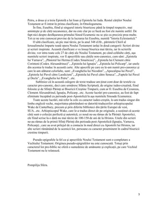 Petru, a doua şi a treia Epistolă a lui Ioan şi Epistola lui Iuda. Restul cărţilor Noului
Testament ar fi intrat în prima clasificare, în Omologumena.
În fine, Eusebiu, fiind şi singurul istoric bisericesc până la timpul respectiv, mai
aminteşte şi de cărţi necanonice, dar nu este clar pe ce bază au fost ele numite astfel. De
fapt nici despre desfăşurarea primului Sinod Ecumenic nu se ştie cu precizie prea multe.
Tot ce ne este cunoscut provine de la lucrarea lui Eusebiu, numită "Istoria Eclesiastică."
O altă clasificare, un pic mai târzie, pe la anul 348 d.Hr., părintele Chiril al
Ierusalimului împarte toată opera Noului Testament iarăşi în două categorii: Scrieri divine
şi scrieri inspirate. Această clasificare o va însuşi biserica mai târziu, iar în scrierile
divine, vor intra toate cele 27 de cărţi ale Noului Testament, pe când celălalte cărţi, aşa
numitele scrieri inspirate, vor fi apocrifele sau cărţile non-canonice, cum sânt: „Epistola
lui Varnava”, „Păstorul lui Herma (Codex Sinaiticus)”, „Epistola lui Clement către
Corinteni (Codex Alexandrinus)”, „Epistola lui Ignaţiu”, „Epistola lui Policarp”, iar unele
din acestea le traduc în această carte. Alte apocrife pe care eu le-am numit pro-canonice şi
care le-am alăturat celorlalte, sunt: „Evanghelia lui Nicodim”, „Apocalipsa lui Pavel”,
„Epistola lui Pavel către Laodicieni”, „Epistola lui Pavel către Seneca”, „Faptele lui Pavel
şi Decla”, „Evanghelia lui Petru”...etc.
Subliniez că în această culegere de texte traduse am ţinut cont doar de textele cu
caracter pro-canonic, deci care urmăresc Sfânta Scriptură, de origine iudeo-creştină, fiind
folosite şi de Sfinţii Părinţi ai Bisericii Creştine Timpurii, cum ar fi: Eusebiu de Cezareea,
Clement Alexandrinul, Ignaţiu, Policarp...etc. Aceste lucrări pro-canonice, au fost de fapt
eliminate începând cu perioada post-Apostolică la aşa numitele Sinoade Ecumenice.
Toate aceste lucrări, mă refer la cele cu caracter iudeo-creştin, le-am tradus singur din
limba engleză veche, majoritatea păstrânduni-se datorită traducerilor arhiepiscopului
Wake de Canterbury, precum şi prin diferite biblioteci din ţările Europei de vest,
SUA...etc. Arhiepiscopul Wake, care le-a tradus direct de pe originale, a susţinut că aceste
cărţi sunt o colecţie perfectă şi autentică, ce nouă ne-au rămas de la Părinţii Apostolici,
ele fiind scrise la o dată nu mai târzie de 100-150 de ani de la Hristos. Unele din scrieri
ne-au rămas de la primii Sfinţi Părinţi din perioada post-Apostolică (Ignaţiu, Varnava,
Policarp) , care au avut prilejul de a contacta în mod direct cu Apostolii lui Hristos, iar
alte scrieri rămânând de la ucenicii lor, persoane cu caracter proeminent în cadrul bisericii
crestine timpurii.
Pseudo-epigrafele la fel ca şi apocrifele Noului Testament sunt o completare a
Vechiului Testament. Originea pseudo-epigrafelor nu este cunoscută. Totuşi prin
caracterul lor pro-biblic ne oferă o sumedenie de amănunte şi explicaţii, pe care Vechiul
Testament nu le relatează.
Pompiliju Sfera.
3
 