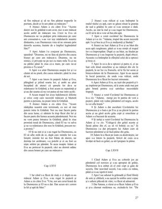 să fim mâncat şi să ne fim păstrat trupurile în
puritate, decât ce le-am pătat cu mâncare."
4 Atunci Adam a zis către Eva: "Aceste
dureri noi în grădină n-am avut, nici n-am mâncat
acolo astfel de mâncare rea. Crezi tu Eva că
Dumnezeu ne va pedepsi prin mâncarea pe care
am consumat-o, s-au vor ieşi mădularele noastre
dinăuntru, s-au Dumnezeu vrea să ne omoare prin
durerile acestea, înainte de a împlini legământul
Său?"
5 Apoi Adam l-a conjurat pe Dumnezeu,
spunând: "Doamne, nu ne lăsa să pierim din cauza
hranei pe care am mâncat-o. Doamne, nu ne
nimici, ci priveşte ne pe noi cu mare mila Ta şi nu
ne părăsi până în ziua ce-a mare, pe care ne-ai
promis-o Tu nouă."
6 Apoi s-a uitat Dumnezeu asupra lor şi i-a
căutat să nu piară, din cauza mâncări, până în ziua
de azi.
7 Apoi s-au întors în peşteră Adam şi Eva,
plângând şi jelind soarta lor; şi ambi au ştiut
începând de atunci că şansele lor de-a se
reântoarce în Grădină, a fost acum cu neputinţă şi
şi-au dat seama că nu vor putea să mai intre acolo.
8 Acum trupul lor avea îndeletniciri diferite
şi orice corp care necesită mâncare şi băutură
pentru a persista, nu poate intra în Grădină.
9 Atunci Adam a zis către Eva: "Acum
nădejdea noastră este terminată, ca noi să mai
putem intra în Grădină. Noi nu mai facem parte
din acea lume, ci sântem în trup făcut din lut şi
facem parte din lumea aceasta pământeană. Noi nu
ne vom putea întoarce în Grădină, până în ziua
promisă nouă de Dumnezeu, când El ne va salva
şi ne va reântoarce din nou în Grădină, precum ne-
a promis."
10 Şi au stat ei şi s-au rugat lui Dumnezeu, ca
El să aibe milă de ei, după care minţile lor s-au
liniştit; inimile lor au fost frânte de durere, iar
dorinţa lor arzătoare, s-a potolit şi ei au fost ca
nişte străini pe pământ. În acea noapte Adam şi
Eva au petrecut în peşteră, căci au dormit adânc
din cauza hranei pe care au mâncat-o.
Cap. LXVI
1 Iar când s-a făcut de ziuă, o zi după ce-au
mâncat Adam şi Eva, s-au rugat în peşteră şi
Adam a zis către Eva: "Uite, noi am cerut hrană de
la Dumnezeu şi El ne-a dat. Dar acum să-i cerem
la fel şi apă de băut."
2 Atunci s-au ridicat şi s-au îndreptat la
malul râului cu apă, care se găsea situat la graniţa
de sud a grădini în care ei s-au aruncat o dată.
Acolo, au stat la mal şi s-au rugat lui Dumnezeu,
ca El să le de-a voie să bea din apă.
3 Apoi a venit cuvântul lui Dumnezeu la
Adam şi i-a zis: "Adame, trupul tău acum necesită
apă. I-a şi bea tu şi Eva şi mulţumiţi şi lăudaţi."
4 Atunci au luat Adam şi Eva şi au băut din
acea apă curgătoare, până ce n-au simţit că trupul
lor s-a împrospătat. După ce au băut, au lăudat pe
Dumnezeu şi s-au înapoiat la peşteră, după obicei.
Aceasta s-a întâmplat la sfârşitul celei de-a optzeci
şi treia zi.
5 Apoi în ce-a de-a optzeci şi patra zi, ei au
luat cele două smochine şi au mâncat din ele în
peşteră, la un loc cu frunzele, să le fie lor semn şi
binecuvântare de la Dumnezeu. Apoi le-au aşezat
în locul posterior, de unde s-au ridicat, unde
Dumnezeu le-a făcut lor lucruri minunate.
6 Apoi Adam şi Eva, au ieşit din peşteră şi l-
au implorat pe Dumnezeu, să le arate unde mai pot
găsi hrană pentru a-şi satisface necesităţile
trupeşti.
7 Atunci a venit Cuvântul lui Dumnezeu şi
le-a zis: "Adame, mergi jos în partea de vest a
peşteri, până veţi vedea pământul cel negru, acolo
tu vei afla hrană."
8 Şi Adam a dat ascultare Cuvântului lui
Dumnezeu şi a luat-o pe Eva şi au plecat în partea
aceia şi au găsit acolo grâu copt şi smochine şi
Adam s-a bucurat de aceasta.
9 Şi iarăşi a venit Cuvântul lui Dumnezeu la
Adam şi i-a zis: "Culege-ţi din grâul acesta şi
faceţi pâine din el, ca să vă hrăniţi cu ea." Şi
Dumnezeu i-a dat pricepere lui Adam cum să
lucreze pământul şi să facă pâine din grâu.
10 Adam le-a făcut pe toate cu desăvârşire, iar
apoi s-a întors la peşteră, fericit de ceea ce-a
învăţat să facă cu grâul, ca să-l prepare în pâine.
Cap. LXVII
1 Când Adam şi Eva au coborât jos pe
pământul cel noroios şi s-au apropiat de grâne,
Dumnezeu le-a arătat că el este copt şi gata de
seceriş. Dar neavând seceră, l-au cules cu mâna,
până ce n-au isprăvit totul.
2 Apoi l-au adunat la grămadă şi fiind lihniţi
de sete şi căldură, s-au aşezat la umbra unui copac
şi o adiere plăcută de vânt, i-a făcut să adoarmă.
3 Dar Satana, a văzut ce-a făcut Adam şi Eva
şi şi-a chemat mulţimea sa, zicându-le lor: "De
27
 