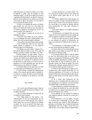 când Dumnezeu le-a arătat lui Adam şi Eva toate
în legătură cu grâul, cum să-l prepare şi să-şi
întărească trupul - şi iată că au isprăvit şi au făcut
o grămadă, dar fiind obosiţi, au adormit. Veniţi, să
dăm foc acestei grămezi şi s-o ardem şi să le luăm
vasul acela cu apă şi să-l golim, ca să nu aibe să
bea şi să moară de foame şi sete.
4 Când se vor deştepta din somn şi vor pleca
spre peşteră, noi vom veni şi-i vom rătăci din
drum, ca să moară de foame şi sete; căci poate se
vor întoarce împotriva lui Dumnezeu şi El îi va
nimici şi astfel vom scăpa de ei."
5 Apoi Satana şi supuşi săi, au dat foc la
grămadă şi au arso.
6 Însă din cauza călduri de la foc, Adam şi
Eva s-au deşteptat din somn, văzând grânele cum
ardeau, iar vasul cu apă de lângă ei răsturnat.
7 Şi au plâns şi au plecat înapoi către peşteră.
8 Dar urcând din valea în care erau spre
munte, Satana şi mulţimea sa li s-au arătat în
formă de îngeri ai lui Dumnezeu.
9 Şi Satana a zis către Adam: "Adame, de ce
eşti atât de lihnit de foame şi sete. Mi se pare că
Satana ţi-a dat foc la grâne." Iar Adam a zis: "Da."
10 Iarăşi Satana a zis către Adam: "Vino cu
noi, căci suntem îngeri ai lui Dumnezeu, iar El ne-
a trimis să-ţi arătăm un alt câmp de grâne, mai bun
decât acesta; iar în spatele lui se găseşte un izvor
de apă bună şi mulţi pomi şi vei locui acolo în
apropiere şi vei lucra pământul care este mai bun
decât acesta, pe care Satana ţi l-a distrus."
11 Crezând Adam că este adevărat ce ei spun
şi că sânt îngeri ai lui Dumnezeu, a mers cu ei.
12 Atunci Satana a început să-i rătăcească pe
Adam şi Eva, timp de opt zile, până ce amândoi n-
au căzut jos ca morţi, de foame şi sete şi oboseală.
Atunci el cu mulţimea sa au plecat şi i-au lăsat
acolo.
Cap. LXVIII
1 Şi a privit apoi Dumnezeu peste Adam şi
Eva, peste ce au păţit din partea lui Satana şi cum
i-a adus el la pieire.
2 Şi şi-a trimis Dumnezeu Cuvântul Său de
i-a ridicat pe ei de la moarte.
3 Iar Adam după ce-a fost ridicat, a zis:
"Dumnezeule, Tu ne-ai ars nouă grânele, pe care
ni le-ai dat şi ne-ai vărsat apa din vas; şi apoi ai
trimis îngeri Tăi, care ne-au rătăcit de la câmpul
cu grâne. Tu vrei să ne pierzi? Căci dacă astea
sunt de la Tine, atunci i-a ne sufletele şi nu ne mai
căzni."
4 Atunci Dumnezeu a zis către Adam: "Eu
nu V-am dat foc la grâu şi nici nu V-am vărsat apa
şi nu Mi-am trimis îngeri Mei la voi să vă
rătăcească.
5 Ci Satana, stăpânul tău a făcut aceasta, cel
căruia te-ai supus; în timp ce poruncile Mele le-ai
dat la o parte. El este cel ce ţi-a dat foc la grâu şi
ţi-a vărsat apa şi te-a purtat în rătăcire; precum
toate promisiunile lui sunt doar minciuni şi
înşelăciuni.
6 Dar acum Adame, tu vei aplica priceperea
primită de la Mine."
7 Şi Dumnezeu a zis îngerilor Săi, să-i i-a pe
Adam şi Eva şi să-i întoarcă la locul cu grâne, pe
care l-au găsit ca şi înainte şi vasul plin cu apă.
8 Acolo au văzut un pom cu mană cerească
şi s-au minunat de puterea lui Dumnezeu. Iar
îngeri le-au poruncit să mănânce din ea căci le era
foame.
9 Şi Dumnezeu l-a blestemat pe Satana, să
nu mai vină să nimicească câmpul cu grâne.
10 Atunci Adam şi Eva au luat din grâu şi l-au
adus ofertă, sus pe munte, în acelaşi loc unde au
adus prima lor ofertă de sânge.
11 Şi această jertfă au adus-o iarăşi pe altarul
pe care l-au făcut prima dată; şi au stat şi s-au
rugat şi l-au implorat pe Dumnezeu, zicând: "Până
să fim în grădină, Dumnezeule, laudele noastre s-
au ridicat până la Tine în formă de ofertă, iar
inocenţa noastră, sub formă de tămâie. Dar acum
Dumnezeule, primeşte această ofertă de la noi şi
nu ne întoarce spatele nouă de la mila Ta."
12 Atunci a spus Dumnezeu lui Adam şi Eva:
"Fiindcă mi-ai adus această ofertă Mie, Eu voi
coborâ pe pământ şi te Voi salva şi Voi face ca
această ofertă să fie în permanenţă pe altar, pentru
iertare şi milă pentru cei învoiţi, până la vremea
potrivită."
13 Şi a trimis apoi Dumnezeu un foc
strălucitor, care a consumat oferta lui Adam şi Eva
şi i-a umplut pe ei cu strălucire şi slavă şi lumină,
căci Duhul Sfânt a coborât peste acea ofertă.
14 Apoi Dumnezeu a poruncit unui înger să i-
a cu o lingură din limbile de foc, să le dea ofertă
lui Adam şi Eva; şi îngerul a procedat aşa cum i-a
poruncit Dumnezeu şi le-a dat lor.
15 Iar sufletele lor s-au luminat iar inimile li
s-au umplut de plăcere şi bucurie şi cu slavă de la
Dumnezeu.
16 Şi Dumnezeu i-a zis lui Adam: "Aceasta
va fi pentru tine o obişnuinţă, să faci aşa, când
jalea şi necazul vine asupra ta. Însă eliberarea şi
primirea ta în Grădină, nu va fi până la împlinirea
legământului între tine şi Mine. Atunci Voi avea
milă de tine ca să te aduc înapoi în grădina Mea,
28
 