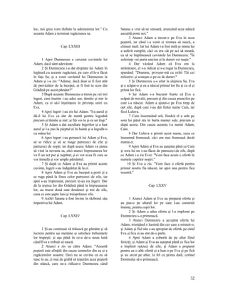 loc, noi greu vom răzbate la ademenirea lor." Cu
aceasta Adam a terminat rugăciunea sa.
Cap. LXXIII
1 Apoi Dumnezeu a cercetat cuvintele lui
Adam, dacă sânt adevărate.
2 Şi Dumnezeu i-a dat dreptate lui Adam în
legătură cu aceaste rugăciuni, pe care el le-a făcut
în faţa Sa; şi a venit cuvântul lui Dumnezeu la
Adam şi i-a zis: "Adame, dacă doar ai fi fost atât
de prevăzător de la început, ai fi fost tu scos din
Grădină pe acest pământ?"
3 După aceasta Dumnezeu a trimis pe cei trei
îngeri, care înainte i-au adus aur, tămâie şi mir la
Adam, ca ei să-l înştiinţeze în privinţa uniri cu
Eva.
4 Apoi îngeri i-au zis lui Adam: "I-a aurul şi
dă-il lui Eva ca dar de nuntă pentru logodnă
precum şi tămâie şi mir; şi fiţi voi tu şi ea un trup."
5 Şi Adam a dat ascultare îngerilor şi a luat
aurul şi l-a pus la pieptul ei în haină şi a logodit-o
cu mâna lui.
6 Apoi îngeri i-au poruncit lui Adam şi Eva,
să se ridice şi să se roage patruzeci de zile şi
patruzeci de nopţi; iar după aceea Adam va putea
să vină la nevasta sa, căci atunci împreunarea lor
va fi un act pur şi nepătat; şi ei vor avea fii care se
vor înmulţi şi vor umple pământul.
7 Şi după ce Adam şi Eva au primit aceste
cuvinte, îngeri s-au îndepărtat de la ei.
8 Apoi Adam şi Eva au început a posti şi a
se ruga până la finea celor patruzeci de zile, iar
apoi s-au împreunat, precum le-au zis îngeri. Dar
de la ieşirea lor din Grădină până la împreunarea
lor, au trecut două sute douăzeci şi trei de zile,
ceea ce este şapte luni şi treisprăzece zile.
9 Astfel Satana a fost învins în războiul său
împotriva lui Adam.
Cap. LXXIV
1 Şi-au continuat să trăiască pe pământ şi să
lucreze pentru aşi menţine şi satisface trebuinţele
lor trupeşti; şi aşa până în ce-a de-a noua lună
când Eva a trebuit să nască.
2 Atunci a zis ea către Adam: "Această
peşteră este sfinţită din cauza semnelor din ea şi a
rugăciunilor noastre. Deci nu se cuvine ca eu să
nasc în ea; ci mai de grabă să reparăm acea peşteră
din stâncă, care ne-a ridicat-o Dumnezeu când
Satana a vrut să ne omoară, aruncând acea stâncă
ascuţită peste noi."
3 Atunci Adam a trecut-o pe Eva în acea
peşteră, iar când i-a venit ei vremea să nască, a
chinuit mult. Iar lui Adam i-a fost milă şi inima lui
a suferit cumplit, căci ea era cât pe aci să moară,
ca să se împlinească cuvintele lui Dumnezeu: "În
suferinţe vei purta sarcina şi în dureri vei naşte."
4 Dar văzând Adam că Eva era la
strâmtoare, el s-a ridicat şi s-a rugat la Dumnezeu,
spunând: "Doamne, priveşte-mă cu ochii Tăi cei
milostivi şi scuteşte-o pe ea de dureri."
5 Şi Dumnezeu s-a uitat la slujnica Sa, Eva
şi a scăpat-o şi ea a născut primul lor fiu şi cu el şi
prima lor fică.
6 Iar Adam s-a bucurat foarte că Eva a
scăpat de travalii, precum şi din cauza pruncilor pe
care i-a născut. Adam a ajutat-o pe Eva timp de
opt zile, după care i-au dat fiului nume Cain, iar
ficei Luluva.
7 Cain însemnând ură, fiindcă el a urât pe
sora lui până era în burta mamei sale, precum şi
după aceea. Din cauza aceasta l-a numit Adam,
Cain.
8 Dar Luluva a primit acest nume, ceea ce
înseamnă frumoasă, căci era mai frumoasă decât
mama ei.
9 Apoi Adam şi Eva au aşteptat până ce Cain
şi sora lui nu s-au făcut de patruzeci de zile, după
ce Adam i-a zis Evei: "Vom face acum o ofertă în
numele copiilor noştri."
10 Şi Eva a zis: "Vom face o ofertă pentru
primul nostru fiu născut, iar apoi una pentru fica
noastră."
Cap. LXXV
1 Atunci Adam şi Eva au preparat oferta şi
au pus-o pe altarul lor pe care l-au construit
înainte, pentru copii lor.
2 Şi Adam a adus oferta şi l-a implorat pe
Dumnezeu s-o primească.
3 Atunci Dumnezeu a acceptat oferta lui
Adam, trimiţând o lumină din cer care a mistuit-o;
şi Adam şi fiul său s-au apropiat de ofertă, pe când
Eva şi fica ei au stat de-o parte.
4 Apoi Adam a coborât de pe altar fiind
fericiţi; şi Adam şi Eva au aşteptat până ce fica lor
a împlinit optzeci de zile; şi Adam a preparat
pentru ea o altă ofertă şi a luat-o pe Eva şi pe fică
şi au urcat pe altar, la fel ca prima dată, cerând
Domnului să o primească.
32
 
