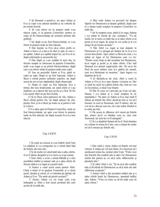 5 Şi Domnul a primit-o; iar apoi Adam şi
Eva şi copii s-au adunat laolaltă şi au coborât de
pe munte fericiţi.
6 Şi s-au întors nu la peştera unde s-au
născut copii, ci la peştera Comorilor, pentru ca
copii să fie binecuvântaţi de semnele primite din
grădină.
7 Iar după ce-au fost binecuvântaţi, ei s-au
întors la peştera unde au fost născuţi.
8 Dar înainte ca Eva să-şi ofere jertfa ei,
Adam a luat-o şi a dus-o la râul cu apă, în care s-
au spălat. Adam şi-a spălat trupul lui, iar Eva al ei,
după suferinţele şi necazurile lor.
9 Dar după ce s-au scăldat în acel râu, în
fiecare noapte se întorceau la peştera Comorilor,
unde s-au rugat şi au primit binecuvântare, după
care s-au întors iarăşi la peştera unde erau copii.
10 Aşa au procedat Adam şi Eva, până ce
copii au supt. După ce au fost înţercaţi, Adam a
făcut o ofertă pentru sufletele copiilor; iar după
aceea de trei ori pe săptămână, după obişnuinţă.
11 După ce copii au fost înţercaţi, Eva a
rămas din nou însărcinată, iar când zilele ei s-au
împlinit, ea a născut din nou un fiu şi o fică. Pe fiu
l-au numit Abel iar pe fică Achila.
12 Şi la finea celor patruzeci de zile, Adam a
făcut ofertă pentru fiu, iar după optzeci de zile,
pentru fică; şi le-a făcut pe toate ca şi pentru Cain
şi Luluva.
13 I-a adus apoi la Peştera Comorilor, unde au
fost binecuvântaţi, iar apoi s-au întors la peştera
unde au fost născuţi. Iar după aceasta Eva n-a mai
născut.
Cap. LXXVI
1 Şi copii au crescut şi s-au întărit; însă Cain
l-a stăpânit şi s-a comportat cu o inimă dură faţă
de fratele său mai mic;
2 Şi de multe ori când tatăl său a adus oferte,
el ar fi rămas deoparte şi n-a mers cu ei pe munte.
3 Însă Abel, a avut o inimă blândă şi a fost
ascultător tatălui şi mamei sale şi a adus oferte de
fiecare dată şi s-a rugat şi a postit mult.
4 Atunci a venit acest semn pentru Abel.
Când a intrat el în peştera Comorilor şi a văzut
aurul, tămâia şi mirul, el i-a întrebat pe părinţi săi
Adam şi Eva: "De unde aţi primit acestea?"
5 Atunci Adam i-a zis toate cum s-au
întâmplat şi Abel a fost uimit profund din cele
auzite de la tatăl său.
6 Mai mult Adam i-a povestit lui despre
faptele lui Dumnezeu şi despre grădină, după care
el a rămas toată noaptea în peştera Comorilor cu
tatăl său.
7 Iar în noaptea ceea, până el se ruga, Satana
i s-a arătat în formă de om, zicându-i: "Tu de
multe ori ai mers cu tatăl tău şi ai adus oferte şi ai
postit şi te-ai rugat; de aceea te voi ucide şi te voi
şterge de pe lumea aceasta."
8 Dar Abel s-a rugat şi mai departe la
Dumnezeu şi l-a alungat pe Satana de la el şi n-a
crezut diavolului. Apoi când s-a făcut de ziuă, i s-a
arătat un înger al lui Dumnezeu care i-a zis:
"Pentru scurt timp ai dat ascultare lui Dumnezeu,
te-ai rugat şi postit şi ai adus oferte. Căci iată
Domnul ţi-a primit rugăciunile tale. Să nu-ţi fie
frică de acea arătare care ţi-a apărut ţie aseară,
care te-a blestemat cu moartea." Apoi îngeru s-a
depărtat de la el.
9 Şi făcându-se de ziuă, Abel a venit la
Adam şi Eva şi le-a spus despre viziunea sa. Dar
ei când au auzit le-a părut foarte rău, însă nu i-au
zis lui nimica, ci doar l-au liniştit.
10 Dar în ceea ce-l priveşte pe Cain cel dur,
Satana i s-a arătat şi a venit noaptea la el,
spunându-i: "Se pare că Adam şi Eva mai mult îl
iubesc pe fratele tău Abel, decât pe tine şi vor să-l
însoare cu sora ta frumoasă, căci îl iubesc; dar ţie
vor să ţi-o dea pe sora lui, că-i mai urâtă, fiindcă ei
te urăsc pe tine.
11 De aceea te sfătuiesc să-l omori pe fratele
tău, atunci ţie-ţi va rămâne sora ta, care este
frumoasă, iar sora lui va fi alungată."
12 Şi s-a depărtat Satana de la el. Însă răutatea
sa a rămas în inima lui Cain, care a căutat de multe
ori să-l omoare pe fratele său.
Cap. LXVII
1 Dar când a văzut Adam că fratele cel mai
vârsnic îl urăşte pe cel mai tânăr, el a încercat să-i
umilească inima lui, zicând către Cain: "Fiule, ia-ţi
din fructele din roadele tale şi adu-i lui Dumnezeu
ofertă din partea ta, ca să-ţi ierte slăbiciunile şi
păcatele tale."
2 Şi către Abel a zis: "Şi tu ia-ţi din roadele
tale şi fă ofertă lui Dumnezeu ca să-ţi ierte ale tale
slăbiciuni şi păcate."
3 Atunci Abel a dat ascultare tatălui său şi a
adus ofertă bună lui Dumnezeu, spunând tatălui
său, Adam: "Vino cu mine ca să-mi arăţi cum să
aduc oferta."
33
 