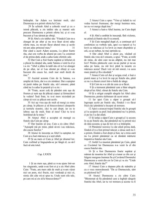 întâmplat. Iar Adam s-a întristat mult, căci
Dumnezeu n-a primit oferta lui Cain.
29 În schimb Abel a coborât vesel şi cu o
inimă plăcută, a zis tatălui său şi mamei sale
precum Dumnezeu a primit oferta lui; şi ei s-au
bucurat şi l-au sărutat pe obraji.
30 Şi Abel a zis tatălui său: "Fiindcă Cain m-a
alungat de pe altar şi nu m-a lăsat să-mi aduc
oferta mea, eu mi-am făcut altarul meu şi acolo
mi-am adus prinosul meu." 31
Dar când a auzit Adam aceasta, i-a părut foarte
rău, căci era vorba de altarul pe care l-a construit
el de prima dată, unde a adus toate ofertele sale.
32 Dar Cain a fost foarte supărat şi înfuriat că
a plecat la câmpul său, unde Satana a venit la el şi
i-a zis: "Abel a plâns la tatăl său că tu l-ai alungat
de pe altar, iar ei l-au sărutat pe obraji şi s-au
bucurat din cauza lui, mult mai mult decât de
tine."
33 Auzind aceasta Cain de la Satana, s-a
umplut de furie, dar n-a zis nimănui. Dar a aşteptat
să pună mâna pe fratele său, să-l omoare; până
când nu l-a adus în peşteră şi i-a zis: -
34 "Frate, acest colţ de pământ este aşa de
frumos şi sunt aşa de plăcuţi copaci şi fermecători
la vedere! Însă frate, tu n-ai mers niciodată pe
câmp să vezi ce plăcut este acolo.
35 Azi aşi vrea aşa de mult să mergi cu mine
pe câmp, în plăcere şi să binecuvântezi câmpurile
şi turmele noastre, căci tu eşti drept, iar eu te
iubesc aşa de mult, frate al meu! Căci tu te-ai
înstrăinat de la mine."
36 Atunci Abel a acceptat să meargă cu
fratele său Cain pe câmp.
37 Dar înainte să iese, Cain a zis către Abel:
"Aşteaptă mă pe mine, până să-mi i-au măciuca,
din cauza fiarelor."
38 Atunci în inocenţa sa Abel l-a aşteptat, iar
Cain şi-a luat măciuca şi a ieşit afară.
39 Şi au mers ei Cain şi Abel pe drumul lor;
Cain vorbind şi linguşindu-se pe lângă el, ca să-l
facă să uite totul.
Cap. LXXIX
1 Şi au mers aşa, până ce n-au ajuns într-un
loc singuratic, unde n-au fost oi şi a zis Abel către
Cain: "Frate, am mers atât de mult şi n-am văzut
nici un pom, nici fructe, nici verdeaţă şi nici oi,
nimic din câte mi-ai spus tu. Unde sunt oile tale,
pe care mi-ai zis să le binecuvântez?"
2 Atunci Cain a spus: "Vino şi îndată tu vei
vedea lucruri frumoase, dar mergi înaintea mea,
iar eu voi merge după tine."
3 Atunci a luat-o Abel înainte, iar Cain după
el.
4 Şi Abel a umblat în inocenţă, fără viclenie,
ne ştiind că fratele său îl va omorâ.
5 Şi Cain mergând după el, a continuat să-l
conforteze cu vorbele sale, apoi s-a repezit şi l-a
lovit cu măciuca şi l-a lovit cu mare duşmănie şi
ură, ca un nebun, ne mai oprindu-se.
6 Dar când Abel a căzut jos, văzând că
fratele său vrea să-l omoare, a spus: "Frate, ai milă
de mine, de sâni care ne-au alăptat, nu mă mai
lovi! Pentru pântecele care ne-au purtat şi ne-au
adus pe lume, nu mă lovi până la moarte cu
măciuca aceea! Dacă vrei să mă omori, i-a acea
mare piatră şi fă-o deodată."
7 Atunci Cain cel dur şi ucigaş crud, a luat o
piatră mare şi l-a lovit în cap pe fratele său, până
ce nu i-a zburat creeri într-o baltă de sânge.
8 Şi Cain nu s-a căit de ceea ce-a făcut.
9 Şi a tremurat pământul care a băut sângele
drept al lui Abel, vărsat de fratele său Cain.
10 Şi a strigat cumplit sângele lui Abel către
Dumnezeu, pentru răzbunare de acest omor.
11 Iar apoi Cain a săpat o groapă să-l
îngroape acolo pe fratele său, fiindcă i s-a făcut
frică căci pământul a început să tremure.
12 Apoi a aruncat trupul fratelui său în groapă
şi l-a acoperit cu praf; însă pământul nu l-a primit,
ci pe loc l-a dat afară.
13 Şi iarăşi a săpat Cain o groapă şi l-a ascuns
în ea pe fratele său, dar pământul nu l-a primit nici
de data aceasta; şi aşa de trei ori s-a întâmplat.
14 Pământul noroios l-a dat afară prima dată,
fiindcă el n-a fost primul născut; a doua oară nu l-
a primit, fiindcă a fost drept şi bun; iar a treia oară
nu l-a primit pământul ca să rămână mărturie
împotriva fratelui său Cain.
15 Astfel l-a mustrat pământul pe Cain, până
ce Cuvântul lui Dumnezeu n-a venit la el din
cauza fratelui său.
16 Şi a fost Dumnezeu foarte supărat şi
mâniat de moartea lui Abel şi a tunat ca din cer şi
fulgere mergeau înaintea Sa şi Cuvântul Domnului
Dumnezeu a venit din cer la Cain şi i-a zis: "Unde
este Abel, fratele tău?"
17 Atunci Cain a răspuns plin de mândrie şi
cu o voce morocănoasă: "Da ce Dumnezule, sânt
eu păzitorul lui?"
18 Atunci Dumnezeu a zis către Cain:
"Blestemat să fie pământul care a înghiţit sângele
fratelui tău Abel, iar tu vei tremura şi acesta va fi
35
 