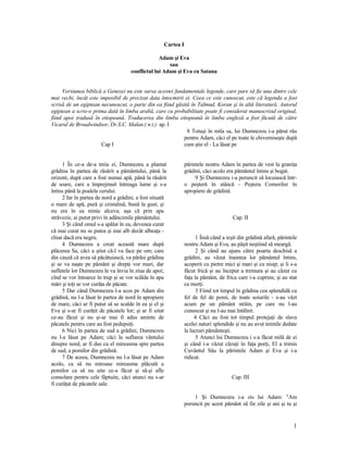 Cartea I
Adam şi Eva
sau
conflictul lui Adam şi Eva cu Satana
Versiunea biblică a Genezei nu este sursa acestei fundamentale legende, care pare să fie una dintre cele
mai vechi, încât este imposibil de precizat data întocmirii ei. Ceea ce este cunoscut, este că legenda a fost
scrisă de un egiptean necunoscut, o parte din ea fiind găsită în Talmud, Koran şi în altă literatură. Autorul
egiptean a scris-o prima dată în limba arabă, care cu probabilitate poate fi considerat manuscrisul original,
fiind apoi tradusă în etiopeană. Traducerea din limba etiopeană în limba engleză a fost făcută de către
Vicarul de Broadwindsor, Dr.S.C. Malan.( n.t.) ap. I
Cap I
1 În ce-a de-a treia zi, Dumnezeu a plantat
grădina în partea de răsărit a pământului, până la
orizont, după care a fost numai apă, până la răsărit
de soare, care a împrejmuit întreaga lume şi s-a
întins până la poalele cerului.
2 Iar în partea de nord a grădini, a fost situată
o mare de apă, pură şi cristalină, bună la gust; şi
nu era în ea nimic alceva; aşa că prin apa
străvezie, ai putut privi în adâncimile pământului.
3 Şi când omul s-a spălat în ea, devenea curat
că mai curat nu se putea şi mai alb decât albeaţa -
chiar dacă era negru.
4 Dumnezeu a creat această mare după
plăcerea Sa, căci a ştiut că-l va face pe om; care
din cauză că avea să păcătuiască, va părăsi grădina
şi se va naşte pe pământ şi drepţi vor muri, dar
sufletele lor Dumnezeu le va învia în ziua de apoi;
cînd se vor întoarce în trup şi se vor scălda în apa
mări şi toţi se vor curăţa de păcate.
5 Dar când Dumnezeu l-a scos pe Adam din
grădină, nu l-a lăsat în partea de nord în apropiere
de mare, căci ar fi putut să se scalde în ea şi el şi
Eva şi s-ar fi curăţit de păcatele lor; şi ar fi uitat
ce-au făcut şi nu şi-ar mai fi adus aminte de
păcatele pentru care au fost pedepsiţi.
6 Nici în partea de sud a grădini, Dumnezeu
nu l-a lăsat pe Adam; căci la suflarea vântului
dinspre nord, ar fi dus cu el mireasma spre partea
de sud, a pomilor din grădină.
7 De aceea, Dumnezeu nu l-a lăsat pe Adam
acolo, ca să nu miroase mireasma plăcută a
pomilor ca să nu uite ce-a făcut şi să-şi afle
consolare pentru cele făptuite, căci atunci nu s-ar
fi curăţat de păcatele sale.
8 Totuşi în mila sa, lui Dumnezeu i-a părut rău
pentru Adam, căci el pe toate le chiverniseşte după
cum ştie el - La lăsat pe
părintele nostru Adam în partea de vest la graniţa
grădini, căci acolo era pământul întins şi bogat.
9 Şi Dumnezeu i-a poruncit să locuiască într-
o peşteră în stâncă - Peştera Comorilor în
apropiere de grădină.
Cap. II
1 Însă când a ieşit din grădină afară, părintele
nostru Adam şi Eva, au păşit neştiind să meargă.
2 Şi când au ajuns către poarta deschisă a
grădini, au văzut înaintea lor pământul întins,
acoperit cu pietre mici şi mari şi cu nisip; şi li s-a
făcut frică şi au început a tremura şi au căzut cu
faţa la pământ, de frica care i-a cuprins; şi au stat
ca morţi.
3 Fiind tot timpul în grădina cea splendidă cu
fel de fel de pomi, de toate soiurile - s-au văzt
acum pe un pământ străin, pe care nu l-au
cunoscut şi nu l-au mai întâlnit.
4 Căci au fost tot timpul protejaţi de slava
acelei naturi splendide şi nu au avut inimile dedate
la lucruri pământeşti.
5 Atunci lui Dumnezeu i s-a făcut milă de ei
şi când i-a văzut căzuţi în faţa porţi, El a trimis
Cuvântul Său la părintele Adam şi Eva şi i-a
ridicat.
Cap. III
1 Şi Dumnezeu i-a zis lui Adam: "Am
poruncit pe acest pământ să fie zile şi ani şi tu şi
1
 