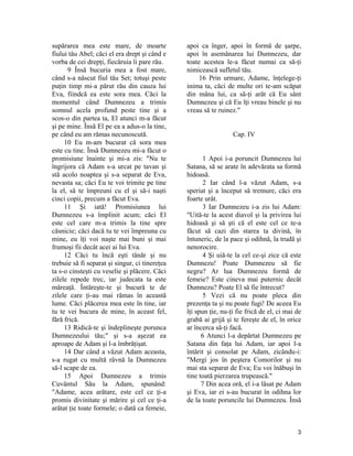supărarea mea este mare, de moarte
fiului tău Abel; căci el era drept şi când e
vorba de cei drepţi, fiecăruia îi pare rău.
9 Însă bucuria mea a fost mare,
când s-a născut fiul tău Set; totuşi peste
puţin timp mi-a părut rău din cauza lui
Eva, fiindcă ea este sora mea. Căci la
momentul când Dumnezeu a trimis
somnul acela profund peste tine şi a
scos-o din partea ta, El atunci m-a făcut
şi pe mine. Însă El pe ea a adus-o la tine,
pe când eu am rămas necunoscută.
10 Eu m-am bucurat că sora mea
este cu tine. Însă Dumnezeu mi-a făcut o
promisiune înainte şi mi-a zis: "Nu te
îngrijora că Adam s-a urcat pe tavan şi
stă acolo noaptea şi s-a separat de Eva,
nevasta sa; căci Eu te voi trimite pe tine
la el, să te împreuni cu el şi să-i naşti
cinci copii, precum a făcut Eva.
11 Şi iată! Promisiunea lui
Dumnezeu s-a împlinit acum; căci El
este cel care m-a trimis la tine spre
căsnicie; căci dacă tu te vei împreuna cu
mine, eu îţi voi naşte mai buni şi mai
frumoşi fii decât acei ai lui Eva.
12 Căci tu încă eşti tânăr şi nu
trebuie să fi separat şi singur, ci tinereţea
ta s-o cinsteşti cu veselie şi plăcere. Căci
zilele repede trec, iar judecata ta este
măreaţă. Întăreşte-te şi bucură te de
zilele care ţi-au mai rămas în această
lume. Căci plăcerea mea este în tine, iar
tu te vei bucura de mine, în aceast fel,
fără frică.
13 Ridică-te şi îndeplineşte porunca
Dumnezeului tău;" şi s-a aşezat ea
aproape de Adam şi l-a îmbrăţişat.
14 Dar când a văzut Adam aceasta,
s-a rugat cu multă râvnă la Dumnezeu
să-l scape de ea.
15 Apoi Dumnezeu a trimis
Cuvântul Său la Adam, spunând:
"Adame, acea arătare, este cel ce ţi-a
promis divinitate şi mărire şi cel ce ţi-a
arătat ţie toate formele; o dată ca femeie,
apoi ca înger, apoi în formă de şarpe,
apoi în asemănarea lui Dumnezeu, dar
toate acestea le-a făcut numai ca să-ţi
nimicească sufletul tău.
16 Prin urmare, Adame, înţelege-ţi
inima ta, căci de multe ori te-am scăpat
din mâna lui, ca să-ţi arăt că Eu sânt
Dumnezeu şi că Eu îţi vreau binele şi nu
vreau să te ruinez."
Cap. IV
1 Apoi i-a poruncit Dumnezeu lui
Satana, să se arate în adevărata sa formă
hidoasă.
2 Iar când l-a văzut Adam, s-a
speriat şi a început să tremure, căci era
foarte urât.
3 Iar Dumnezeu i-a zis lui Adam:
"Uită-te la acest diavol şi la privirea lui
hidoasă şi să şti că el este cel ce te-a
făcut să cazi din starea ta divină, în
întuneric, de la pace şi odihnă, la trudă şi
nenorocire.
4 Şi uiă-te la cel ce-şi zice că este
Dumnezu! Poate Dumnezeu să fie
negru? Ar lua Dumnezeu formă de
femeie? Este cineva mai puternic decât
Dumnezu? Poate El să fie întrecut?
5 Vezi că nu poate pleca din
prezenţa ta şi nu poate fugi! De aceea Eu
îţi spun ţie, nu-ţi fie frică de el, ci mai de
grabă ai grijă şi te fereşte de el, în orice
ar încerca să-ţi facă.
6 Atunci l-a depărtat Dumnezeu pe
Satana din faţa lui Adam, iar apoi l-a
întărit şi consolat pe Adam, zicându-i:
"Mergi jos în peştera Comorilor şi nu
mai sta separat de Eva; Eu voi înăbuşi în
tine toată pierzarea trupească."
7 Din acea oră, el i-a lăsat pe Adam
şi Eva, iar ei s-au bucurat în odihna lor
de la toate poruncile lui Dumnezeu. Însă
3
 