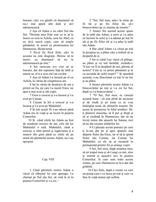 însoare, căci s-a gândit că duşmanul să
nu-i mai apară altă dată şi să-l
ademenească.
2 Aşa că Adam a zis către fiul său
Set: "Dorinţa mea fiule este ca tu să te
însori cu sora ta Achila, sora lui Abel, ca
ea să-ţi nască copii, care să umple
pământul; în acord cu promisiunea lui
Dumnezeu, făcută nouă.
3 Nu-ţi fie frică fiule, căci în
aceasta nu este disgraţie. Doresc să te
însori, ca duşmanul să nu te
ademenească pe tine."
4 Set oarecum n-a vrut să se
însoare, dar din supunere faţă de tatăl şi
mama sa, el n-a scos nici un cuvânt.
5 Aşa că Adam l-a însurat pe el cu
Achila, la vârsta de cinsprăzece ani.
6 Iar la vârsta de douăzeci de ani a
primit un fiu, pe care l-a numit Enos; iar
apoi a mai avut şi alţi copii.
7 Enos a crescut şi s-a însurat şi l-a
avut pe Cainan.
8 Cainan la fel a crescut şi s-a
însurat şi l-a avut pe Mahalalel.
9 Şi toţi aceşti fii s-au născut până
Adam era în viaţă şi au locuit în peştera
Comorilor.
10 Şi când zilele lui Adam au fost
de nouăsute treizeci de ani, cele ale lui
Mahalalel o sută. Mahalalel, când a
crescut, a iubit postul şi rugăciunea şi a
muncit din greu până ce zilele de pe
urmă ale părintelui nostru Adam, nu s-au
apropiat.
Cap. VIII
1 Când părintele nostru Adam a
văzut că sfârşitul lui este aproape, l-a
chemat pe fiul său Set, să vină la el în
peştera Comorilor şi i-a zis: -
2 "Set, fiul meu, adu-i la mine pe
fii tăi şi pe fiii fiilor tăi, să-i
binecuvântez pe ei, înainte de moarte."
3 Atunci Set auzind aceste spuse
de la tatăl său Adam, a mers şi i-a adus
cu lacrimi în ochii şi i-a adunat pe toţi fii
săi şi pe fiii fiilor săi şi i-a adus la tatăl
său Adam.
4 Dar când Adam i-a văzut pe toţi
în preajma sa, a plâns căci a trebuit să se
despartă de ei.
5 Iar ei când l-au văzut că plânge,
au plâns şi cu toţi laolaltă, zicându-i:
"Cum vei fi tu despărţit de noi, părinte al
nostru? Cum te va primi pământul şi te
va ascunde de ochii noştri? " Şi spunând
aceasta, s-au zbuciumat cu toţi la un loc
şi au plâns.
6 Atunci părintele nostru Adam i-a
binecuvântat pe toţi şi i-a zis lui Set,
după ce i-a binecuvântat: -
7 "O Set, fiul meu, tu cunoşti
această lume - că este plină de necazuri
şi de trudă şi şti toate ce ni s-au
întâmplat nouă, de chinurile noastre. De
aceea îţi poruncesc în felul următor: Să-
ţi păstrezi inocenţa, să fi pur şi drept şi
să ai credinţă în Dumnezeu; dar să nu
înveţi nimic din spusele lui Satana, nici
să nu dai crezare arătărilor lui.
8 Ci păzeşte aceste porunci pe care
ţi le-am dat ţie şi apoi spunele mai
departe fiului tău Enos, iar el să le spună
fiului său Cainan, iar Cainan lui
Mahalalel; ca ele să se menţină în
permanenţă printre fiii şi urmaşi voştri.
9 Set, fiul meu, după moartea mea,
să iei trupul meu şi să-l ungi cu mir, aloe
şi smirnă şi aşează-l aici în peştera
Comorilor, în care sunt toate aceste
semne, pe care Dumnezeu ni le-a dat din
grădină.
10 Căci fiule, după o vreme va veni
un potop care-i va îneca pe toţi şi care va
lăsa în viaţă numai opt suflete.
6
 