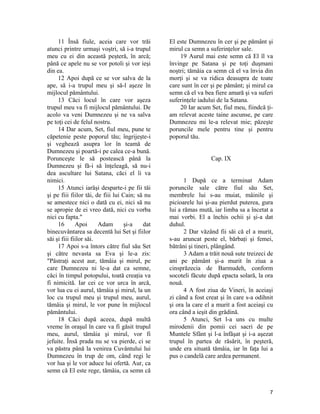 11 Însă fiule, aceia care vor trăi
atunci printre urmaşi voştri, să i-a trupul
meu cu ei din această peşteră, în arcă;
până ce apele nu se vor potoli şi vor ieşi
din ea.
12 Apoi după ce se vor salva de la
ape, să i-a trupul meu şi să-l aşeze în
mijlocul pământului.
13 Căci locul în care vor aşeza
trupul meu va fi mijlocul pământului. De
acolo va veni Dumnezeu şi ne va salva
pe toţi cei de felul nostru.
14 Dar acum, Set, fiul meu, pune te
căpetenie peste poporul tău; îngrijeşte-i
şi veghează asupra lor în teamă de
Dumnezeu şi poartă-i pe calea ce-a bună.
Porunceşte le să postească până la
Dumnezeu şi fă-i să înţeleagă, să nu-i
dea ascultare lui Satana, căci el îi va
nimici.
15 Atunci iarăşi desparte-i pe fii tăi
şi pe fiii fiilor tăi, de fiii lui Cain; să nu
se amestece nici o dată cu ei, nici să nu
se apropie de ei vreo dată, nici cu vorba
nici cu fapta."
16 Apoi Adam şi-a dat
binecuvântarea sa decentă lui Set şi fiilor
săi şi fiii fiilor săi.
17 Apoi s-a întors către fiul său Set
şi către nevasta sa Eva şi le-a zis:
"Păstraţi acest aur, tămâia şi mirul, pe
care Dumnezeu ni le-a dat ca semne,
căci în timpul potopului, toată creaţia va
fi nimicită. Iar cei ce vor urca în arcă,
vor lua cu ei aurul, tămâia şi mirul, la un
loc cu trupul meu şi trupul meu, aurul,
tămâia şi mirul, le vor pune în mijlocul
pământului.
18 Căci după aceea, după multă
vreme în oraşul în care va fi găsit trupul
meu, aurul, tămâia şi mirul, vor fi
jefuite. Însă prada nu se va pierde, ci se
va păstra până la venirea Cuvântului lui
Dumnezeu în trup de om, când regi le
vor lua şi le vor aduce lui ofertă. Aur, ca
semn că El este rege, tămâia, ca semn că
El este Dumnezeu în cer şi pe pământ şi
mirul ca semn a suferinţelor sale.
19 Aurul mai este semn că El îl va
învinge pe Satana şi pe toţi duşmani
noştri; tămâia ca semn că el va învia din
morţi şi se va ridica deasupra de toate
care sunt în cer şi pe pământ; şi mirul ca
semn că el va bea fiere amară şi va suferi
suferinţele iadului de la Satana.
20 Iar acum Set, fiul meu, fiindcă ţi-
am relevat aceste taine ascunse, pe care
Dumnezeu mi le-a relevat mie; păzeşte
poruncile mele pentru tine şi pentru
poporul tău.
Cap. IX
1 După ce a terminat Adam
poruncile sale către fiul său Set,
membrele lui s-au muiat, mâinile şi
picioarele lui şi-au pierdut puterea, gura
lui a rămas mută, iar limba sa a încetat a
mai vorbi. El a închis ochii şi şi-a dat
duhul.
2 Dar văzând fii săi că el a murit,
s-au aruncat peste el, bărbaţi şi femei,
bătrâni şi tineri, plângând.
3 Adam a trăit nouă sute treizeci de
ani pe pământ şi-a murit în ziua a
cinsprăzecia de Barmudeh, conform
socoteli făcute după epacta solară, la ora
nouă.
4 A fost ziua de Vineri, în aceiaşi
zi când a fost creat şi în care s-a odihnit
şi ora la care el a murit a fost aceiaşi cu
ora când a ieşit din grădină.
5 Atunci, Set l-a uns cu multe
mirodenii din pomii cei sacri de pe
Muntele Sfânt şi l-a înfăşat şi i-a aşezat
trupul în partea de răsărit, în peşteră,
unde era situată tămâia, iar în faţa lui a
pus o candelă care ardea permanent.
7
 