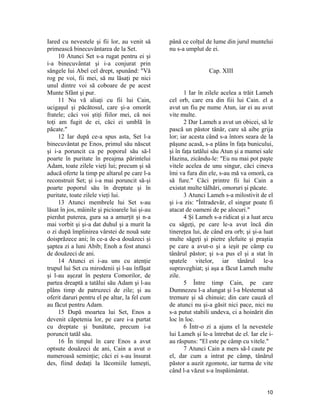 Iared cu nevestele şi fii lor, au venit să
primească binecuvântarea de la Set.
10 Atunci Set s-a rugat pentru ei şi
i-a binecuvântat şi i-a conjurat prin
sângele lui Abel cel drept, spunând: "Vă
rog pe voi, fii mei, să nu lăsaţi pe nici
unul dintre voi să coboare de pe acest
Munte Sfânt şi pur.
11 Nu vă aliaţi cu fii lui Cain,
ucigaşul şi păcătosul, care şi-a omorât
fratele; căci voi ştiţi fiilor mei, că noi
toţi am fugit de ei, căci ei umblă în
păcate."
12 Iar după ce-a spus asta, Set l-a
binecuvântat pe Enos, primul său născut
şi i-a poruncit ca pe poporul său să-l
poarte în puritate în preajma părintelui
Adam, toate zilele vieţi lui; precum şi să
aducă oferte la timp pe altarul pe care l-a
reconstruit Set; şi i-a mai poruncit să-şi
poarte poporul său în dreptate şi în
puritate, toate zilele vieţi lui.
13 Atunci membrele lui Set s-au
lăsat în jos, mâinile şi picioarele lui şi-au
pierdut puterea, gura sa a amurţit şi n-a
mai vorbit şi şi-a dat duhul şi a murit la
o zi după împlinirea vârstei de nouă sute
doisprăzece ani; în ce-a de-a douăzeci şi
şaptea zi a luni Abib; Enoh a fost atunci
de douăzeci de ani.
14 Atunci ei i-au uns cu atenţie
trupul lui Set cu mirodenii şi l-au înfăşat
şi l-au aşezat în peştera Comorilor, de
partea dreaptă a tatălui său Adam şi l-au
plâns timp de patruzeci de zile; şi au
oferit daruri pentru el pe altar, la fel cum
au făcut pentru Adam.
15 După moartea lui Set, Enos a
devenit căpetenia lor, pe care i-a purtat
cu dreptate şi bunătate, precum i-a
poruncit tatăl său.
16 În timpul în care Enos a avut
optsute douăzeci de ani, Cain a avut o
numeroasă seminţie; căci ei s-au însurat
des, fiind dedaţi la lăcomiile lumeşti,
până ce colţul de lume din jurul muntelui
nu s-a umplut de ei.
Cap. XIII
1 Iar în zilele acelea a trăit Lameh
cel orb, care era din fiii lui Cain. el a
avut un fiu pe nume Atun, iar ei au avut
vite multe.
2 Dar Lameh a avut un obicei, să le
pască un păstor tânăr, care să aibe grija
lor; iar acesta când s-a întors seara de la
păşune acasă, s-a plâns în faţa bunicului,
şi în faţa tatălui său Atun şi a mamei sale
Hazina, zicându-le: "Eu nu mai pot paşte
vitele acelea de unu singur, căci cineva
îmi va fura din ele, s-au mă va omorâ, ca
să fure." Căci printre fii lui Cain a
existat multe tâlhări, omoruri şi păcate.
3 Atunci Lameh s-a milostivit de el
şi i-a zis: "Întradevăr, el singur poate fi
atacat de oameni de pe alocuri."
4 Şi Lameh s-a ridicat şi a luat arcu
cu săgeţi, pe care le-a avut încă din
tinereţea lui, de când era orb; şi şi-a luat
multe săgeţi şi pietre şlefuite şi praştia
pe care a avut-o şi a ieşit pe câmp cu
tânărul păstor; şi s-a pus el şi a stat în
spatele vitelor, iar tânărul le-a
supraveghiat; şi aşa a făcut Lameh multe
zile.
5 Între timp Cain, pe care
Dumnezeu l-a alungat şi l-a blestemat să
tremure şi să chinuie; din care cauză el
de atunci nu şi-a găsit nici pace, nici nu
s-a putut stabili undeva, ci a hoinărit din
loc în loc.
6 Într-o zi a ajuns el la nevestele
lui Lameh şi le-a întrebat de el. Iar ele i-
au răspuns: "El este pe câmp cu vitele."
7 Atunci Cain a mers să-l caute pe
el, dar cum a intrat pe câmp, tânărul
păstor a auzit zgomote, iar turma de vite
când l-a văzut s-a înspăimântat.
10
 