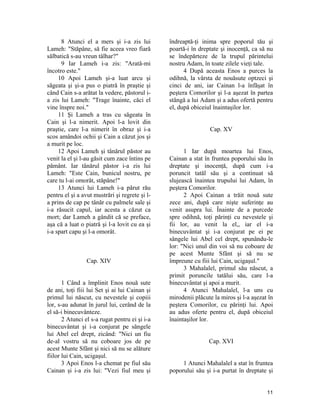 8 Atunci el a mers şi i-a zis lui
Lameh: "Stăpâne, să fie aceea vreo fiară
sălbatică s-au vreun tâlhar?"
9 Iar Lameh i-a zis: "Arată-mi
încotro este."
10 Apoi Lameh şi-a luat arcu şi
săgeata şi şi-a pus o piatră în praştie şi
când Cain s-a arătat la vedere, păstorul i-
a zis lui Lameh: "Trage înainte, căci el
vine înspre noi."
11 Şi Lameh a tras cu săgeata în
Cain şi l-a nimerit. Apoi l-a lovit din
praştie, care l-a nimerit în obraz şi i-a
scos amândoi ochii şi Cain a căzut jos şi
a murit pe loc.
12 Apoi Lameh şi tânărul păstor au
venit la el şi l-au găsit cum zace întins pe
pământ. Iar tânărul păstor i-a zis lui
Lameh: "Este Cain, bunicul nostru, pe
care tu l-ai omorât, stăpâne!"
13 Atunci lui Lameh i-a părut rău
pentru el şi a avut mustrări şi regrete şi l-
a prins de cap pe tânăr cu palmele sale şi
i-a răsucit capul, iar acesta a căzut ca
mort; dar Lameh a gândit că se preface,
aşa că a luat o piatră şi l-a lovit cu ea şi
i-a spart capu şi l-a omorât.
Cap. XIV
1 Când a împlinit Enos nouă sute
de ani, toţi fiii lui Set şi ai lui Cainan şi
primul lui născut, cu nevestele şi copiii
lor, s-au adunat în jurul lui, cerând de la
el să-i binecuvânteze.
2 Atunci el s-a rugat pentru ei şi i-a
binecuvântat şi i-a conjurat pe sângele
lui Abel cel drept, zicând: "Nici un fiu
de-al vostru să nu coboare jos de pe
acest Munte Sfânt şi nici să nu se alăture
fiilor lui Cain, ucigaşul.
3 Apoi Enos l-a chemat pe fiul său
Cainan şi i-a zis lui: "Vezi fiul meu şi
îndreaptă-ţi inima spre poporul tău şi
poartă-i în dreptate şi inocenţă, ca să nu
se îndepărteze de la trupul părintelui
nostru Adam, în toate zilele vieţi tale.
4 După aceasta Enos a purces la
odihnă, la vârsta de nouăsute optzeci şi
cinci de ani, iar Cainan l-a înfăşat în
peştera Comorilor şi l-a aşezat în partea
stângă a lui Adam şi a adus ofertă pentru
el, după obiceiul înaintaşilor lor.
Cap. XV
1 Iar după moartea lui Enos,
Cainan a stat în fruntea poporului său în
dreptate şi inocenţă, după cum i-a
poruncit tatăl său şi a continuat să
slujească înaintea trupului lui Adam, în
peştera Comorilor.
2 Apoi Cainan a trăit nouă sute
zece ani, după care nişte suferinţe au
venit asupra lui. Înainte de a purcede
spre odihnă, toţi părinţi cu nevestele şi
fii lor, au venit la el,, iar el i-a
binecuvântat şi i-a conjurat pe ei pe
sângele lui Abel cel drept, spunându-le
lor: "Nici unul din voi să nu coboare de
pe acest Munte Sfânt şi să nu se
împreune cu fiii lui Cain, ucigaşul."
3 Mahalalel, primul său născut, a
primit poruncile tatălui său, care l-a
binecuvântat şi apoi a murit.
4 Atunci Mahalalel, l-a uns cu
mirodenii plăcute la miros şi l-a aşezat în
peştera Comorilor, cu părinţi lui. Apoi
au adus oferte pentru el, după obiceiul
înaintaşilor lor.
Cap. XVI
1 Atunci Mahalalel a stat în fruntea
poporului său şi i-a purtat în dreptate şi
11
 