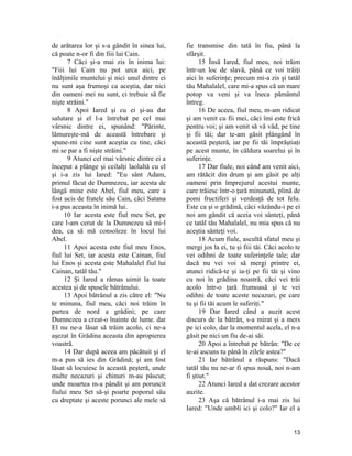 de arătarea lor şi s-a gândit în sinea lui,
că poate n-or fi din fiii lui Cain.
7 Căci şi-a mai zis în inima lui:
"Fiii lui Cain nu pot urca aici, pe
înălţimile muntelui şi nici unul dintre ei
nu sunt aşa frumoşi ca aceştia, dar nici
din oameni mei nu sunt, ci trebuie să fie
nişte străini."
8 Apoi Iared şi cu ei şi-au dat
salutare şi el l-a întrebat pe cel mai
vârsnic dintre ei, spunând: "Părinte,
lămureşte-mă de această întrebare şi
spune-mi cine sunt aceştia cu tine, căci
mi se par a fi nişte străini."
9 Atunci cel mai vârsnic dintre ei a
început a plânge şi ceilalţi laolaltă cu el
şi i-a zis lui Iared: "Eu sânt Adam,
primul făcut de Dumnezeu, iar acesta de
lângă mine este Abel, fiul meu, care a
fost ucis de fratele său Cain, căci Satana
i-a pus aceasta în inimă lui.
10 Iar acesta este fiul meu Set, pe
care l-am cerut de la Dumnezeu să mi-l
dea, ca să mă consoleze în locul lui
Abel.
11 Apoi acesta este fiul meu Enos,
fiul lui Set, iar acesta este Cainan, fiul
lui Enos şi acesta este Mahalalel fiul lui
Cainan, tatăl tău."
12 Şi Iared a rămas uimit la toate
acestea şi de spusele bătrânului.
13 Apoi bătrânul a zis către el: "Nu
te minuna, fiul meu, căci noi trăim în
partea de nord a grădini; pe care
Dumnezeu a creat-o înainte de lume. dar
El nu ne-a lăsat să trăim acolo, ci ne-a
aşezat în Grădina aceasta din apropierea
voastră.
14 Dar după aceea am păcătuit şi el
m-a pus să ies din Grădină; şi am fost
lăsat să locuiesc în această peşteră, unde
multe necazuri şi chinuri m-au păscut;
unde moartea m-a pândit şi am poruncit
fiului meu Set să-şi poarte poporul său
cu dreptate şi aceste porunci ale mele să
fie transmise din tată în fiu, până la
sfârşit.
15 Însă Iared, fiul meu, noi trăim
într-un loc de slavă, până ce voi trăiţi
aici în suferinţe; precum mi-a zis şi tatăl
tău Mahalalel, care mi-a spus că un mare
potop va veni şi va îneca pământul
întreg.
16 De aceea, fiul meu, m-am ridicat
şi am venit cu fii mei, căci îmi este frică
pentru voi; şi am venit să vă văd, pe tine
şi fii tăi; dar te-am găsit plângând în
această peşteră, iar pe fii tăi împrăştiaţi
pe acest munte, în căldura soarelui şi în
suferinţe.
17 Dar fiule, noi când am venit aici,
am rătăcit din drum şi am găsit pe alţi
oameni prin împrejurul acestui munte,
care trăiesc într-o ţară minunată, plină de
pomi fructiferi şi verdeaţă de tot felu.
Este ca şi o grădină, căci văzându-i pe ei
noi am gândit că aceia voi sânteţi, până
ce tatăl tău Mahalalel, nu mia spus că nu
aceştia sânteţi voi.
18 Acum fiule, ascultă sfatul meu şi
mergi jos la ei, tu şi fiii tăi. Căci acolo te
vei odihni de toate suferinţele tale; dar
dacă nu vei voi să mergi printre ei,
atunci ridică-te şi ia-ţi pe fii tăi şi vino
cu noi în grădina noastră, căci vei trăi
acolo într-o ţară frumoasă şi te vei
odihni de toate aceste necazuri, pe care
tu şi fii tăi acum le suferiţi."
19 Dar Iared când a auzit acest
discurs de la bătrân, s-a mirat şi a mers
pe ici colo, dar la momentul acela, el n-a
găsit pe nici un fiu de-ai săi.
20 Apoi a întrebat pe bătrân: "De ce
te-ai ascuns tu până în zilele astea?"
21 Iar bătrânul a răspuns: "Dacă
tatăl tău nu ne-ar fi spus nouă, noi n-am
fi ştiut."
22 Atunci Iared a dat crezare acestor
auzite.
23 Aşa că bătrânul i-a mai zis lui
Iared: "Unde umbli ici şi colo?" Iar el a
13
 