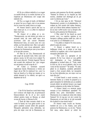 43 Şi şi-a ridicat măinile şi s-a rugat
cu multă râvnă şi cu multe lacrimi şi l-a
implorat pe Dumnezeu să-l scape din
mâinile lor.
44 Nu s-a rugat el mult, că bătrânul
şi amici lui au şi fugit; căci ei nu puteau
sta în vreun loc unde cineva se ruga.
45 Atunci Iared a privit dar nu i-a
mai văzut pe ei, ci s-a aflat în mijlocul
fiilor lui Cain.
46 Atunci el a plâns şi a zis:
"Dumnezeule, nu mă nimici pe mine cu
această rasă, de care tatăl meu m-a
avertizat; căci am crezut Doamne
Dumnezeul meu, că aceia care mi s-au
arătat, au fost părinţi mei. Dar i-am găsit
a fi diavoli, care m-au ademenit prin
arătarea lor frumoasă pe care şi-au luat-o
şi le-am dat crezare.
47 Dar îţi cer Ţie, Dumnezeule să
mă scapi de această rasă, între care mă
găsesc acum, la fel cum m-ai scăpat Tu
de la acei diavoli. Trimite îngerul Tău să
mă scoată din mijlocul lor, căci singur
nu am putere să mă scap de ei."
48 Când a terminat această
rugăciune Iared, Dumnezeu a trimis un
înger de-ai Săi în mijlocul lor, care l-a
luat pe Iared şi l-a lăsat pe munte şi i-a
arătat drumul şi l-a sfătuit, iar apoi s-a
depărtat de la el.
Cap. XVIII
1 Iar fii lui Iared au venit între timp
să-l viziteze oră după oră, să primească
binecuvântare de la el şi să-i ceară
sfaturi pentru toate ce făceau; şi când
aveau de lucrat, ei făceau la fel.
2 Însă de data aceasta când ei au
venit la Iared, nu l-au găsit acolo ci au
găsit candela scoasă afară din peşteră.
Moaştele părinţilor erau doborâte, iar
prin ele nişte voci de la Dumnezeu se
auzeau, prin puterea Sa divină, spunând:
"Satana în forma sa l-a înşelat pe fiul
nostru, căutând să-l distrugă pe el, pe
cum l-a distrus pe Cain."
3 Şi au mai spus la fel: "Domnul
Dumnezeul cerului şi al pământului, l-a
scăpat pe fiul nostru din mâna Satanei,
care şi-a făcut falsă arătare înaintea lui."
Şi au mai vorbit acele voci şi despre alte
lucruri, prin puterea lui Dumnezeu.
4 Dar când fii lui Iared au auzit
aceste voci, i-a cuprins spaima şi au
început a plânge pentru tatăl lor, căci ei
n-au ştiut ce s-a întâmplat cu el.
5 Au plâns ei după el în ziua aceea,
până la apus de soare.
6 Atunci a apărut Iared cu o
înfăţişare tristă, cu o minte şi un trup
nefericit şi supărat, căci a fost separat de
moaştele părinţilor săi.
7 Dar cum s-a apropiat el de
peşteră, fii lui l-au văzut şi s-au grăbit
să-l întâmpine şi l-au îmbrăţişat,
plângând şi zicând către el: "Tată, unde
ai fost tu, de ce ne-ai părăsit, căci tu nu
voiai să faci aceasta? " Şi iarăşi: "O, tată,
până tu ai dispărut, candela părinţilor
noştri a fost scoasă afară, iar moaştele
lor au fost doborâte jos, iar nişte voci au
ieşit din ele."
8 Când Iared a azuit aceasta, s-a
întristat foarte şi a intrat în peşteră şi a
găsit moaştele lor doborâte jos şi candela
scoasă afară; iar părinţi însuşi s-au rugat
pentru scăparea sa din mâna lui Satana.
9 Atunci Iared s-a aruncat peste
moaşte şi le-a îmbrăţişat, spunând: "O,
părinţi mei, prin intermediul vostru,
Dumnezeu m-a scăpat pe mine din mâna
Satanei! Şi vă rog pe voi să-i cereţi lui
Dumnezeu să mă ţină şi să mă ascundă
de el până în ziua morţi mele."
10 Atunci toate vocile au încetat,
înafară de ce-a a lui Adam, care prin
puterea lui Dumnezeu, i-a zis lui: "Iared,
fiul meu, aduu daruri şi oferă lui
15
 