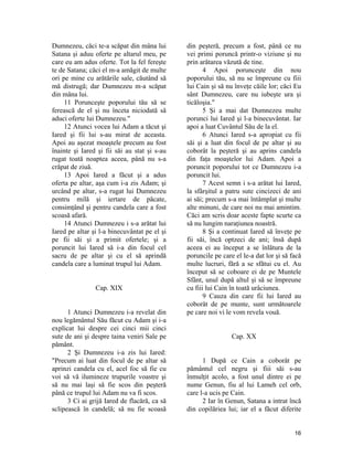 Dumnezeu, căci te-a scăpat din mâna lui
Satana şi aduu oferte pe altarul meu, pe
care eu am adus oferte. Tot la fel fereşte
te de Satana; căci el m-a amăgit de multe
ori pe mine cu arătările sale, căutând să
mă distrugă; dar Dumnezeu m-a scăpat
din mâna lui.
11 Porunceşte poporului tău să se
ferească de el şi nu înceta niciodată să
aduci oferte lui Dumnezeu."
12 Atunci vocea lui Adam a tăcut şi
Iared şi fii lui s-au mirat de aceasta.
Apoi au aşezat moaştele precum au fost
înainte şi Iared şi fii săi au stat şi s-au
rugat toată noaptea aceea, până nu s-a
crăpat de ziuă.
13 Apoi Iared a făcut şi a adus
oferta pe altar, aşa cum i-a zis Adam; şi
urcând pe altar, s-a rugat lui Dumnezeu
pentru milă şi iertare de păcate,
consimţând şi pentru candela care a fost
scoasă afară.
14 Atunci Dumnezeu i s-a arătat lui
Iared pe altar şi l-a binecuvântat pe el şi
pe fii săi şi a primit ofertele; şi a
poruncit lui Iared să i-a din focul cel
sacru de pe altar şi cu el să aprindă
candela care a luminat trupul lui Adam.
Cap. XIX
1 Atunci Dumnezeu i-a revelat din
nou legământul Său făcut cu Adam şi i-a
explicat lui despre cei cinci mii cinci
sute de ani şi despre taina veniri Sale pe
pământ.
2 Şi Dumnezeu i-a zis lui Iared:
"Precum ai luat din focul de pe altar să
aprinzi candela cu el, acel foc să fie cu
voi să vă ilumineze trupurile voastre şi
să nu mai laşi să fie scos din peşteră
până ce trupul lui Adam nu va fi scos.
3 Ci ai grijă Iared de flacără, ca să
sclipească în candelă; să nu fie scoasă
din peşteră, precum a fost, până ce nu
vei primi poruncă printr-o viziune şi nu
prin arătarea văzută de tine.
4 Apoi porunceşte din nou
poporului tău, să nu se împreune cu fiii
lui Cain şi să nu înveţe căile lor; căci Eu
sânt Dumnezeu, care nu iubeşte ura şi
ticăloşia."
5 Şi a mai dat Dumnezeu multe
porunci lui Iared şi l-a binecuvântat. Iar
apoi a luat Cuvântul Său de la el.
6 Atunci Iared s-a apropiat cu fii
săi şi a luat din focul de pe altar şi au
coborât la peşteră şi au aprins candela
din faţa moaştelor lui Adam. Apoi a
poruncit poporului tot ce Dumnezeu i-a
poruncit lui.
7 Acest semn i s-a arătat lui Iared,
la sfârşitul a patru sute cincizeci de ani
ai săi; precum s-a mai întâmplat şi multe
alte minuni, de care noi nu mai amintim.
Căci am scris doar aceste fapte scurte ca
să nu lungim naraţiunea noastră.
8 Şi a continuat Iared să înveţe pe
fii săi, încă optzeci de ani; însă după
aceea ei au început a se înlătura de la
poruncile pe care el le-a dat lor şi să facă
multe lucruri, fără a se sfătui cu el. Au
început să se coboare ei de pe Muntele
Sfânt, unul după altul şi să se împreune
cu fiii lui Cain în toată urâciunea.
9 Cauza din care fii lui Iared au
coborât de pe munte, sunt următoarele
pe care noi vi le vom revela vouă.
Cap. XX
1 După ce Cain a coborât pe
pământul cel negru şi fiii săi s-au
înmulţit acolo, a fost unul dintre ei pe
nume Genun, fiu al lui Lameh cel orb,
care l-a ucis pe Cain.
2 Iar în Genun, Satana a intrat încă
din copilăriea lui; iar el a făcut diferite
16
 