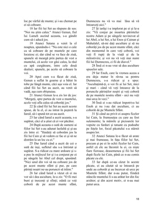 loc pe vârful de munte; şi i-au chemat pe
ei să coboare.
18 Iar fiii lui Set au răspuns de sus:
"Noi nu ştim calea." Atunci Genun, fiul
lui Lameh auzind aceasta, s-a gândit
cum să-i aducă jos.
19 Atunci Satana a venit la el
noaptea, spunându-i: "Nu este nici o cale
ca să coboare de pe muntele pe care
locuiesc ei; dar când se va face de ziuă,
spunele să meargă prin partea de vest a
muntelui, că acolo vor găsi calea, la râul
cu apă curgătoare, între cele două
dealuri; spunele, pe acolo să coboare la
voi.
20 Apoi cum s-a făcut de ziuă,
Genun a suflat în goarne şi a bătut în
tobe pe lângă munte, căci aşa voia el. Iar
când fiii lui Set au auzit, au venit să
vadă, aşa cum obişnuiau.
21 Atunci Genun le-a zis lor de jos:
"Mergeţi, spre partea de vest a muntelui,
acolo veţi afla calea să coborâţi jos."
22 Şi când fiii lui Set au auzit aceste
spuse, de la el, ei au intrat în peşteră la
Iared, să-i spună tot ce-au auzit.
23 Iar când Iared a auzit aceasta, s-a
supărat, căci el a ştiut că ei vor păcătui.
24 După aceasta o sută de oameni ai
fiilor lui Set s-au adunat laolaltă şi şi-au
zis între ei: "Haideţi să coborâm jos la
fiii lui Cain şi să vedem ce fac ei şi să ne
distrăm la un loc cu ei."
25 Dar Iared când a auzit de cei o
sută de inşi, sufletul său s-a întristat şi
supărat. S-a ridicat cu mare ardoare şi s-
a pus în mijlocul lor şi i-a conjurat pe ei
pe sângele lui Abel cel drept, spunând:
"Nici unul din voi să nu coboare jos de
pe acest munte sfânt şi pur, pe care
părinţi noştri ne-au poruncit să trăim."
26 Iar când Iared a văzut că ei nu
vor să-i dea ascultare, le-a zis: "O fii mei
buni şi inocenţi şi sfinţi; odată ce veţi
coborâ de pe acest munte sfânt,
Dumnezeu nu vă va mai lăsa să vă
întoarceţi aici."
27 Şi iarăşi i-a implorat pe ei şi le-a
zis: "Vă conjur pe moartea părintelui
nostru Adam şi pe sângele nevinovat al
lui Abel, a lui Set, a lui Enos şi Cainan şi
Mahalalel, să-mi daţi ascultare şi să nu
coborâţi jos de pe acest munte sfânt, căci
din momentul în care veţi coborâ, voi
veţi fi rupţi de la viaţă şi de la
milostivire; şi voi nu vă veţi mai numi
fiii lui Dumnezeu, ci fii de diavol."
28 Însă ei n-au vrut să dea ascultare
spuselor sale.
29 Iar Enoh, care la vremea aceea a
era deja matur în râvna sa pentru
Dumnezeu, s-a ridicat şi a spus:
"Ascultaţimă-ţi, o voi fii ai lui Set, mici
şi mari - când vă veţi întoarce de la
poruncile părinţilor noştri şi veţi coborâ
de pe muntele nostru sfânt - aici nu veţi
mai urca în veci."
30 Însă ei s-au ridicat împotriva lui
Enoh şi nu i-au dat ascultare, ci au
coborât de pe Muntele Sfânt.
31 Şi când au privit ei asupra ficelor
lui Cain, la frumuseţea cu care au fost
sulemenite; la mâinile şi picioarele lor
vopsite cu farduri şi tatuate cu podoabe
pe feţele lor, focul păcatului s-a stârnit
asupra lor.
32 Atunci Satana le-a făcut să arate
şi mai frumoase, în faţa fiilor lui Set,
precum şi pe ei în ochii ficelor lui Cain,
astfel că ele au lăcomit la ei, ca nişte
fiare fioroase, deasemenea şi fiii lui Set
după ficele lui Cain, până ce n-au comis
păcate cu ele.
33 Iar după ce-au căzut în aceste
păcate, ei au căutat să se întoarcă pe
unde au coborât şi au încercat să urce pe
Muntele Sfânt; dar n-au putut, fiindcă
stâncile muntelui li s-au arătat lor din foc
arzător; şi din acest motiv, ei n-au mai
putut urca.
18
 